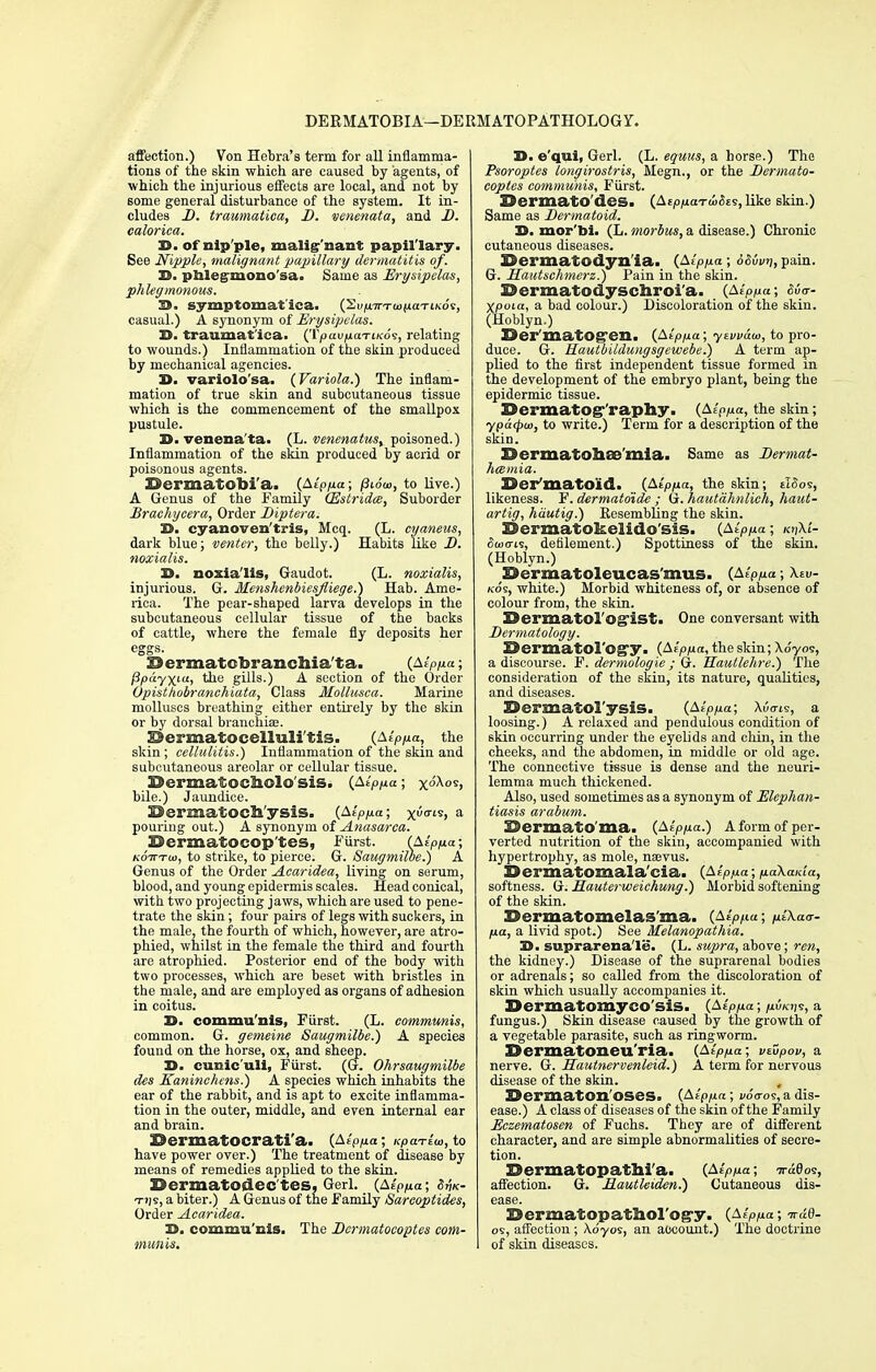 DERMATOBIA—DERMATOPATHOLOGY. affection.) Von Hebra's term for all inflamma- tions of the skin which are caused by agents, of which the injurious effects are local, and not by Borne general disturbance of the system. It in- cludes D. traumatica, D. venenata, and D. ealorica. 33. of nip ple, malignant papillary. See Nipple, malignant papillary dermatitis of. B. phlegmono'sa. Same as Erysipelas, phlegmonous. S>. symptomatica. {^vpTTTomaTiKot, casual.) A synonym of Erysipelas. B. traumatica. (Tpau^iaTt/co's, relating to wounds.) Inflammation of the skin produced by mechanical agencies. X>. variolo'sa. {Variola.) The inflam- mation of true skin and subcutaneous tissue which is the commencement of the smallpox pustule. B. venena ta. (L. venenatus, poisoned.) Inflammation of the skin produced by acrid or poisonous agents. BermatGbi'a. {Alpp.a; (Slow, to live.) A Genus of the Family (Estridce, Suborder Brachycera, Order Diptera. '£>. cyanoven'tris, Mcq. (L. cyaneus, dark blue; venter, the belly.) Habits like D. noxialis. B. noxialis, Gaudot. (L. noxialis, injurious. G. Menshenbiesfliege.) Hab. Ame- rica. The pear-shaped larva develops in the subcutaneous cellular tissue of the backs of cattle, where the female fly deposits her eggs. Sermatcbranchia ta. {Alpua; Bpayxia, the gills.) A section of the Order Opisthobranchiata, Class Mollusca. Marine molluscs breathing either entirely by the skin or by dorsal branchiae. ESermatocelluli tis. (AeV/ia, the skin; cellulitis.) Inflammation of the skin and subcutaneous areolar or cellular tissue. SJermatocfoolo'sis. {Alpua; x<^<> bile.) Jaundice. 39ermatoch'ysis. {AlPp.a; x<s> a pouring out.) A synonym of Anasarca. 33ermatocop tes, Furst. (Alpp.a; koVto), to strike, to pierce. G. Saugmilbe.) A Genus of the Order Acaridea, living on serum, blood, and young epidermis scales. Head conical, with two projecting jaws, which are used to pene- trate the skin; four pairs of legs with suckers, in the male, the fourth of which, however, are atro- phied, whilst in the female the third and fourth are atrophied. Posterior end of the body with two processes, which are beset with bristles in the male, and are employed as organs of adhesion in coitus. D. commu'nis, Furst. (L. communis, common. G. gemeine Saugmilbe.) A species found on the horse, ox, and sheep. 3>. cunic'uli, Furst. (G. Ohrsaugmilbe des Kaninchens.) A species which inhabits the ear of the rabbit, and is apt to excite inflamma- tion in the outer, middle, and even internal ear and brain. ©ermatocrati'a. {Alpp.a; Kpa-rlw, to have power over.) The treatment of disease by means of remedies applied to the skin. Dermatodec'tes, Gerl. {AiPfia; Sm- tijs, a biter.) A Genus of the Family Sareoptides, Order Acaridea. B. commu'nis. The Dermatocoptes com- munis. B. e'qui, Gerl. (L. equus, a horse.) The Psoroptes longirostris, Megn., or the Dermato- coptes communis, Furst. DermatO'des^ (A£/>/uaT<i(5ES, like skin.) Same as Dermatoid. B. mor'bi. (L. morbus, a disease.) Chronic cutaneous diseases. Sermatodyn ia. {Alp/xa; 6S6vv, pain. G. Hautschmerz.) Pain in the skin. EJermatodyschroi'a. {Alppa; S6<r- Xpoia, a bad colour.) Discoloration of the skin. (Hoblyn.) X^er'matOgreil. {Alpfia; yevvaw, to pro- duce. G. Hautbildungsgewebe.) A term ap- plied to the first independent tissue formed m the development of the embryo plant, being the epidermic tissue. EJermatog-'raphy. {blppa, the skin; ypa<pu>, to write.) Term for a description of the skin. 23>ermato!3l£8'mia. Same as Derniat- hcBmia. ©er'matoid. {Alpp.a, the skin; tlSos, likeness. F. dermatdide ; G. hautahnlich, haut- artig, hautig.) Resembling the skin. Dermatokeiido'sis. {Alp/xa; kijXZ- 5<uo-is, defilement.) Spottiness of the skin. (Hoblyn.) Bermatolcucas'mus. {AlPlxa; Xeu- kos, white.) Morbid whiteness of, or absence of colour from, the skin. Sermatol'ogist. One conversant with Dermatology. DermatOl'Ogy. {Alp/xa, the skin; Xo'yos, a discourse. F. dermologie ; G. Hautlehre.) The consideration of the skin, its nature, qualities, and diseases. Sermatol'ysis. (Aspect; Auo-is, a loosing.) A relaxed and pendulous condition of skin occurring under the eyelids and chin, in the cheeks, and the abdomen, in middle or old age. The connective tissue is dense and the neuri- lemma much thickened. Also, used sometimes as a synonym of Elephan- tiasis arabum. SJermatO ma. {Alp/xa.) A form of per- verted nutrition of the skin, accompanied with hypertrophy, as mole, nsevus. Sermatomala'cia. {Alp/xa; /xa\ai<ia, softness. G. Hauterweichung.) Morbid softening of the skin. Bermatomclas ma. {Alp/iu; /xl\a<r- /xa, a livid spot.) See Melanopathia. B. suprarenale. (L. supra, above; ren, the kidney.) Disease of the suprarenal bodies or adrenals; so called from the discoloration of skin which usually accompanies it. Dermatomyco'sis. {Alpua; piicr/n, a fungus.) Skin disease caused by the growth of a vegetable parasite, such as ringworm. Bermatoneu'ria. (Alpfia; vtZpov, a nerve. G. Hautnervenleid.) A term for nervous disease of the skin. , 3D ermat On OSes. {Alpfia; voo-os, a dis- ease.) A class of diseases of the skin of the Family Eczematosen of Fuchs. They are of different character, and are simple abnormalities of secre- tion. Bermafopathi'a. {AlPlxa; nraQoi, affection. G. Mautleiden.) Cutaneous dis- ease. Dermatopatitol'og-y. {Alp/xa; irad- os, affection; Adyos, an account.) The doctrine of skin diseases.