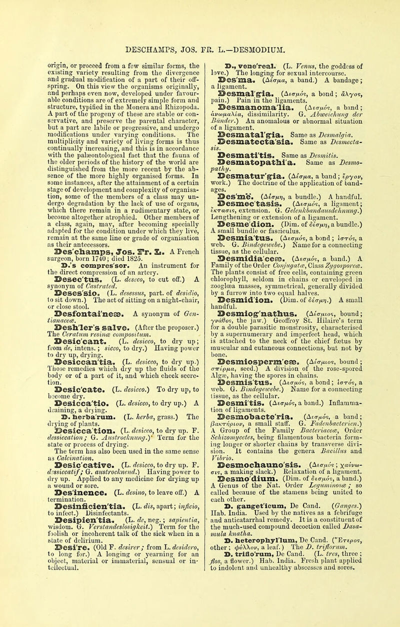 DE3CHAMPS, JOS. FR. L.— DESMODIUM. origin, or proceed from a few similar forms, the existing variety resulting from the divergence aad gradual modification of a part of their off- spring. On this view the organisms originally, and perhaps even now, developed under favour- able conditions are of extremely simple form and structure, typified in the Moneraand Rhizopoda. A part of the progeny of these are stable or con- servative, and preserve the parental character, but a part are labile or progressive, and undergo modifications under varying conditions. The multiplicity and variety of living forms is thus continually increasing, and this is in accordance with the palieontological fact that the fauna of the older periods of the history of the world are distinguished from the more recent by the ab- sence of the more highly organised forms. In some instances, after the attainment of a certain stage of development and complexity of organisa- tion, some of the members of a class may un- dergo degradation by the lack of use of organs, which there remain in a rudimentary state, or become altogether atrophied. Other members of a class, again, may, after becoming specially adapted for the condition under which they live, remain at the same line or grade of organisation as their antecessors. 32es'champs, Jos. S*r. Ii. A French surgeon, born 1740; died 1825. D.'s compressor. An instrument for the direct compression of an artery. Besec'tus. (L. dcscco, to cut off.) A synonym of Castrated. 2Descs'si©a (L. desessns, part, of desidio, to sit down.) The act of sitting on a night-chair, or close stool. Z9esfontai'ne£S. A synonym of Gcn- tianacece. Sesh'ler's Salve. (After the proposer.) The Geratum resincc compositum. ©esic'cailt. (L. desicco, to dry up; from de, intens.; sicco, to dry.) Having power to dry up, drying. Desiccan'tia. (L. desicco, to dry up.) Those remedies which dry up the fluids of the body or of a part of it, and which check secre- tion. Desic'cate. (L. desicco.) To dry up, to become dry. I&esicca'tio. (L. desicco, to dry up.) A draining, a drying. D. berba'rum. (L. hcrba, grass.) The drying of plants. 2j)esicca'tion. (L- desicco, to dry up. F. dessiccation; G. Austrockntmg.)' Term for the state or process of drying. The term has also been used in the same sense as Calcination. Desic'cative. (L. desicco, to dry up. F. dessiccatif; G. austrocknend.) Having power to dry up. Applied to any medicine for drying up a wouud or sore. Resilience. (L. desino, to leave off.) A termination. 25esiTifieien'tia. (L. dis, apart; infieio, to infect.) Disinfectants. ISesipien'tia. (L. de, neg.; sapientia, wisdom. G. Verstandeslosigkeit.) Term for the foolish or incoherent talk of the sick when in a state of delirium. 3©esi're. (Old F. dcsirer ; from L. dcsidero, to long for.) A longing or yearning for an object, material or immaterial, sensual or in- tellectual. X)., vcne'real. (L. Venus, the goddess of love.) The longing for sexual intercourse. Bes'mai (As'oyia, a band.) A bandage ; a ligament. ESesmal'g'ia. (Aeon's, a bond; aXyos, pain.) Pain in the ligaments. Dcsmanomalia. (Aeo-^o's, a band; avu>fia\'ia, dissimilarity. G. urlbweichung der -Bander.) An anomalous or abnormal situation of a ligament. Besmatal'gia. Same as Desmalgia. Sesmatecta'sia. Same as Besmecta- sis. Desmati'tiS. Same as Dcsmitis. I$esmatopatlll a. Same as JDesmo- pathy. Besmatu!,'pa. (A/o-^a, a band; Zpyov, work.) The doctrine of the application of band- ages. ^es'me. (AeV/xi;, a bundle.) A handful. SSesmec'tasis. (Ae<t,uos, a ligament; EKTao-ie, extension. G. Gelcnkbandausdehnung.) Lengthening or extension of a ligament. Sesme'dion. (Dim. of Sicrun, a bundle.) A small bundle or fasciculus. Desmia'tUS. (Aeo>ios, a bond ; to-To's, a web. G. Bindegewebe.) Name for a connecting tissue, as the cellular. Sesmidia'cera. (AE07109, a hand.) A Family of the Order Conjugated, Class Zyt/osporcce. The plants consist of free cells, containing green chlorophyll, seldom in chains or enveloped in zoogloea masses, symmetrical, generally divided by a furrow into two equal halves. Desmidion. (Dim. of Slapn.) A small handful. 33esmiog'nathius. (AeV/uos, bound; yvatfos, the jaw.) Geoffroy St. Hilaire's term for a double parasitic monstrosity, characterised by a supernumerary and imperfect head, which is attached to the neck of the chief fcotus by muscular and cutaneous connections, but not by bone. Uesmiosperm'eso. (AeV^ios, bound; a-wtpfia, seed.) A division of the rose-spored Algaj, having the spores in chains. Desmis'tUS. (Aeon's, a bond; lotos, a web. G. Bindegewebe.) Name for a connecting tissue, as the cellular. SDesmi'tiS. (Aeo-juo's, a band.) Inflamma- tion of ligaments. E>esmobacte'ria. (Aeo>io's, a band; (iaKTnpiov, a small staff. G. Fadenbacterien.) A Group of the Family Bacteriacecs, Order Schizomycetes, being filamentous bacteria form- ing longer or shorter chains by transverse divi- sion. It contains the genera Bacillus and Vibrio. Sesmochauno sis. (Aeo-^o's ; xai»o- <ris, a making slack.) Relaxation of a ligament. Desmo'dilim. (Dim. of Stopo's, a band.) A Genus of the Nat. Order Leguminosa; so called because of the stamens being united to each other. H. gang'et'ieum, De Cand. {Ganges.) Ilab. India. Used by the natives as a febrifuge and anticatarrhal remedy. It is a constituent of the much-used compound decoction called Basa- mula knatha. D. heteropUyl'Ium, De Cand. (Etejoos, other ; <pv\\ov, a leaf.) The D. triflorum. 3>. trifio'rum, De Cand. (L. trcs, three ; flos^ a flower.) Hab. India. Fresh plant applied to indolent and unhealthy abscesses and sores.