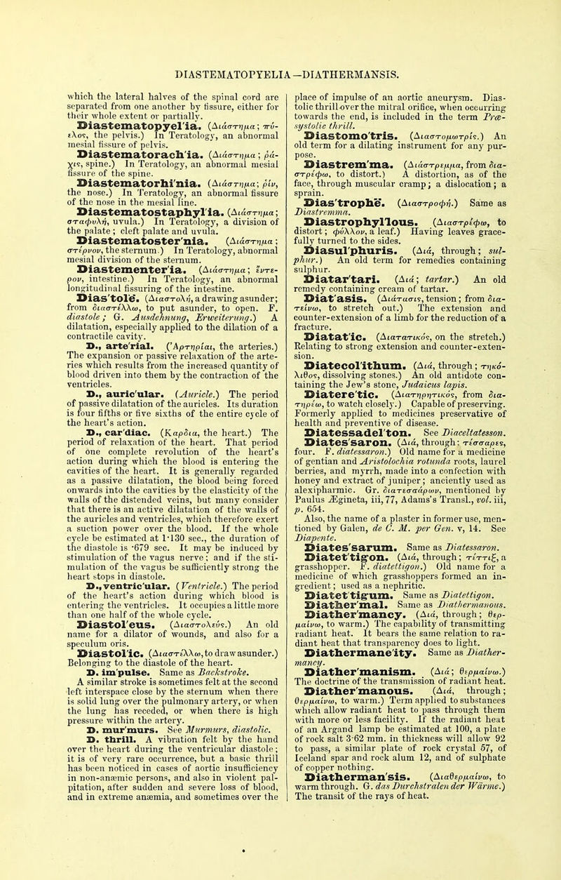 RIASTEMATOPYELIA —DIATHERMANSIS. which the lateral halves of the spinal cord are separated from one another by fissure, either for their whole extent or partially. XSiastematopyel'ia. {Siav-nina; -wv- eXos, the pelvis.) In Teratology, an abnormal mesial fissure of pelvis. Diastematorach'ia. (Ai^t1H.« ; X's, spine.) In Teratology, an abnormal mesial fissure of the spine. Diastematorhi'nia. (A< the nose.) In Teratology, an abnormal fissure of the nose in the mesial line. Diastematostaphylia. (Atao-n^a; oTa<pv\v, uvula.) In Teratology, a division of the palate ; cleft palate and uvula. X>iastematoster'nia. (Aiao-i-ij/xa; TTtpvov, the sternum.) In Teratology, abnormal mesial division of the sternum. Diastementer'ia. (Aiaa-n^a; eWe- pov, intestine.) In Teratology, an abnormal longitudinal Assuring of the intestine. Dias tole. (Aia<r-ro\tj, a drawing asunder; from Siaa-riWu], to put asunder, to open. F. diastole; G. Ausdehnung, Erweiterung.) A dilatation, especially applied to the dilation of a contractile cavity. X>., arte'rial. ('ApTiipiat, the arteries.) The expansion or passive relaxation of the arte- ries which results from the increased quantity of blood driven into them by the contraction of the ventricles. auric'ular. (Auricle.) The period of passive dilatation of the auricles. Its duration is four fifths or five sixths of the entire cycle of the heart's action. D., cardiac. (KapSia, the heart.) The period of relaxation of the heart. That period of one complete revolution of the heart's action during which the blood is enteriug the cavities of the heart. It is generally regarded as a passive dilatation, the blood being forced onwards into the cavities by the elasticity of the walls of the distended veins, but many consider that there is an active dilatation of the walls of the auricles and ventricles, which therefore exert a suction power over the blood. If the whole cycle be estimated at T130 sec, the duration of the diastole is -679 sec. It may be induced by stimulation of the vagus nerve; and if the sti- mulation of the vagus be sufficiently strong the heart stops in diastole. D., ventricular. (Ventricle.) The period of the heart's action during which blood is entering the ventricles. It occupies a little more than one half of the whole cycle. Siastol'eUS. (Atacn-oX£u<r.) An old name for a dilator of wounds, and also for a speculum oris. Diastolic. (Aiao-Tt'XXo),to draw asunder.) Belonging to the diastole of the heart. 3>. im pulse. Same as Backstroke. A similar stroke is sometimes felt at the second left interspace close by the sternum when there is solid lung over the pulmonary artery, or when the lung has receded, or when there is high pressure within the artery. 3>. mur'murs. See Murmurs, diastolic. D. thrill. A vibration felt by the hand over the heart during the ventricular diastole; it is of very rare occurrence, but a basic thrill has been noticed in cases of aortic insufficiency in non-ana;mic persons, and also in violent pal- pitation, after sudden and severe loss of blood, and in extreme anaemia, and sometimes over the place of impulse of an aortic aneurysm. Dias- tolic thrill-over the mitral orifice, when occurring towards the end, is included in the term Prce- systolic thrill. X>iaStOmo'trlS. (AiavTofiwrpk.) An old term for a dilating instrument for any pur- pose. Diastrem'ma. (A idcrTpe/i/ia, from Hia- arrptcpio, to distort.) A distortion, as of the face, through muscular cramp; a dislocation ; a sprain. ©ias'trophe. (Aicurrpocpti.) Same as Diastremma. XHastrophyllous. (Aia<rTpl<pa>, to distort; <pv\\ov, a leaf.) Having leaves grace- fully turned to the sides. Diasul'phuris. (Aid, through; sul- phur.) An old term for remedies containing sulphur. Diatar'tari. (Ata; tartar.) An old remedy containing cream of tartar. Diat'asis. (AtoVucris, tension; from Sia- Ttivo}, to stretch out.) The extension and counter-extension of a limb for the reduction of a fracture. DiatatlCi (AiaToriKO's, on the stretch.) Relating to strong extension and counter-exten- sion. Diatecolithum. (Aid, through XiBos, dissolving stones.) An old antidote con- taining the Jew's stone, Judaicus lapis. IDiatere'tic- (AiaTnpnTiKo?, from Sia- Tnptw, to watch closely.) Capable of preserving. Formerly applied to medicines preservative of health and preventive of disease. Diatessadel'ton. See Diaceltatesson. Diates'saron. (Ata, through; teWojoes, four. F. diatessaron.) Old name for a medicine of gentian and Aristolochia rotunda roots, laurel berries, and myrrh, made into a confection with honey and extract of juniper; anciently used as alexipharmic. Gr. &iaTicradpu>v, mentioned by Paulus JEgineta, iii, 77, Adams's Transl., vol. iii, p. 654. Also, the name of a plaster in former use, men- tioned by Galen, de C. M. per Gen. v, 14. See Diapente. XMates'sarum. Same as Diatessaron. SMatet'tigron. (Aid, through; TtTrtg, a grasshopper. F. diatettigon.) Old name for a medicine of which grasshoppers formed an in- gredient ; used as a nephritic. Diatet'tig'um. Same as Diatettigon. EMatlser'mal. Same as Diathermaiwus. Uiather mancy. (Aia, through; 0tP- fiaLvw, to warm.) The capability of transmitting radiant heat. It bears the same relation to ra- diant heat that transparency does to light. Diathermanelty« Same as Diather- mancy. Diather'manism. _ (Aid; QtPlxaivw.) The doctrine of the transmission of radiant heat. Diather manous. (Ata, through; Otpfnaivio, to warm.) Term applied to substances which allow radiant heat to pass through them with more or less facility. If the radiant heat of an Argand lamp be estimated at 100, a plate of rock salt 3 62 mm. in thickness will allow 92 to pass, a similar plate of rock crystal 57, of Iceland spar and rock alum 12, and of sulphate of copper nothing. Diatherman'sis. (Aiadzpp.aivu>, to warm through. G. das Durchstralender Warme.) The transit of the rays of heat.