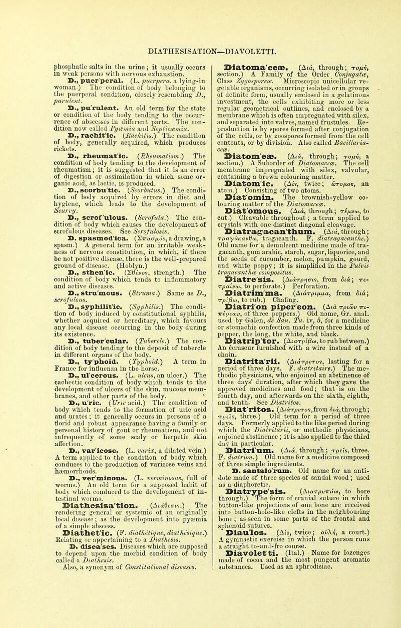 DIATHESIS ATION—DIAVOLETTI. phosphatic salts in the urine ; it usually occurs in weak persons with nervous exhaustion. X>-, puer peral. (L. puerpera. a lying-in woman.) The condition of body belonging to the puerperal condition, closely resembling I)., purulent. H., pu rulent. An old term for the state or condition of the body tending to the occur- rence of abscesses in different parts. The con- dition now called Pycemia and Septicemia. 35., rachit'ic. {Rachitis.) The condition of body, generally acquired, which produces rickets. 33., rheumat ic. (Rheumatism.) The condition of body tending to the development of rheumatism; it is suggested that it is au error of digestion or assimilation in which some or- ganic acid, as lactic, is produced. B., scorbu'tic. (Scorbutus.) The condi- tion of body acquired by errors in diet and hygiene, which leads to the development of Scwi'y. D., scrofulous. (Scrofula.) The con- dition of body which causes the development of scrofulous diseases. See Scrofulosis. D. spasmod'ica. (~2.iraafi.6s, a drawing, a spasm.) A general term for an irritable weak- ness of nervous constitution, in which, if there be not positive disease, there is the well-prepared ground of disease. (Hoblyn.) 3>., sthen'ic. (SOiVos, strength.) The condition of body which tends to inflammatory and active diseases. Z>„ stru'mous. (Struma.) Same as D., scrofulous. D., syphilit ic. (Syphilis.) The condi- tion of body induced by constitutional syphilis, whether acquired or hereditary, which favours any local disease occurring in the body during its existence. 3>., tuber'cular. (Tubercle.) The con- dition of body tending to the deposit of tubercle in different organs of the body. D., ty'phoid. (Typhoid.) A term in France for influenza in the horse. 3)., ulcerous. (L. ulcus, an ulcer.) The cachectic condition of body which tends to the development of ulcers of the skin, mucous mem- branes, and other parts of the body. D., u ric. (Uric acid.) The condition of body which tends to the formation of uric acid and urates ; it generally occurs in persons of a florid and robust appearance having a family or personal history of gout or rheumatism, and not infrequently of some scaly or herpetic skin affection. IS., var'icose. (L. varix, a dilated vein.) A term applied to the condition of body which conduces to the production of varicose veins and haemorrhoids. 3)., ver minous. (L. verminosus, full of worms.) An old term for a supposed habit of body which conduced to the development of in- testinal worms. ZHathesisa'tion. (Ataeso-ts.) The rendering general or systemic of an originally local disease; as the development into pyaemia of a simple abscess. EMathet'ic. (F. diathetique, diathesique.) Relating or appertaining to a Diathesis. 3). disea ses. Diseases which are supposed to depend upon the morbid condition of body called a Diathesis. Also, a synonym of Constitutional diseases. SMatoma'cese. (A«*, through; to/iv, section.) A Family of the Order Conjugates, Class Zygosporem. Microscopic unicellular ve- getable organisms, occurring isolated or in groups of definite form, usually enclosed in a gelatinous investment, the cells exhibiting more or less regular geometrical outlines, and enclosed by a membrane which is often impregnated with silex, and separated into valves, named frustules. Re- production is by spores formed after conjugation of the cells, or by zoospores formed from the cell contents, or by division. Also called Bacillaria- ceee. ZMatom'ese. (Ata, through; to/iii, a section.) A Suborder of Diatomacece. The cell membrane impregnated with silex, valvular, containing a brown colouring matter. Diatomic. (Ats, twice; i'Ito/ws, an atom.) Consisting of two atoms. Uiat'ornin. The brownish-yellow co- louring matter of the Diatomacece. jOiat omous. (Ata, through; Ttpvoi, to cut.) Cleavable throughout; a term applied to crystals with one distinct diagonal cleavage. Diatrag-acan thum. (Ata, through; TpayctKuvdu, tragacanth. F. diatragacanthe.) Old name for a demulcent medicine made of tra- gacanth, gum arabic, starch, sugar, liquorice, and the seeds of cucumber, melon, pumpkin, gourd, and white poppy ; it is simplified in the Fulvis tragacanthce compositus. jDiatrc SIS. (AtctTp>)<ris, from fitd; xt- Tpalvia, to perforate.) Perforation. Diatrim'ma. (Atd-r^t^a, from Sid; Tpifiw, to rub.) Chafing. Dialri'on piper'eon. (Ata toiwv irt- -rrepeuiv, of three peppers.) Old name, Gr. anal, used by Galen, de San. Tu. iv, 5, for a medicine or stomachic confection made from three kinds of pepper, the long, the white, and black. SHatrip'tor. (AiaTf>t'/3«i, to rub between.) An ecraseur furnished with a wire instead of a chain. Diatrita'rii. (\ia-rpiToi, lasting for a period of three days. F. diatritaire.) The me- thodic physicians, who enjoined an abstinence of three days' duration, after which they gave the approved medicines and food; that is on the fourth day, and afterwards on the sixth, eighth, and tenth. See Diatritos. HSiat'ritOS. (AtdTpn-oSjfrom Sid,through; T-pets, three.) Old term for a period of three days. Formerly applied to the like period during which the Diatrilarii, or methodic physicians, enjoined abstinence ; it is also applied to the third day in particular. SJiatri U.m. (Ata, through; t/oeis, three. F. diatrion.) Old name for a medicine composed of three simple ingredients. 3>. santalo'rum. Old name for an anti- dote made of three species of sandal wood; used as a diaphoretic. Diatrype'siS. (AtaT-jOinrdw, to bore through.) The form of cranial suture in which button-like projections of one bone are received into button-hole-like clefts in the neighbouring bone; as seen in some parts of the frontal and sphenoid sutures. IDiau'lOS. (Ats, twice; auX^, a court.) A gymnastic exercise in which the person runs a straight to-and-fro course. 25iavclet ti. (Ital.) Name for lozenges made of cocoa and the most pungent aromatic substances. Used as an aphrodisiac.