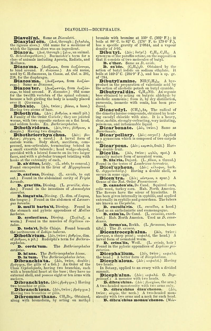 DIAVOLINI—DICEPHALUS. EHavoli'ni. Same as Diavoletti. Diaxylal'oes. (Ata, through; £v\a\6ii, the lignum aloes.) Old name for a medicine of which the lignum aloes was an ingredient. Siazo'a. (Atu, through ; £u>ot>, an animal. G. Scheidungsthiere.) Burmeister's term for a class of animals including Aproota, Radiata, and Mollusca. DiaZO'ma> (Ata£u>/ta, from oia^wvvv/xi, to bind around. F. diazoma.) An old name, used by C. Hofmannus, in Comm. ad. Qal. n. 201, 238, for the diaphragm. BiazOS'ma. (Atajwtr^ua, from Sia^uiv- vvfii.) Same as Diazoma. DiaZOS'tei*. (Aia^ioVTvp, from SiaX,(ov- vv/jli, to bind around. F. diazoster.) Old name for the twelfth vertebra of the spinal column; because a belt girding the body is usually placed over it (Gorreeus.) ©iba'sie. (At's, twice ; /Jaais, a base.) Having two atoms of base. DibOth'ria. (At's; flodptov, a small pit.) A Family of the Order Cestoda; they are jointed worms, with two opposite suckers on a fiat head, and seldom hooks. Ex. Bothriocephalus. Diboth'ridous. , (At's, two; pSdpiov, a dimple.) Having two dimples. SMbothriorrhyn chus. (a/?; /3o- dplov; pvyx°Sy a snout.) A larval form of cestode worm. Body short, sacciform, com- pressed, non-articulate, terminating behind in a small exsertile tubercle ; head wedge-shaped, provided with a lateral fossette on its two larger faces, and with a globular trumpet bristling with hooks at the extremity of each. 30. ab'ditus, Leidy. (L. abdo, to conceal.) Found encapsuled in the liver of Sippoglossus maximus. 3D. exci'sus, Diesing. (L. exeido, to cut out.) Found in the abdominal cavity of Trigla hirundo. 3D. gracilis, Diesing. (L. gracilis, slen- der.) Found in the intestines of Ammodytes cicerelus. 3D- lingatula, Dieting. (L. dim. of lingua, the tongue.) Found in the abdomen of Lcemar- gus borealis. 3D. mul'li barba'ti, Diesing. Found in the stomach and pyloric appendices of JKullus barbatus. 3D. scoleci'nus, Diesing. (S/vu>\i]£, a worm.) Found in the muscles of Scyllium ca- tulus. 3D. toda'ri, Delle Chiaje. Found beneath the peritoneum of Lobigo todarus. Diboth'rium. (Ats, twice; fiodplov, dim. of fiotipos, a pit.) Kudolphi's term for Bothrio- cephalus. 3D. corda'tum. The Bothriocephalus cordalus. 3D. bi'ans. The Bothriocephalus Mans. 3D. la'tum. The Bothriocephalus latus. Dibrancbia'ta. (Ate, twice, double; ppay\La, the gills of a fish.) An Order of the Class Cephalopoda, having two branchiae, each with a branchial heart at the base ; they have no external shell, and possess eight or ten arms with suckers. Dibranch'iate. (Ats; (3p&yxia.) Having two branchiae or gills. Sibrancb'ious. (A/s,twice; Pp&yxia.) Having two branchiae or gills. Dibromme'thane. CH2Br2. Obtained, along with bromoform, by acting on methyl bromide with bromine at 150° C. (302° F.); it boils at 80° C. to 82° C. (176° F. to 179 6° F.), has a specific gravity of 2-0844, and a vapour density of 5-95. Dibu'tyl. (Ait; butyl.) C4H9. C4H9. A synonym of the paraffin octane, on the supposition that it consists of two molecules of butyl. 3D. e'tber. Same as D. oxide. 3D. ox'ide. (C4H9)20. Obtained by the action of butyl iodide on sodium ethylate. It boils at 140-5° C. (284-9° F.), and has a sp. gr. of -784. Dibutyl'amine. NH(C4H9)2. A bye- product in the preparation of valerianic acid by the action of alcoholic potash on butyl cyanide. IHbutyral'din. C8H,7NO. An organic base obtained by acting on butyric aldehyde by alcoholic ammonia; from it, by dry distillation, paraconia, isomeric with conia, has been pro- duced. 9icac'odyl. (CH3)4As2 The radical of the dimethylarsine compounds, obtained by heat- ing cacodyl chloride with zinc. It is a heavy, clear, mobile, strongly-refracting, very irritating, poisonous, and inflammable liquid, bicar bonate. (Ats, twice.) Same as Bicarbonate. XHcar'pellary. (AU; carpel.) Applied to a gynoecium which is composed of two carpels only. Dicar'pouS. (Ats ; Kapiro's, fruit.) Hav- ing double fruit. Bice lis. (At's, twice; kjjAZs, spot.) A sexually mature form of nematoid worm. D. fila'ria, Dujard. {L.Jilum, a thread.) Found in the testes of Lumbricus terrestris. Sicel'uphous. (At's; Ki\v(po<s, bark. G. dopptelschalig.) Having a double shell, as occurs in some eggs. Sicen'tra. (At's; KtvTpov, a spur.) A Genus of the Nat. Order Famariacece. 3D. canaden'sis, De Cand. Squirrel corn, colic weed, turkey corn. Hab. North America. The flowers have the odour of hyacinths. It has been given internally in syphilis, and applied externally in syphilis and gonorrhoea. The tubers are known as Corydalis. 3D. cuculla'ris. (L. cucullus, a hood.) Used as an anthelmintic and emmenagogue. 3D. exim'ia, De Cand. (L. eximius, excel- lent.) Hab. North America. Used as D. cana- densis. 3D. formo'sa, Berkh. (L. formosus, beau- tiful.) The I), eximia. Dicentroceph'alus. (At's, twice; Ktvrpov, a sharp point; KMpcikn, the head.) A larval form of nematoid worm. D. crina'lis, Wedl. (L. crinis, hair ) Found in the pyloric appendices of Zophius pis- catorius. XHcepha'lium. (At's, twice ; Kt(pa\ii, the head.) A better form of Bicephalium. Diceph'alOUS. (Ats; Ktc£a\?j.) Having two heads. In Botany, applied to an ovary with a divided summit. EJiceph'alus. (At's; i^ipaXn. G. Dop- pelkopf.) A monster with two heads. 3D. dibra'cbius. (At's; fipaxfuw, the arm.) A two-headed monstrosity with two arms only. 3>. dibra'cbius diau'cbenos. (Ats, twice; aiixnv, the neck.) A two-headed mon- strosity with two arms and a neck for each head. D. dibra'cbius monau'ebenos. (MoV