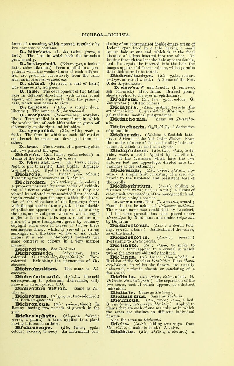 DICHROA —DICLISIA. forms of reasoning, which proceed regularly by two branches or sections. 33., bifur'cate. (L. bis, twice; furea, a fork.) The form in which both the branches grow equally. 3>., bos'trycbold. (Boo-t/juxos, a lock of hair; tloos, likeness.) Term applied to a sym- podium when the weaker limbs of each bifurca- tion are given off successively from the same side, as in Adiantum pedatum. D., cic'inal- (KIkivvos, a curl of hair.) The same as D., scorpioid. D., false. The development of two lateral axes in different directions, with nearly equal vigour, and more vigorously than the primary axis, which soon ceases to grow. D., beiicold. (E\i£, a spiral; e!<5os, likeness.) The same as D., bostrychoid. D., scor pioid. (2«op7rioEto?7s, scorpion- like.) Term applied to a sympodium in which the weaker limb of each bifurcation is given off alternately on the right and left sides. 3>., sympo'dial. with; ttovs, a foot.) The form in which at each bifurcation one branch becomes more developed than the other. 5?.., true. The division of a growing stem into two parts at the apex. Dichro'a. (Ais, twice; xf>°a> colour.) A Genus of the Nat. Order Lythracece. D. febrif uga, Lour. (L. febris, fever; fugo, to put to flight.) Hab. China. A purga- tive and emetic. Used as a febrifuge. Dichrolc. (Ais, twice; xPoai colour.) Exhibiting the phenomena of Dichroism. Di Chroism. (Ats, twice; xp°a' colour.) A property possessed by some bodies of exhibit- ing a different colour according as they are viewed by reflected or transmitted light, depend- ing in crystals upon the angle which the direc- tion of the vibrations of the light-rays forms with the optic axis of the crystal. Thus chloride of palladium appears of a deep red colour along the axis, and vivid green when viewed at right angles to the axis. Bile, again, sometimes ap- pears of a pure transparent green by ordinary daylight when seen in layers of two or three centimeters thick; whilst if viewed by strong sun-light in a thickness of five or six centi- meters it is red. Chlorophyll presents the same contrast of colours in a very marked manner. Dicliroi'tes. See Dichrous. Oicliromatle. (AiYjOW/uos, two- coloured. G. zweifarbig, doppclfarbig.) Two- coloured. Exhibiting the phenomena of Di- chroism. Dicbro'matism. The same as Di- chroism. Dichromic acid. H2Cr207. The acid corresponding to potassium dichromate, only known as an anhydride, Cr03. Dichromic vision. Same as Di- chroism. Dichro'mus. (Ai'xpwjuos, two-coloured.) The Verbena officinalis. Dichron'ous. (Ai's; xp6vos, time.) In Botany, having two periods of growth in the year. Dichro'ophytC (A£;tpoos, forked ; <pvTov, a plant.) A term applied to a plant having bifurcated anthers. Di'chroscope. (Ai's, twice; x;,(>ft> colour; oKOTttoi, to see.) An instrument con- sisting of an aehromatised double-image prism of Iceland spar fixed in a tube having a small square hole at one end, which is at the focal distance of a lens inserted into the other. On looking through the lens the hole appears double, and if a crystal be inserted into the hole the images appear of different colours, which permits their dichroism to be tested. Dichros tachys. (Ats; xp°a-> colour; er-rax»s, an ear of wheat.) A Genus of the Nat. Order Leguminosat. 3). ciner'ea, W. and Arnold. (L. cinereus, ash coloured.) Hab. India. Bruised young shoots applied to the eyes in ophthalmia. Di'chrous. (Ai's, two; xi°a> colour. G. Zweifarbig.) Of two colours. Diciatri'a. {AUn, justice; Iwrpeia, the art of medicine. G. gerichtliche Medicin.) Le- gal medicine, medical jurisprudence. Dicincho'nia. Same as Dicincho- nin. Dicin'chonin. C40rI4eN4O2. A derivative of quinoidiu. Dickso'nia. {Dickson, a Scottish bota- nist.) A Genus of the Nat. Order Filices. From the caudex of some of the species silky hairs are obtained, which are used as a styptic. Diclap'odous. (Ai's, two; k\««>, to di- vide; ttous, a foot.) Applied by Latreille to those of the Crustacea; which have the two anterior feet and appendages divided into two branches at the extremity. Dicle'sium. (Ats, twice; kXeio-is, clo- sure.) A simple fruit consisting of a seed ad- herent to the hardened and persistent base of the corolla. Dicliboth'rium. (AucXZs, folding or fastened both ways; podpos, a pit.) A Genus of ectoparasitic trematodes, of the monogenetic kind, comprising a single species. 3S. arma tum, Dies. (L. armatus, armed.) Found in the branchiae of Acipenser stellatus. The generic name was established by Leuckart, but the same parasite has been placed under Hexacotyle by Nordmann, and under Polystoma by Dujardin. DiclidOStO'SiS. (AikXi's, a double fold- ing ; baTzov, a bone.) Ossification of the valves, as of the heart. Diclidostotlc. (AucXi's ; 6<jTt6v.) Pertaining to Diclidostosis. Diclinate. (Ai's; kXIvw, to make to slope.) A term applied to a crystal in which two of the axes are obliquely inclined. Dic'lines. (Ats, twice ; tiKivri, a bed.) A Division of the Subclass Petaloideai, Class Mono- colyledones, in which the flowers are usually unisexual, perianth absent, or consisting of a few scales. Diclin'ia. (Ats,twice; kKIvt\, a bed. G. Dihlinie, Zweibettigkeit.) The separation of the two sexes, each of which appears as a disliuct individual. Diclinlc. Same as Diclinate. Diclinis'mus. Same as Diclinia. Diclinous. (Ai's, twice; nXivn, a bed. G. zweibettig, getrenntgeschlechtig.) Applied to plants that are each of one sex only, or in which the sexes are distinct in different individual flowers. Also, the same as Diclinate. Di'cliS. (AikXi's, folding two ways; from d*is ; K\i'vco,to make to bend.) A valve. Diclisla. (Ais; xAtZcris, a closure.) A
