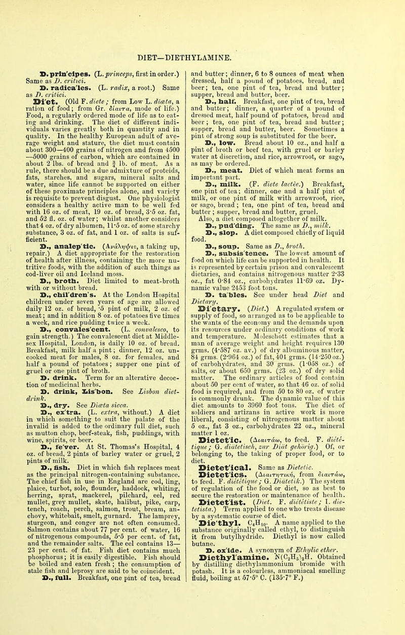 DIET—DIETHYLAMINE. 3D. prin'cipes. (L.princeps, first in order.) Same as D. critici. J>. radica'les. (L. radix, a root.) Same as D. critici. Diet. (Old E- diete ; from Low L. dimta, a ration of food; from Gr. SiaiTa, mode of life.) Food, a regularly ordered mode of life as to eat- ing and drinking. The diet of different indi- viduals varies greatly both in quantity and in quality. In the healthy European adult of ave- rage weight and stature, the diet must contain about 300—400 grains of nitrogen and from 4500 —5000 grains of carbon, which are contained in about 2 lbs. of bread and f lb. of meat. As a rule, there should be a due admixture of proteids, fats, starches, and sugars, mineral salts and water, since life cannot be supported on either of these proximate principles alone, and variety is requisite to prevent disgust. One physiologist considers a healthy active man to be well fed with 16 oz. of meat, 19 oz. of bread, 3-5 oz. fat, and 52 fl. oz. of water; whilst another considers that 4 oz. of dry albumen, ll-5 oz. of some starchy substance, 3 oz. of fat, and 1 oz. of salts is suf- ficient. 2>., analep'tic. (AvdXin/us, a taking up, repair.) A diet appropriate for the restoration of health after illness, containing the more nu- tritive foods, with the addition of such things as cod-liver oil and Iceland moss. D., brotb. Diet limited to meat-broth with or without bread. 3>., cbil'dren's. At the London Hospital children under seven years of age are allowed daily 12 oz. of bread, '5 pint of milk, 2 oz. of meat; and in addition 8 oz. of potatoes five times a week, and rice pudding twice a week. D., convales'cent. (L. convalesce-, to gain strength.) The convalescent diet at Middle- sex Hospital, London, is daily 10 oz. of bread. Breakfast, milk half a pint; dinner, 12 oz. un- cooked meat for males, 8 oz. for females, and half a pound of potatoes; supper one pint of gruel or one pint of broth. X>. drink. Term for an alterative decoc- tion of medicinal herbs. X>. drink, Lisbon. See Lisbon diet- drink. 3>., dry. See Diata sicca. 33., ex'tra. (L. extra, without.) A diet in which something to suit the palate of the invalid is added to the ordinary full diet, such as mutton chop, beef-steak, fish, puddings, with wine, spirits, or beer. 30., fe'ver. At St. Thomas's Hospital, 4 oz. of bread, 2 pints of barley water or gruel, 2 pints of milk. 3D., fish. Diet in which fish replaces meat as the principal nitrogen-containing substance. The chief fish in use in England are cod, ling, plaice, turbot, sole, flounder, haddock, whiting, herring, sprat, mackerel, pilchard, eel, red mullet, grey mullet, skate, halibut, pike, carp, tench, roach, perch, salmon, trout, bream, an- chovy, whitebait, smelt, gurnard. The lamprey, sturgeon, and conger are not often consumed. Salmon contains about 77 per cent, of water, 16 of nitrogenous compounds, 5'5 per cent, of fat, and the remainder salts. The eel contains 13— 23 per cent, of fat. Fish diet contains much phosphorus; it is easily digestible. Fish should be boiled and eaten fresh ; the consumption of stale fish and leprosy are said to be coincident. 3D., full. Breakfast, one pint of tea, bread and butter; dinner, 6 to 8 ounces of meat when dressed, half a pound of potatoes, bread, and beer; tea, one pint of tea, bread and butter; supper, bread and butter, beer. 3D., balf. Breakfast, one pint of tea, bread and butter; dinner, a quarter of a pound of dressed meat, half pound of potatoes, bread and beer; tea, one pint of tea, bread and butter; supper, bread and butter, beer. Sometimes a pint of strong soup is substituted for the beer. 3D., low. Bread about 10 oz., and half a pint of broth or beef tea, with gruel or barley water at discretion, and rice, arrowroot, or sago, as may be ordered. 3D., meat. Diet of which meat forms an important part. 35., milk. (F. diete lactee.) Breakfast, one pint of tea; dinner, one and a half pint of milk, or one pint of milk with arrowroot, rice, or sago, bread ; tea, one pint of tea, bread and butter ; supper, bread and butter, gruel. Also, a diet composed altogether of milk. S., pudding-. The same as D., milk. 3D., slop. A diet composed chiefly of liquid food. 3D., soup. Same as D., broth. X>., subsistence. The lowest amount of food on which life can be supported in health. It is represented by certain prison and convalescent dietaries, and contains nitrogenous matter 2-33 oz., fat 084 oz., carbohydrates ll-69 oz. Dy- namic value 2453 foot tons. X>. ta'bles. See under head Diet and Dietary. Dietary. (Diet.) A regulated system or supply of food, so arranged as to be applicable to the wants of the economy and the demands upon its resources under ordinary conditions of work and temperature. Moleschott estimates that a man of average weight and height requires 130 gmis. (4-587 oz. av.) of dry albuminous matter, 84 grms. (2-964 oz.) of fat, 404 grms. (14-250 oz.) of carbohydrates, and 30 grms. (1-058 oz.) of salts, or about 650 grms. (23 oz.) of dry solid matter. The ordinary articles of food contain about 50 per cent of water, so that 46 oz. of solid food is required, and from 50 to 80 oz. of water is commonly drunk. The dynamic value of this diet amounts to 3960 foot tons. The diet of soldiers and artizans in active work is more liberal, consisting of nitrogenous matter about 5 oz., fat 3 oz., carbohydrates 22 oz., mineral matter 1 oz. Dietetic. (Aiai-raui, to feed. F. diete- tique ; G. didtetisch, zur Diiit gehiiri<j.) Of, or belonging to, the taking of proper food, or to diet. Dietet'ical. Same as Dietetic. Dietet'iCS. (AiaiT?|Tiia}, from SiaiTato, to feed. F. dietetique ; G. Diutetik.) The system of regulation of the food or diet, so as best to secure the restoration or maintenance of health. Dietet'ist. {Diet. F. diet&tiste; I. die- tetista.) Term applied to one who treats disease by a systematic course of diet. Die'thyl. C4H10. A name applied to the substance originally called ethyl, to distinguish it from butylhydride. Diethyl is now called butane. 3D. ox'ide. A synonym of Ethylie ether. Diethylamide. N(C2H5i2H. Obtained by distilling diethylammonium bromide with potash. It is a colourless, ammoniacal smelling fluid, boiling at 57-5° C. (135-7° F.)