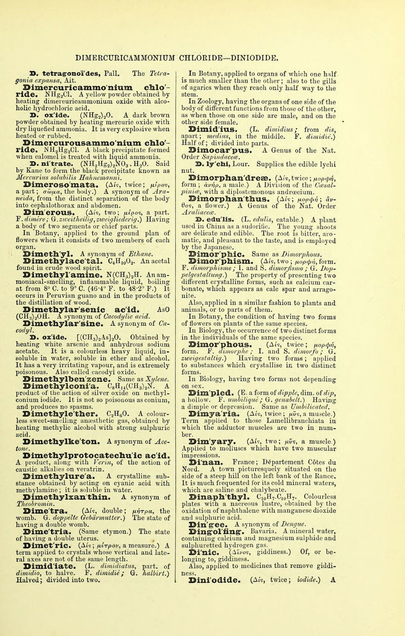 DIMERCURICAMMONIUM CHLORIDE—DINIODIDE. 3D. tetragronoi'des, Pall. The Tetra- gonia expansa, Ait. Dimercuricammonium chlo- ride. NHg2Cl. A yellow powder obtained by heating dimerouricammonium oxide with alco- holic hydrochloric acid. D. ox'ide. (NHg2)20. A dark brown powder obtained by heating mercuric oxide with dry liquefied ammonia. It is very explosive when heated or rubbed. 23imercurousammonium chlo- ride. NH2Hg2Cl. A black precipitate formed when calomel is treated with liquid ammonia. D. nitrate. (NH2Hg2)2N03. H20. Said by Kane to form the black precipitate known as Mercurius solubilis Hahnemanni. IMmerosomata. (Ats, twice; jut'pos, a part; ato/ia, the body.) A synonym of jLra- neida, from the distinct separation of the body into cephalothorax and abdomen. Simerous. (Ai's, two; fiepos, a part. T?.dimere; Gc.zweitheilig,zweigliederig.) Having a body of two segments or chief parts. In Botany, applied to the ground plan of flowers when it consists of two members of each organ. Dimethyl. A synonym of Ethane. Dimethylace'tal. C4H,002. Anacetal found in crude wood spirit. Dimethyl amine. N(CH3)2H. Anam- moniacal-smelling, inflammable liquid, boiling at from 8° C. to 9° C. (46-4° F. to 48-2° P.) It occurs in Peruvian guano and in the products of the distillation of wood. Dimethylar'senic ac'id. AsO (CH3)2OH. A synonym of Cacodylic acid. Dimethylar'sine. A synonym of Ca- codyl. 3>. ox'ide. [(CH3)2A.s]20. Obtained by heating white arsenic and anhydrous sodium acetate. It is a colourless heavy liquid, in- soluble in water, soluble in ether and alcohol. It has a very irritating vapour, and is extremely poisonous. Also called cacodyl oxide. Dimethylhen'zene. Same as Xylene. Dimethylconi'a. C8HH(CH3)2N. A product of the action of silver oxide on methyl- conium iodide. It is not so poisonous as conium, and produces no spasms. Dimethyle'ther. C2H60. A colour- less sweet-smelling anaesthetic gas, obtained by heating methylic alcohol with strong sulphuric acid. Dimethylke'tOD.. A synonym of Ace- tone. Dimethylprotocatechu ic ac'id. A product, along with Verin, of the action of caustic alkalies on veratrin. Dimethylure'a. A crystalline sub- stance obtained by acting on cyanic acid with methylamine; it is soluble in water. Dimethylsan'thin. A synonym of Theobromin. Dime'tra. (A£s, double; fj.vTpa, the womb. G. doppelte Gebdrmutter.) The state of having a double womb. Dime'tria. (Same etymon.) The state of having a double uterus. Dimet'ric. (Ats; fterpOjn, a measure.) A term applied to crystals whose vertical and late- ral axes are not of the same length. Dimidiate. (L. dimidiatus, part, of dimidio, to halve. F. dimidie; G. nalbirt.) Halved; divided into two. In Botany, applied to organs of which one half is much smaller than the other; also to the gills of agarics when they reach only half way to the stem. In Zoology, having the organs of one side of the body of different functions from those of the other, as when those on one side are male, and on the other side female. Dimid'ius. (L. dimidius; from dis, apart; medi/is, in the middle. F. dimidie.) Half of; divided into parts. Bimocar'pus. A Genus of the Nat. Order tiapi/idacece. 3>. ly'chi, Lour. Supplies the edible lychi nut. Dimorphan drese. (Ats,twice ;p.oPqWh form ; avnp, a male.) A Division of the Casal- pinim, with a diplostemonous androecium. Dimorphan'thus. (Ats; /lopipri; dv- 0os, a flower.) A Genus of the Nat. Order A.raliacece. S. edu'lis. (L. edulis, eatable.) A plant used in China as a sudorific. The young shoots are delicate and edible. The root is bitter, aro- matic, and pleasant to the taste, and is employed by the Japanese. Dimor'phic. Same as Dimorphous. ■ Dimor phism. (Ats, two ; nop<pt'i, form. F. dimorphisme; I. and S. dimorjismo ; G. Dop- pelgestaltung.) The property of presenting two different crystalline forms, such as calcium car- bonate, which appears as calc spar and arrago- nite. Also, applied in a similar fashion to plants and animals, or to parts of them. In Botany, the condition of having two forms of flowers on plants of the same species. In Biology, the occurrence of two distinct forms in the individuals of the same species. Dimorphous. (Ats, twice; fiop<pv, form. F. dimorphe; I. and S. dimorfo; G. zweigestaltig.) Having two forms; applied to substances which crystallise in two distinct forms. In Biology, having two forms not depending on sex. Dim'pled. (E. a form of dipple, dim. of dip, a hollow. F. umbilique; G. genabelt.) Having a dimple or depression. Same as Umbilicated. Dimya'ria. (At's, twice; /uus, a muscle.) Term applied to those Lamellibranchiata in which the adductor muscles are two in num- ber. Dim'yary. (At?, two; fids, a muscle.) Applied to molluscs which have two muscular impressions. Di'nan. France; D£partement Cotes du Nord. A town picturesquely situated on the side of a steep hill on the left bank of the Ranee. It is much frequented for its cold mineral waters, which are saline and chalybeate. Dinaph'thyl. C10rI7.C10H7. Colourless plates with a nacreous lustre, obtained by the oxidation of naphthalene with manganese dioxide and sulphuric acid. Din'gee. A synonym of Dengue. Ding-ol'fing*. Bavaria. A mineral water, containing calcium and magnesium sulpiride and sulphuretted hydrogen gas. Di'nic. (Ati/os, giddiness.) Of, or be- longing to, giddiness. Also, applied to medicines that remove giddi- ness. Dini'odide. (Ais, twice; iodide.) A