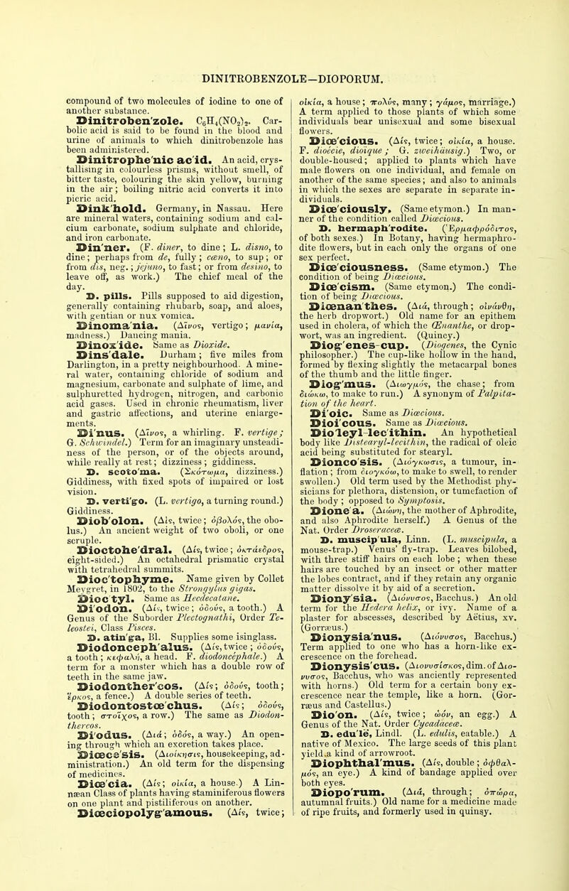 DINITROBENZOLE—DIOPORUM. compound of two molecules of iodine to one of another substance. Dinitiotaen zole. C6H4(N02)2. Car- bolic acid is said to be found in the blood and urine of animals to which, dinitrobenzole has been administered. Binitrophe'nic ac id. An acid, crys- tallising in colourless prisms, without smell, of bitter taste, colouring the skin yellow, burning in the air ; boiling nitric acid converts it into picric acid. BinJt'ilold. Germany, in Nassau. Here are mineral waters, containing sodium and cal- cium carbonate, sodium sulphate and chloride, and iron carbonate. Bin'ner. (F. diner, to dine ; L. disno, to dine; perhaps from de, fully ; cceno, to sup; or from dis, neg.; jejuno, to fast; or from desino, to leave off, as work.) The chief meal of the day. D. pills. Pills supposed to aid digestion, generally containing rhubarb, soap, and aloes, with gentian or nux vomica. Binomania. (ATi/os, vertigo; fiavca, madness.) Dancing mania. Binox'ide. Same as Dioxide. Bins'dale. Durham ; five miles from Darlington, in a pretty neighbourhood. A mine- ral water, containing chloride of sodium and magnesium, carbonate and sulphate of lime, and sulphuretted hydrogen, nitrogen, and carbonic acid gases. Used in chronic rheumatism, liver and gastric affections, and uterine enlarge- ments. Bi'nuS. (ATi/o9, a whirling. F. vertige; G. Schwtndel.) Term for an imaginary unsteadi- ness of the person, or of the objects around, while really at rest; dizziness ; giddiness. S3, scoto'ma. (i\o™|U«, dizziness.) Giddiness, with fixed spots of impaired or lost vision. D. verti'go. (L. vertigo, a turning round.) Giddiness. Biofo'olon. (Ais, twice; d/3o\ds, the obo- lus.) An ancient weight of two oboli, or one scruple. BiOCtOhe'dral. (A/s, twice; oKTcieSpos, eight-sided.) An octahedral prismatic crystal with tetrahedral summits. 33ioc topliyme. Name given by Collet Meygret, in 1802, to the Strongyliis gigas. Bice tyl. Same as PLecdeeatane. Bi'odon. (Ais, twice; doous, a tooth.) A Genus of the Suborder Plectognathi, Order Te- leostei, Class Pisces. 3B. atin'ga, Bl. Supplies some isinglass. Bio done eph'alus. (A/s, twice; oSovs, a tooth ; Ki<f>a\v, a head. F. diodoncephale.) A term for a monster which has a double row of teeth in the same jaw. Biodonther'cos. (Ai's; doous, tooth; eokos, a fence.) A double series of teeth. Siodontostoe clius. (A/s; 6aov?, tooth; (ttoTx05! a row.) The same as Diodon- thereos. Si'odllSi (Atd; d£ds, a way.) An open- ing through which an excretion takes place. XJiceeS SIS. (Aio/iojffis, housekeeping, ad- ministration.) An old term for the dispensing of medicines. Bice'cia. (A/s; ok/a, a house ) A Lin- naean Class of plants having staminiferous flowers on one plant and pistiliferous on another. Biaiciopolyg amous. (A/s, twice; olKia, a house; ttoXus, many; ya/ios, marriage.) A term applied to those plants of which some individuals bear unisexual and some bisexual flowers. Bioe'cious. (A/s, twice; ok/a, a house. F. dioccie, didique ; G. zweihausig.) Two, or double-housed; applied to plants which have male flowers on one individual, and female on another of the same species; and also to animals in which the sexes are separate in separate in- dividuals. Bice'eiously. (Same etymon.) In man- ner of the condition called Dioecious. D. hermaphrodite. ('Epp.a<pp6SiTo<i, of both sexes.) In Botany, having hermaphro- dite flowers, but in each only the organs of one sex perfect. Bioe'ciousness. (Same etymon.) The condition of being Dioecious. Bioe'cism. (Same etymon.) The condi- tion of being Dioecious. Bifenan thes. (Aid, through; olvt'wdii, the herb dropwort.) Old name for an epithem used in cholera, of which the CEnanthe, or drop- wort, was an ingredient. (Quincy.) 3$iog°'eneS'cup. {Diogenes, the Cynic philosopher.) The cup-like hollow in the hand, formed by flexing slightly the metacarpal bones of the thumb and the little finger. Bioff'mus. (Ai<uy/uds, the chase; from SiuiKw, to make to run.) A synonym of Palpita- tion of the heart. Bi'oie. Same as Dioecious. Dioi'COUS. Same as Dioecious. Bioleyl lecithin. An hypothetical body like Distearyl-lecithin, the radical of oleic acid being substituted for stearyl. BionCOSiS. (AioyKcoo-i?, a tumoui-, in- flation ; from SioyKow, to make to swell, to render swollen.) Old term used by the Methodist phy- sicians for plethora, distension, or tumefaction of the body ; opposed to Symptosis. Bione a. (Aid>i»j, the mother of Aphrodite, and also Aphrodite herself.) A Genus of the Nat. Order Droseracece. D. muscip'ula, Linn. (L. muscipula, a mouse-trap.) Venus' fly-trap. Leaves bilobed, with three stiff hairs on each lobe; when these hairs are touched by an insect or other matter the lobes contract, and if they retain any organic matter dissolve it by aid of a secretion. Biony'sia. (Aidvucros, Bacchus.) An old term for the Hedera helix, or ivy. Name of a plaster for abscesses, described by Aetius, xv. (Gorraeus.) Bionysia'UUS. (Aidiwos, Bacchus.) Term applied to one who has a horn-like ex- crescence on the forehead. Bionysis'cUS. (Aioi>ucr/o-/cos, dim. of Aio- fi/<roe, Bacchus, who was anciently represented with horns.) Old term for a certain bony ex- crescence near the temple, like a horn. (Gor- rseus and Castellus.) Bio'on. (A/s, twice; u>6v, an egg.) A Genus of the Nat. Order Cycadacece. 23. edu'le, Lindl. (L. edulis, eatable.) A native of Mexico. The large seeds of this plant yield .a kind of arrowroot. Biophthal'mus. (Ai's, double; drpdaX- (uds, an eye.) A kind of bandage applied over both eyes. Biopo'rum. (Aid, through; 6-n-oopa, autumnal fruits.) Old name for a medicine made of ripe fruits, and formerly used in quinsy.