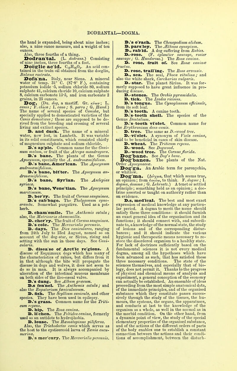 DODRANTAL- i—DOGMA. the hand is expanded, being about nine inches; also, a nine ounce measure, and a weight of ten ounces. Also, three fourths of a thing. Dodran tal. (L. dodrans.) Consisting of nine inches, three fourths of a foot. Doeglic ac'id. C19H3602. An acid con- tained in the train oil obtained from the doegliu, Balcsna rostrata. Sofa'na. Italy, near Siena. A mineral water of temp. 31° C. (87'8° F.), containing potassium iodide '5, sodium chloride 80, sodium sulphate 41, calcium choride 10, calcium sulphate 8, calcium carbonate 13-5, and iron carbonate 2 grains, in 25 ounces. Do^i (Du. dog, a mastiff. Gr. kvcov ; L. canis; S.chien; I. cano ; S. perro ; G. Hund.) The name of several species of Canities, but specially applied to domesticated varieties of the Canis domesticus ; these are supposed to be de- rived from the breeding and crossing of several living and extinct species. D. and duck. The name of a mineral water, now lost, in Lambeth. It was variable in its solid constituents, which consisted chiefly of magnesium sulphate and sodium chloride, D.'s ap'ple. Common name for the Cam- Mum malum, or fruit of the Atropa mandragora. D.'s bane. The plants of the Genus Apocynum, specially the A. androscsmifolium. D.'s bane, American. The Apocynum androscem ifoli um. D.'s bane, bit'ter. The Apocynum an- droscemifolium, D.'s bane, Syrian. The Asclepias syriaca. D.'s bane, Vene'tian. The Apocynum maritimum. D. ber'ry. The fruit of Cornus sanguinea. D.'s cab'bage. The Thelygonum cyno- crambe. Somewhat purgative. Used as a pot- herb. D. chamomile. The Anthemis cotula ; also, the Matricaria chamomilla. D. cher'ry. The fruit of Cornus sanguinea. D.'s cole. The Mercurialis perennis. D.-days. The Dies caniculares, ranging from 24th July to 23rd August, named so on account of the dog-star, or Sirius, rising and setting with the sun in these days. See Cani- cularis. D. disea'se of Arcf ic re'gions. A disease of Esquimaux dogs which has many of the characteristics of rabies, but differs from it in that although the bite will propagate the disease in dogs and wolves, it does not seem to do so in man. It is always accompanied by ulceration of the intestinal mucous membrane on both sides of the ileo-caecal valve. D.'s dung-. See Album grcscum. D.s fen'nel. The Anthemis cotula; and also the Eupatoriumfceniculaceum. D. fish. The Scy Ilium canicula, and other species. They have been used in epilepsy. D.'s grass. Common name for the Triti- cum repens. D. hip. The Rosa canina. D. lichen. The Peltidea canina, formerly used as an antidote to hydrophobia. D. louse. The Mcematopinus piliferus. Also, the Trichodectes canis which serves as the host to the cysticercoid larva of Tmnia cucu- merina. D.'s mer'cury. The Mercurialis perennis. D.'s o'rach. The Chenopodium olidum. D. pars'Iey. The AZtlmsa cynapium. D., rab'id. A dog suffering from Rabies. D.-rose. (F. eglantier sauvage, rosier sauvage; G. Mundsrose.) The Rosa canina. D. rose, fruit of. See Roses canines fructus. D. rose, trailing. The Rosa arvensis. D., sea. The seal, Rhoca vitulina; and also the white shark, Carcharias vulgaris. D.-star. The planet Sirius. It was for- merly supposed to have great influence in pro- ducing disease. D.-stones. The Orchis pyramidalis. D. tick. The Ixodes ricinus. D.'s tongue. The Cynoglossum officinale, from its soft leaf. D.'s tooth. A canine tooth. D.'s-tooth shell. The species of the Genus Dentalium. D.'s-tooth violet. Common name for the Erythronium dens-canis. D. tree. The same as D.-wood tree. D.-violet. A synonym of Viola canina, said to be beneficial in cases of skin disease. D. wheat. The Triticum repens. D.-wood. See Dogwood. D.-wood tree. The Cornus florida. Dog-bane. See Dog's bane. Dogbanes. The plants of the Nat. Order Apocynacecs. Dog'g'a. An Arabic term for paronychia, or whitlow. Dog ma. (ASy/na, that which seems true, an opinion; from Sokeco, to think. F. dogme ; I. dogma, domma ; G. Lehrsatz.) A tenet or settled principle; something held as an opinion; a doc- trine asserted or taught on authority rather than on evidence. D.s, medical. The best and most exact expression of medical knowledge at any particu- lar period. A dogma to merit the name should satisfy these three conditions : it should furnish an exact general idea of the organisation and its functions; it should connect with, and subordi- nate to, a knowledge of the normal state, the study of lesions and of the corresponding distur- bances ; and it should indicate the various hygienic and therapeutic means necessary to re- store the disordered organism to a healthy state. For lack of doctrines sufficiently based on the fundamental sciences it is not every medical dogma, among all the hypotheses which have been advanced as such, that has satisfied these three necessary conditions. The state of the sciences themselves, and especially that of bio- logy, does not permit it. Thanks to the progress of physical and chemical means of analysis and experiment, a general conception of the economy can actually be established. An ensemble of ideas proceeding from the most simple anatomical data, of the immediate principles, and of the organised substance which they constitute passes succes- sively through the study of the tissues, the hu- mours, the systems, the organs, the apparatuses, and conducts at last to the knowledge of the organism as a whole, as well in the normal as in the morbid condition. On the other hand, from a dynamic point of view, the study of the special elementary properties of the organised substance, and of the actions of the different orders of parts of the body enables one to establish a constant connection between the actions and their condi- tions of accomplishment, between the disturb-