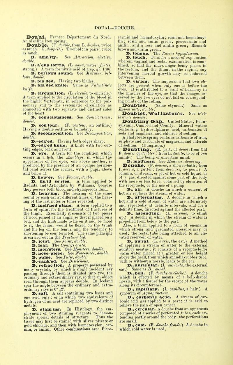 D0UA1—DOUCHE. Dou'ai. France; Departement du Nord. An alkaline iron spring. Double* (F- double, from L. duplus, twice as much. G. dopptlt.) Twofold; in pairs; twice as much. 33. affinity. See Attraction, elective, double. 3). aqua for'tis. (L. aqua, water ; fort is, strong.) A term for nitric acid of a sp. gr. l-36. D. bel lows sound. See Murmur, bel- lows, double. X>. tola ded. Having two blades. X). bla'ded knife. Same as Valentine's knife. D. circula'tion. (L. circulo, to encircle.) A term applied to the circulation of the blood in the higher Vertebiata, in reference to the pul- monary and to the systematic circulation as connected with two separate and distinct sides of the heart. X>. consciousness. See Consciousness, double. D. con'tour. (F. contour, an outline.) Having a double outline or boundary. D. decomposition. See Decomposition, double. D. edg ed. Having both edges sharp. D.-edg- ed knife. A knife with two cut- ting edges, back and front. D. eye. A term for the condition which occurs in a fish, the Anableps, in which the appearance of two eyes, one above another, is produced by the presence of an opaque horizon- tal band across the cornea, with a pupil above and below it. 3>. Sow er. See Flower, double. 3>. flu id se'ries. A term applied to Eadiata and? Articulata by Williams, because they possess both blood and chylaqueous fluid. D. hearing-- The hearing of the same sound by each ear at different times, or the hear- ing of the last notes or tones repeated. 3). inclined plane. A term applied to a form of splint for the treatment of fractures of the thigh. Essentially it consists of two pieces of wood joined at an angle, so that if placed on a bed, and the limb made to lie on it and be fixed to it, the femur would be flexed on the trunk and the leg on the femur, and the tendency to shortening be counteracted. The same principle is carried out in the Fracture bed. 3>. joint. See Joint, double. B. leaf. The Ophrys ovata. 35. mon'sters. See Monsters, double. Z>. nose-piece. See Nose-piece, double. 3>. pulse. See Pulse, double. D.-rank'ed. See Distichous. 3>. refrac'tion. A property possessed by many crystals, by which a single incident ray passing through them is divided into two, the ordinary and extraordinary ray, so that an object seen through them appears double. In Iceland spar the angle between the ordinary and extra- ordinary rays is 6° 12'. Z>. salt. A salt containing two bases and one acid only; or in which two equivalents of hydrogen of an acid are replaced by two distinct metals. D. stain ing1. In Histology, the em- ployment of two staining reagents to demon- strate special details of structure. Thus the tissue may first be stained with silver nitrate or gold chloride, and then with ha^matoxylon, car- min, or anilin. Other combinations are: Picro- carmin and hematoxylin ; rosin and hematoxy- lin ; rosin and anilin green ; picrocarmin and anilin; anilin rose and anilin green; Bismark brown and anilin green. D. tongue. The Huscus liypoglossum. X>. touch. Term for a mode of exploration wherein vaginal and rectal examination is com- bined, so that the index finger being placed in the rectum, and the thumb in the vagina, any intervening morbid growth may be embraced between them. 3>. vis'ion. The impression that two ob- jects are present when only one is before the eyes. It is attributed to a want of harmony in the muscles of the eye, so that the images re- ceived by the two eyes do not fall on correspond- ing points of the retina. Doubles. (Same etymon.) Same as Epsom salts, double. Doub let, Wol laston's. See Wol- laston's doublet. Doubling Crap. United States; Penn- sylvania, Cumberland County. Mineral waters containing hydrosulphuric acid, carbonates of soda and magnesia, and chloride of sodium. A chalybeate spring contains carbonate of iron, sulphate and carbonate of magnesia, and chloride of sodium. (Dunglison.) Doubting-. (E. part, of doubt, from Old P. douter or doubter ; from L. dubito, to be of two minds.) The being of uncertain mind. D. mad'ness. See Madness, doubting. Douche. (F. douche, a shower-bath ; from I. doccia, a gutter; from docciare, to pour.) A column, or stream, or jet of hot or cold liquid, or of a gas, directed against some part of the body with more or less force, obtained by elevation of the receptacle, or the use of a pump. 33., air. A douche in which a current of hot air replaces the stream of water. D., alternating. A douche in which a hot and a cold stream of water are alternately and repeatedly at definite inteiwals, and for a definite time, directed against the affected part. !>., ascending. (L. ascendo, to climb up.) A douche in which the stream of water is propelled from below to the part. Also, a term applied to a form of enema in which strong and graduated pressure may be used; the rectal tube being attached to an ele- vated reservoir of water. 3)., au'ral. (L. auris, the ear.) A method of applying a stream of water to the external auditory meatus ; it consists of a receptacle for warm water placed at a greater or less height above the head, from which an india-rubber tube, with or without a nozzle, leads to the ear. D., auric'ular. (L. auricula, the external ear.) Same as D., aural. D., bell. (F. douche en cloche.) A douche which is effected by means of a bell-shaped nozzle, with a fissure for the escape of the water along its circumference. 3>., capillary. (L. capittus, a hair.) A synonym of Aquapuncture. D., carbonic acid. A stream of car- bonic acid gas applied to a part; it is said to relieve the pain of open cancer. !>., cir'cular. A douche from an apparatus composed of a series of perforated tubes, each ex- tending partly around the body; the perforations are small. 3>., cold. (F. douche froide.) A douche in whioh cold water is usedt