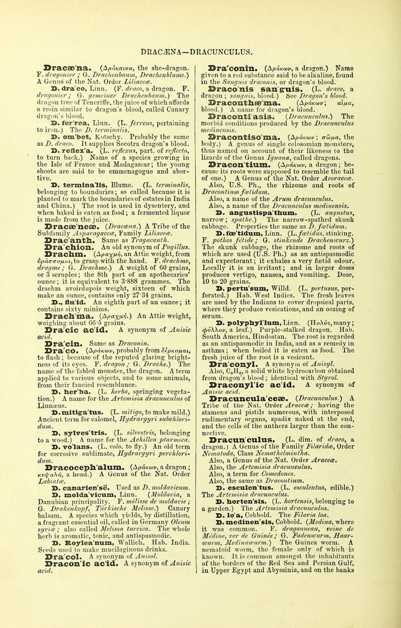 DRACAENA—DRACUNCULUS. Dracaena. (ApaKaiva, the she-dragon. F. dragonier ; G. Drachenbaum, Drachenblume.) A Genus of the Nat. Order Liliacece. D. dra co, Linn. (F. draco, a dragon. F. dragonier; G. gemeiner Draehenbaum.) The dragon tree of Tencriffe, the j uice of which affords a renin similar to dragon's blood, called Canary dragon's blood. 3D>. fer'rea, Linn. (L. ferreus, pertaining to iron.) The D. terminalis. D. om'bet, Kotschv. Probably the same as D. draco. It supplies Socotra dragon's blood. 3>. reflex'a. (L. reflexus, part, of reflccto, to turn back.) Name of a species growing in the Isle of France and Madagascar; the young shoots are said to be emmenagogue and abor- tive. Tt, terminalis, Blume. (L. terminalis, belonging to boundaries; so called because it is planted to mark the boundaries of estates in India and China.) The root is used in dysentery, and when baked is eaten as food; a fermented liquor is made from the juice. Dracse'neae. (Draccsna.) A Tribe of the Subfamily Asparagacem, Family Liliacem. Drac'antn. Same as Tragacanth. Dra'chion. An old synonym of Pugillus. Drachm. (Apaxp'i, an Attic weight, from Spd<r<ropui, to grasp with the hand. F. drachme, dragme ; G. Drachme.) A weight of 60 grains, or 3 scruples; the 8th part of an apothecaries' ounce; it is equivalent to 3-888 grammes. The drachm avoirdupois weight, sixteen of which make an ounce, contains only 27'34 grains. D., flu'id. An eighth part of an ounce; it contains sixty minims. Drach ma. (Apaxp.n.) An Attic weight, weighing about 66'5 grains. Era cic ac id. A synonym of Anisic acid. Dra'cin. Same as Draconin. Dra'CO. (ApaKoiv, probably from $£pxop.ai, to flash; because of the reputed glaring bright- ness of its eyes. F. dragon ; G. Drache.) The name of the fabled monster, the dragon. A term applied to various objects, and to some animals, from their fancied resemblance. D. her'ba. (L. herba, springing vegeta- tion.) A name for the Artemisia dracunculus of Linnaeus. D.mitig-a'tus. (L. mitigo, to make mild.) Ancient term for calomel, Hydrargyri subchlori- dum. 3>. sylves'tris. (L. silvestris, belonging to a wood.) A name for the Achillea ptarmica. D. vo'lans. (L. volo, to fly.) An old term for corrosive sublimate, Hydrargyri perchlori- dum. Dracoceph alum. (ApaKuw, a dragon; Kt(pa\v, a head.) A tienus of the Nat. Order Labiates. D. canarien'se. Used as D. moldavicum. 3D. molda vicum, Linn. (Moldavia, a Danubian principality. F. melisse de moldavie; Gr. Drakenkopf, T/'irkische Melisse.) Canary balsam. A species which yields, by distillation, a fragrant essential oil, called in Germany Oleum syria ; also called Melissa turcica. The whole herb is aromatic, tonic, and antispasmodic. X>. Eoylea'num, Wallich. Hab. India. Seeds used to make mucilaginous drinks. Dra'col- A synonym of Anisol. Dracon ic ac'id. A synonym of Anisic acid. Dra'conin. (Ap&Koov, a dragon.) Name given to a red substance said to be alkaline, found in the Sanguis draconis, or dragon's blood. Draco nis sanguis. (L. draco, a dragon; sanguis, blood.) See Dragon's blood. Draconthse'ma. (ApaKwv; alpa, blood.) A name for dragon's blood. Draconti'asis. (Dracicnculus.) The morbid conditions produced by the Dracunculus medinensis. Dracontiso'ma. (ApuKoiv; <rwpa, the body.) A genus of single celosomian monsters, thus named on account of their likeness to the lizards of the Genus Iguana, called dragons. Dracon'tium. (Apdicwv, a dragon; be- cause its roots were supposed to resemble the tail of one.) A Genus of the Nat. Order Acoraceai. Also, U.S. Ph., the rhizome and roots of Dracontium fcetidum. Also, a name of the Arum dracunculus. Also, a name of the Dracunculus medinensis. D. ang-ustispa'thum. (L. anguslus, narrow; spathe.) The narrow-spathed skunk cabbage. Properties the same as D. fcetidum. D.foe'tidum, Linn. (L.foetidus, stinking. F. pothos fe'tide; G. stinkende Drachenwurz.) The skunk cabbage, the rhizome and roots of which are used (U.S. Ph.) as an antispasmodic and expectorant; it exhales a very foetid odour. Locally it is an irritant; and in larger doses produces vertigo, nausea, and vomiting. Dose, 10 to 20 grains. J>. pertu'sum, Willd. (L. pertusus, per- forated.) Hab. West Indies. The fresh leaves are used by the Indians to cover dropsical parts, where they produce vesications, and an oozing of serum. 3>. polyphyl'lum, Linn. (IIoXws,many ; <pv\\ov, a leaf.) Purple-stalked dragon. Hab. South America, Hindostan. The root is regarded as an antispasmodic in India, and as a remedy in asthma; when boiled it is eaten as food. The fresh juice of the root is a vesicant. Dra'conyl. A synonym of Anisyl. Also, C8H8, a solid white hydrocarbon obtained from dragon's blood; identical with Styrol. Draconyl'ic ac'id. A synonym of Anisic acid. Dracuncuia ceffi. (Dracunculus.) A Tribe of the Nat. Order Aracece; having the stamens and pistils numerous, with interposed rudimentary organs, spadix naked at the end, and the cells of the anthers larger than the con- nective. Dracunculus. (L. dim. of draco, a dragon.) A Genus of the Family Filaridce, Order Nematoda, Class Nemathelmintha. Also, a Genus of the Nat. Order Aracece. Also, the Artemisia dracunculus. Also, a term for Comedones. Also, the same as Dracontium. H. esculen'tus. (L. esculentus, edible.) The Artemisia dracunculus. D. horten'sis. (L. hortensis, belonging to a garden.) The Artemisia dracunculus. X>. lo'a, Cobbold. The Filaria loa. 3>. medinen'sis, Cobbold. (Medina, where it was common. F. dragonneau, veine de Medine, ver de Guinee; G. Fadenivurm, Haar- wurm, Medinawurm.) The Guinea worm. A nematoid worm, the female only of which is known. It is common amongst the inhabitants of the borders of the Red Sea and Persian Gulf, in Upper Egypt and Abyssinia, and on the banks