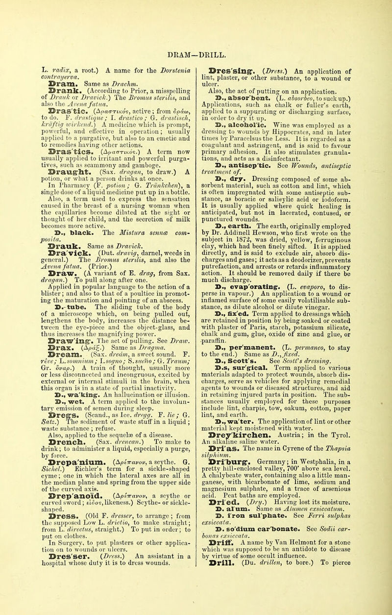 DRAM—DRILL. L. radix, a root.) A name for the Dorstenia contrayerva. Dranii Same as Drachm. Drank. (According to Prior, a misspelling of Brauk or Bravlck.) The Bromus sterilis, and also the Arena fatua. Eras tic. (&paa-rii<6<;, active; from Spdw, to do. F. drastigue; I. drastico ; G. drastisch, krdftig wirkend.) A medicine which is prompt, powerful, and effective in operation; usually applied to a purgative, but also to an emetic and to remedies having other actions. Bras'tics. (Af/ao-xi/cds.) A term now usually applied to irritant and powerful purga- tives, such as scammony and gamboge. Draught. (Sax. dragan, to draw.) A potion, or what a person drinks at once. In Pharmacy (F. potion; G. Trunkchen), a single dose of a liquid medicine put up in a bottle. Also, a term used to express the sensation caused in the breast of a nursing woman when the capillaries become dilated at the sight or thought of her child, and the secretion of milk becomes more active. D., black. The Mistura sennce com- pos it a. Brauk. Same as Bravick. Dra'vick. (Dut. dravig, darnel, weeds in general.) The Bromus sterilis, and also the Avena fatua. (Prior.) Draw. (A variant of E. drag, from Sax. dragan.') To pull along after one. Applied in popular language to the action of a blister; and also to that of a poultice in promot- ing the maturation and pointing of an abscess. St. tube. The sliding tube of the body of a microscope which, on being pulled out, lengthens the body, increases the distance be- tween the eye-piece and the object-glass, and thus increases the magnifying power. Draw inff. The act of pulling. See Braw. Drax. (Apd%.) Same as Bragma. Dream. (Sax. dream, a sweet sound. F. rive; ~L.somnium ; l.sogno; S.suerio; G. Traum; Gr. ovap.) A train of thought, usually more or less disconnected and incongruous, excited by external or internal stimuli in the brain, when this organ is in a state of partial inactivity. D., wa'kingr. An hallucination or illusion. 3>., wet. A term applied to the involun- tary emission of semen during sleep. Dreg's. (Scand., as Ice. drrgg. F. lie; G. Satz.) 'I he sediment of waste stuff in a liquid ; waste substance ; refuse. Also, applied to the sequelae of a disease. Drench. (Sax. drencan.) To make to drink; to administer a liquid, especially a purge, by force. D rep a ilium. (Apt-wavou, a scythe. G. Sichel.) Eichler's term for a sickle-shaped cyme; one in which the lateral axes are all in the median plane and spring from the upper side of the curved axis. Drep'ano'id. {Aptiravov, a scythe or curved sword; tloos, likeness.) Scythe- or sickle- shaped. Dress. (Old F. dresser, to arrange; from the supposed Low L. drictio, to make straight; from L. directus, straight.) To put in order; to put on clothes. In Surgery, to put plasters or other applica- tion on to wounds or ulcers. Dres'ser. {Dress.) An assistant in a hospital whose duty it is to dress wounds. Dressing. {Dress.) An application of lint, plaster, or other substance, to a wound or ulcer. Also, the act of putting on an application. 25., absorbent, (L. absorbeo, to suck up.) Applications, such as chalk or fuller's earth, applied to a suppurating or discharging surface, in order to dry it up. 2>., alcobol'ic. Wine was employed as a dressing to wounds by Hippocrates, and in later times by Paracelsus the Less. It is regarded as a coagulant and astringent, and is said to favour primary adhesion. It also stimulates granula- tions, and acts as a disinfectant. D., antisep'tic. See Wounds, antiseptic treatment of. D., dry. Dressing composed of some ab- sorbent material, such as cotton and lint, which is often impregnated with some antiseptic sub- stance, as boracic or salicylic acid or iodoform. It is_ usually applied where quick healing is anticipated, but not in lacerated, contused, or punctured wounds. D., eartb. The earth, originally employed by Dr. Addinell Hewson, who first wrote on the subject in 1872, was dried, yellow, ferruginous clay, which had been finely sifted. It is applied directly, and is said to exclude air, absorb dis- charges and gases; it acts as a deodorizer, prevents putrefaction, and arrests or retards inflammatory action. It should be removed daily if there be much discharge. D., evap'orating-. (L. evaporo, to dis- perse in vapour.) An application to a wound or inflamed surface of some easily volatilisable sub- stance, as dilute alcohol or dilute vinegar. X>., fix'ed. Term applied to dressings which are retained in position by being soaked or coated with plaster of Paris, starch, potassium silicate, chalk and gum, glue, oxide of zinc and glue, or •paraffin. 3>., permanent. (L. permaneo, to stay to the end.) Same as B., fixed. IS., Scott's. See Scott's dressing. D.s, surgical. Term applied to various materials adapted to protect wounds, absorb dis- charges, serve as vehicles for applying remedial agents to wounds or diseased structures, and aid in retaining injured parts in position. The sub- stances usually employed for these purposes include lint, charpie, tow, oakum, cotton, paper lint, and earth. 3>., wa'ter. The application of lint or other material kept moistened with water. Drey'kirchen. Austria; in the Tyrol. An alkaline saline water. Dri'as. The name in Cyrene of the Thapsia silphium. Dri'burg. Germany; in Westphalia, in a pretty hill-enclosed valley, 700' above sea level. A chalybeate water, containing also a little man- ganese, with bicarbonate of lime, sodium and magnesium sulphate, and a trace of arsenious acid. Peat baths are employed. Dried. {Dry.) Having lost its moisture. D. al um. Same as Alumen exsiccatum. 13. iron sul'pbate. See Ferri sulphas exsiccata. H. so'dium car bonate. See Sodii car- bonas exsiccata. BrifF. A name by Van Helmont for a stone which was supposed to be an antidote to disease by virtue of some occult influence. * Drill. (Du. drillen, to bore.) To pierce