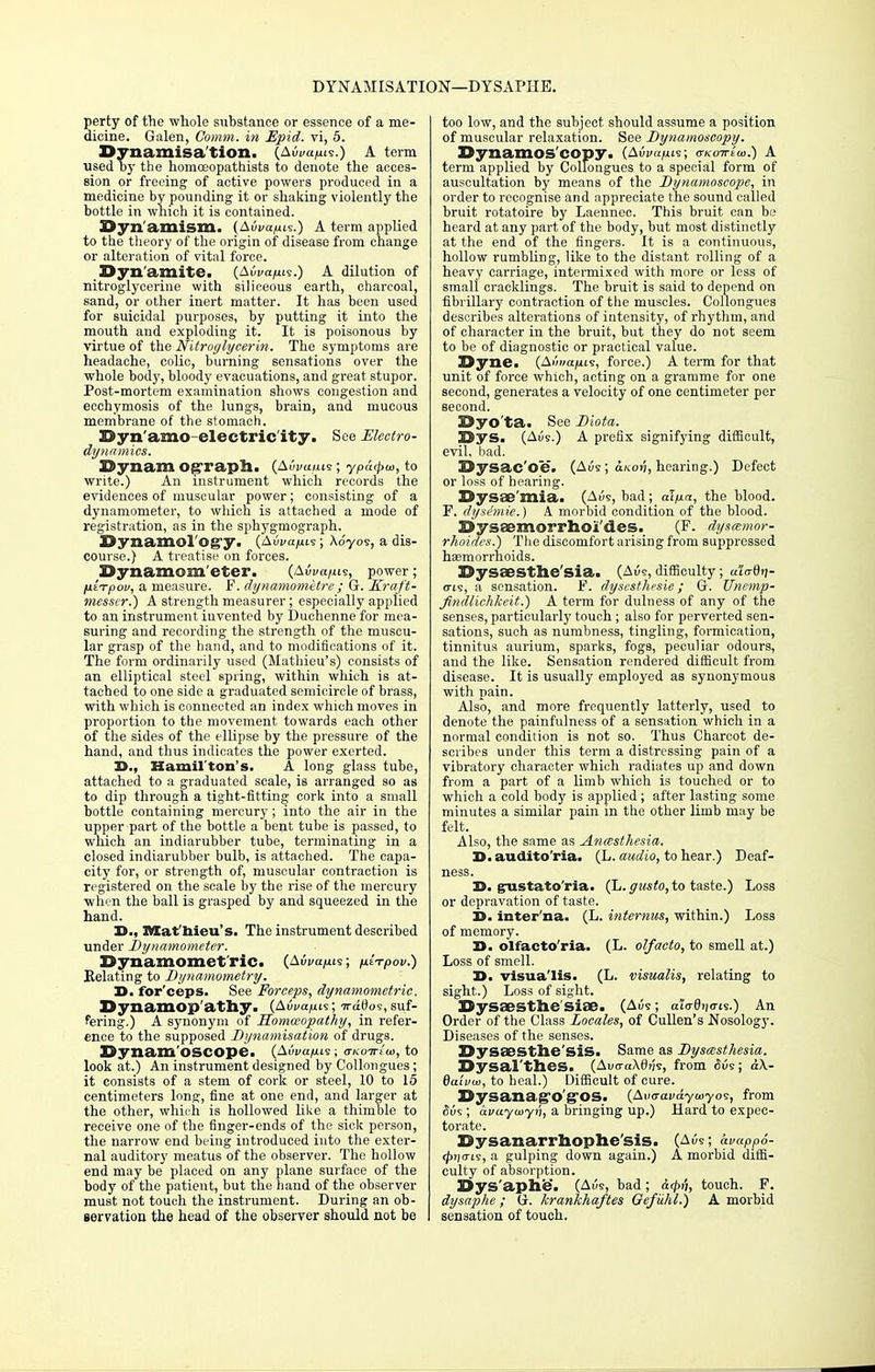 DYNAMISATION—DYSAPIIE. perty of the whole substance or essence of a me- dicine. Galen, Comm. in Epid. vi, 5. Dynamisa'tion. (AiW/1119.) A term used by the homceopathists to denote the acces- sion or freeing of active powers produced in a medicine by pounding it or shaking violently the bottle in which it is contained. Dyn amism. (AiW/us.) A term applied to the theory of the origin of disease from change or alteration of vital force. Dynamite. (AiW/ns.) A dilution of nitroglycerine with siliceous earth, charcoal, sand, or other inert matter. It has been used for suicidal purposes, by putting it into the mouth and exploding it. It is poisonous by virtue of the Nitroglycerin. The symptoms are headache, colic, burning sensations over the whole body, bloody evacuations, and great stupor. Post-mortem examination shows congestion and ecchymosis of the lungs, brain, and mucous membrane of the stomach. Dynamo-electric ity. See Electro- dynamics. Dynam og-raph. (AiWuis; yPa<poi, to write.) An instrument which records the evidences of muscular power; consisting of a dynamometer, to which is attached a mode of registration, as in the sphygmograph. Dynamol'o^y. (Avvapii; Aoyos, a dis- course.) A treatise on forces. Dynamometer. (AiW/us, power; fiETpov, a measure. F. dynamometre; G. Kraft- messcr.) A strength measurer; especially applied to an instrument invented by Duchennefor mea- suring and recording the strength of the muscu- lar grasp of the hand, and to modifications of it. The form ordinarily used (Mathieu's) consists of an elliptical steel spring, within which is at- tached to one side a graduated semicircle of brass, with which is connected an index which moves in proportion to the movement towards each other of the sides of the ellipse by the pressure of the hand, and thus indicates the power exerted. 3>., Hamil ton's. A long glass tube, attached to a graduated scale, is arranged so as to dip through a tight-fitting cork into a small bottle containing mercury; into the air in the upper part of the bottle a bent tube is passed, to which an indiarubber tube, terminating in a closed indiarubber bulb, is attached. The capa- city for, or strength of, muscular contraction is registered on the scale by the rise of the mercury when the ball is grasped by and squeezed in the hand. X)., Mat'hieu's. The instrument described under Dynamometer. Dynamomet'ric. (AiWjws; utTpov.) Relating to Bynamometry. H. for'ceps. See Forceps, dynamometric. Dynamop'athy. (Aui/a/ns; ttMoi, suf- fering.) A synonym of Homoeopathy, in refer- ence to the supposed Bynamisation of drugs. Dynam'oscope. (AiW/ius; a-Koirtw, to look at.) An instrument designed by Collongues; it consists of a stem of cork or steel, 10 to 15 centimeters long, fine at one end, and larger at the other, which is hollowed like a thimble to receive one of the finger-ends of the sick person, the narrow end being introduced into the exter- nal auditory meatus of the observer. The hollow end may be placed on any plane surface of the body of the patient, but the hand of the observer must not touch the instrument. During an ob- servation the head of the observer should not be too low, and the subject should assume a position of muscular relaxation. See Bynamoscopy. Dynamos'copy. (Aui/«/uis; o-k-ctteuj.) A term applied by Collongues to a special form of auscultation by means of the Bynamoscope, in order to recognise and appreciate the sound called bruit rotatoire by Laennec. This bruit can be heard at any part of the body, but most distinctly at the end of the fingers. It is a continuous, hollow rumbling, like to the distant rolling of a heavy carriage, intermixed with more or less of small cracklings. The bruit is said to depend on fibrillary contraction of the muscles. Collongues describes alterations of iutensity, of rhythm, and of character in the bruit, but they do not seem to be of diagnostic or practical value. Dyne. (AiWjius, force.) A term for that unit of force which, acting on a gramme for one second, generates a velocity of one centimeter per second. Dyo'ta. See Biota. Dys. (Aus.) A prefix signifying difficult, evil, bad. Dysac'oe. (Aik ; ukov, hearing.) Defect or loss of hearing. Dysae'mia. (Av9, bad ; al/unt, the blood. F. dysimie.) A morbid condition of the blood. Dysaemorrhoi'des. (P. dystemor- rhoides.) The discomfort arising from suppressed haemorrhoids. Dysaesthe'sia. (Auc, difficulty; u'LaQn- (ris, a sensation. F. dysesthesie ; G. Unemp- Jindlichkeit.) A term for dulness of any of the senses, particularly touch; also for perverted sen- sations, such as numbness, tingling, formication, tinnitus aurium, sparks, fogs, peculiar odours, and the like. Sensation rendered difficult from disease. It is usually employed as synonymous with pain. Also, and more frequently latterly, used to denote the painfulness of a sensation which in a normal condition is not so. Thus Charcot de- scribes under this term a distressing pain of a vibratory character which radiates up and down from a part of a limb which is touched or to which a cold body is applied; after lasting some minutes a similar pain in the other limb may be felt. Also, the same as Anmsthesia. S.audito'ria. (L. audio, to hear.) Deaf- ness. T>. gustato'ria. (L. gusto, to taste.) Loss or depravation of taste. D. inter'na. (L. internus, within.) Loss of memory. S. olfacto'ria. (L. olfacto, to smell at.) Loss of smell. D. visua'lis. (L. visualis, relating to sight.) Loss of sight. Dysaesthe'siae. (Ad<s; alo-0t|<rjs.) An Order of the Class Locales, of Cullen's Nosology. Diseases of the senses. Dysaesthe'siS. Same as Bysasthesia. Dysal'theS. (Aucra\t)?;9, from 6v9; aX- daivui, to heal.) Difficult of cure. DySanag'O'g'OS. (Avaavayuiyos, from <5us ; avuyiayn, a bringing up.) Hard to expec- torate. Dysanarrhophe'sis. (Aus; avapP6- (£>)<tis, a gulping down again.) A morbid diffi- culty of absorption. Dys'aphe. (Am, bad; &4>''h touch. F. dysaphe ; G. krankhaftes Geftihl.) A morbid sensation of touch.