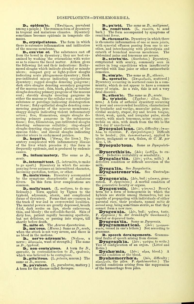 DYSEPULOTICUS— DYSHiEMORRHCEA. 35., epidemic. ('EiriW/aios, prevalent among a people.) The common form of dysentery in tropical and malarious climates. Dysentery sometimes becomes epidemic in temperate cli- mates. D., erysipel atous. The form in which there is extensive inflammation and infiltration of the mucous membrane. 25., exu viae of. The substances cast off from the bowel in dysentery ; they are best ex- amined by washing the evacuations with water so as to remove the faecal matter. Aitken gives the following list and their indications: Ecchy- mosed sloughs which indicate abraded or minute ulcers; compact grey or light-yellow sloughs indicating acute phlegmonous dysentery ; thick pus-infiltrated mucus indicating erysipelatous dysentery ; ragged sloughs denoting gangrene; dark olive sloughs denoting secondary gangrene of the mucous coat; thin, black, plain, or tubular sloughs denoting primary gangrene of the mucous coat; shreddy sloughs denoting gangrene in either the mucous or the cellular coat; molecular substance or putrilage indicating disintegration of tissue; flaky epithelial sloughs denoting com- mencing gangrene of the mucous membrane; shaggy sloughs indicating violent inflammatory action; free, filamentous, simple sloughs de- noting primary gangrene in the submucous tissue; free, filamentous, pus-infiltrated sloughs denoting submucous cellulitis; ring-shaped sloughs denoting ring-shaped ulceration of the mucous folds; and discoid sloughs indicating circular ulcers in ecchymosed patches. X>., hepatic. CHvap, the liver.) Dy- sentery complicated with inflammatory disease of the liver which precedes it; this form is frequently epidemic, and is produced by endemic causes. S., inflammatory. The same as D., acute. D., intermit tent. (L. intermitto, to make to go apart.) Dysentery in which the accom- panying fever assumes an intermittent character, becoming quotidian, tertian, or other. D., mala'rious. Dysentery accompanied by the symptoms characteristic of malarious fevers. In this form liver complications are common. 3D., malig-'nant. (L. maligno, to do ma- liciously.) Term applied by Vignes to the typhoid, adynamic, ataxic, and complicated forms of dysentery. Forms that are common in the track of war and in overcrowded localities. The mental powers are greatly depressed, breath fetid, dark sordes on lips, stools cadaverous, thin, and bloody; the soft solids flaccid. Skin of dirty hue, patient rapidly becoming apathetic, but not delirious, or passing into stupor, till shortly before death. S3., mite of. The Aearus dysentericus. 33.. mu cous. (Mucus.) Same as _£>., acute, when the attack is not very severe, and there is no blood in the motions. D., ner'vo-adynamlc. (NtOpov, a nerve ; aSvvap.ia, want of strength.) The same as D., typhoid. D., non conta'glous. A term for D., sporadic, in contradistinction to D., epidemic, which was believed to be contagious. D.,pitu'itous. (L.pituita, mucus.) The same as D., mucous. D., pu'rulent. (L. purulentus, mattery.) A term for the disease called Seringos. X>., pu'trid. The same as D., malignant. remittent. (L. remitto, to send back.) The form accompanied by symptoms of remittent fever. D., rheumatic. Dysentery in which there is rheumatic inflammation of one or more joints, with synovial effusion passing from one to an- other, and interchanging with pleurodynia and catarrh of bronchial mucous membrane. The abdominal pains and tenesmus are severe. I>., scorbu'tic. (Scorbutus.) Dysentery, complicated with scurvy, commonly seen in sailors in long expeditions when insufficiently provided with lime juice or other antiscorbutic remedies. X>., sim'ple. The same as D., sthenic. X>., sporadic. (STropaSiKos, scattered.) Dysentery occurring in scattered cases in a com- munity, which do not appear to have a common cause of origin. As a rule, this is not a very fatal disorder. J>., sthenic. The same as D., acute. D., ty'pho'id. (Typhus; tifios, like- ness.) A form of asthenic dysentery occurring in poor and overcrowded localities, characterised by headache and vertigo, muscular pains, pros- cordial anxiety, stupor, dry and brown tongue, thirst, weak, quick, and irregular pulse, stools scanty, with much tenesmus, urine scanty, pe- techia? on skin, with death from the 6th to the U4th day if unrelieved. SJySepulot'icUS. (Aus, difficulty ; ettou- Xoo), to cicatrise. F. dysepulotique.) Difficult to be healed ; (Gr. 5uo-£7rou\a>Tos), applied to ulcers, malignant or not, Galen, de G. M. per Gen. i, 18. Sysepulo'tOUS. Same as Dysepuloti- eus. Dyserethis ia. (Aus; f/ot(h'<>, to ex- cite.) Defective irritability or sensibility. I^ysgralac'tia. (Aue; ydXa, milk.) A defective condition or difficult secretion of the milk. E>ysga'lia. See Dysgalactia. Bysg-astroner'via. See Gastrodys- nettna. OySgfene'sia. (Au9, bad ; yivicris, gene- ration. F. dysgenesia) A morbid condition of the generative faculty or organs. 30>ysgen'esis. (Aus; yu/to-is.) Broca's terra for a form of homogenesis in which the hybrids are sterile among themselves, but are capable of propagating with individuals of either parental race, their products, named metis de second sang, being sometimes sterile, so that they cannot form a new race. Sysg'eu'sia. (Aus, bad ; ytuo-is, taste. F. dysgeusie; G. der krankhafte Geschmack.) Morbid or depraved taste. Dysgeus'tia. Same as Dysgeusia. Dysgrammat'ical. (Aus; ypan/ia- tiko's, versed in one's letters.) Not according to grammar. D. speech derangements. Gramma- tical faults of speech arising from disease. Dysgraph'ia. (Aus ; ypdepta. to write.) Vice of configuration of an organ. (Littre and Robin.) Syshnrvmia. (Aus; alfia, blood.) A morbid condition of the blood. DyshiEmorrhoD a. (Aus, difficulty; aifioppois, the piles. F. dyshemorrhe'e.) The morbid conditions arising from the suppression of the haemorrhage from piles.