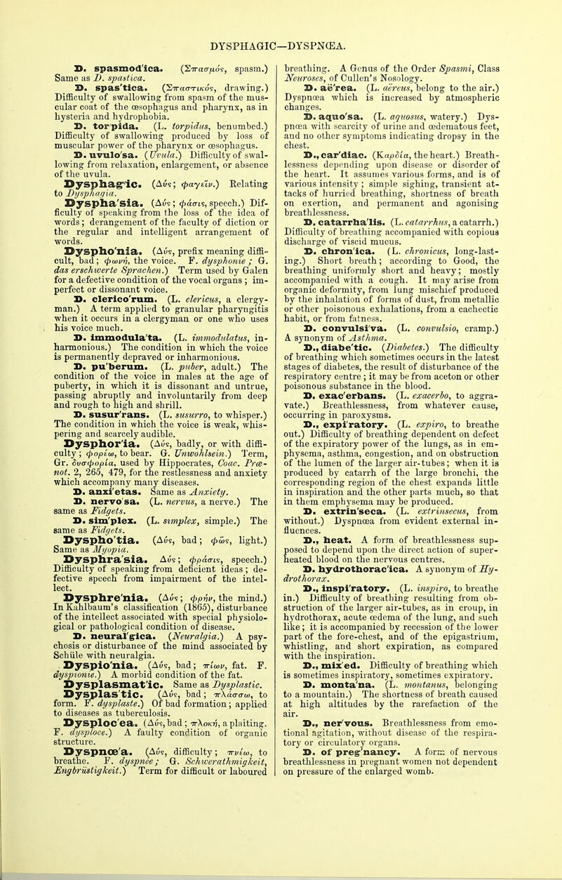 25. spasmodica. (STrao-^o'e, spasm.) Same as D. spastica. 25. spas'tica. (Siracn-iKo's, drawing.) Difficulty of swallowing from spasm of the mus- cular coat of the oesophagus and pharynx, as in hysteria and hydrophobia. 25. torpida. (L. torpidus, benumbed.) Difficulty of swallowing produced by loss of muscular power of the pharynx or oesophagus. D.uvulo'sa. (Uvula.) Difficulty of swal- lowing from relaxation, enlargement, or absence of the uvula. DysphagiC. (Ai5s; <paytlv.) Relating to Dysphagia. Dysphasia. (Aue; <7>acris, speech.) Dif- ficulty of speaking from the loss of the idea of words; derangement of the faculty of diction or the regular and intelligent arrangement of words. Dyspho'nia. (AOs, prefix meaning diffi- cult, bad; <ptuvn, the voice. F. dysphonie ; G. das erschwerte Spraehen.) Term used by Galen for a defective condition of the vocal organs ; im- perfect or dissonant voice. D. clerico'rum. (L. clericus, a clergy- man.) A term applied to granular pharyngitis when it occurs in a clergyman or one who uses his voice much. 3>. immodula'ta. (L. immodulatus, in- harmonious.) The condition in which the voice is permanently depraved or inharmonious. 25. pu'berum. (L. puber, adult.) The condition of the voice in males at the age of puberty, in which it is dissonant and untrue, passing abruptly and involuntarily from deep and rough to high and shrill. 25. susur'rans. (L. susurro, to whisper.) The condition in which the voice is weak, whis- pering and scarcely audible. Dysphoria. (Aus, badly, or with diffi- culty; cpopiw, to bear. G. Unwohlsein.) Term, Gr. Sva-<popla, used by Hippocrates, Coac. Prce- not. 2, 265, 479, for the restlessness and anxiety which accompany many diseases. 25. anxi'etas. Same as Anxiety. 35. nervo sa. (L. nervus, a nerve.) The same as Fidgets. 25. sim'plez. (L. simplex, simple.) The same as Fidgets. Dysphoria. (Aus, bad; <££>s, light.) Same as Myopia. Dysphrasia. Aus; <pp&aii, speech.) Difficulty of speaking from deficient ideas ; de- fective speech from impairment of the intel- lect. Dysphre'nia. (Aus; <\>pnv, the mind.) InKahlbaum's classification (1865), disturbance of the intellect associated with special physiolo- gical or pathological condition of disease. 25. neural'g-ica. (Neuralgia.) A psy- chosis or disturbance of the mind associated by Schiile with neuralgia. Dyspio'nia. _(A<5s, bad; ortaji/, fat. F. dyspionie.) A morbid condition of the fat. Dysplasmat'ic. Same as Dysplastic. Dysplas'tic. (A?, had; ir\d<T<ru>, to form. FT dysplaste.) Of bad formation; applied to diseases as tuberculosis. Dysploc'ea. (Aus, bad ; ttKokv, a plaiting. F. dysploee.) A faulty condition of orgauic structure. Dyspnoea. (AOs, difficulty; ttvIoi, to breathe. F. dyspnce; G. Schiverathmigkeit, Engbriistigkeit.) Term for difficult or laboured breathing. A Genus of the Order Spasmi, Class Neuroses, of Cullen's Nosology. 25. ae'rea. (L. aereus, belong to the air.) Dyspnoea which is increased by atmospheric changes. 25. aquo'sa. (L. aquosus, watery.) Dys- pnoea with scarcity of urine and cedematous feet, and no other symptoms indicating dropsy in the chest. I5.,car'diac. (KapSia, the heart.) Breath- lessness depending upon disease or disorder of the heart. It assumes various forms, and is of various intensity ; simple sighing, transient at- tacks of hurried breathing, shortness of breath on exertion, and permanent and agonising breathlessness. 25. catarrha'lis. (L. catarrhus, a catarrh.) Difficulty of breathing accompanied with copious discharge of viscid mucus. 15. chron'ica. (L. chronicus, long-last- ing.) Short breath; according to Good, the breathing uniformly short and heavy; mostly accompanied with a cough. It may arise from organic deformity, from lung mischief produced by the inhalation of forms of dust, from metallic or other poisonous exhalations, from a cachectic habit, or from fatness. 15. convulsi'va- (L. convulsio, cramp.) A synonym of Asthma. 25., diabe'tic. (Diabetes.) The difficulty of breathiug which sometimes occurs in the latest stages of diabetes, the result of disturbance of the respiratory centre ; it may be from aceton or other poisonous substance in the blood. 35. exac'erbans. (L. exacerbo, to aggra- vate.) Breathlessness, from whatever cause, occurring in paroxysms. 35., expiratory. (L. expiro, to breathe out.) Difficulty of breathing dependent on defect of the expiratory power of the lungs, as in em- physema, asthma, congestion, and on obstruction of the lumen of the larger air-tubes; when it is produced by catarrh of the large bronchi, the corresponding region of the chest expands little in inspiration and the other pai-ts much, so that in them emphysema may be produced. 25. extrin'seca. (L. extrinsecus, from without.) Dyspnoea from evident external in- fluences. 35., beat. A form of breathlessness sup- posed to depend upon the direct action of super- heated blood on the nervous centres. 35. hydrotborac'ica. A synonym of Ry- drothorax. 35., inspiratory. (L. inspiro, to breathe in.) Difficulty of breathing resulting from ob- struction of the larger air-tubes, as in croup, in hydrothorax, acute oedema of the lung, and such like; it is accompanied by recession of the lower part of the fore-chest, and of the epigastrium, whistling, and short expiration, as compared with the inspiration. 35., mix'ed. Difficulty of breathing which is sometimes inspiratory, sometimes expiratory. 35. monta'na. (L. montanus, belonging to a mountain.) The shortness of breath caused at high altitudes by the rarefaction of the air. 35., ner'vous. Breathlessness from emo- tional agitation, without disease of the respira- tory or circulatory organs. 25. of preg'nancy. A form of nervous breathlessness in pregnant women not dependent on pressure of the enlarged womb.