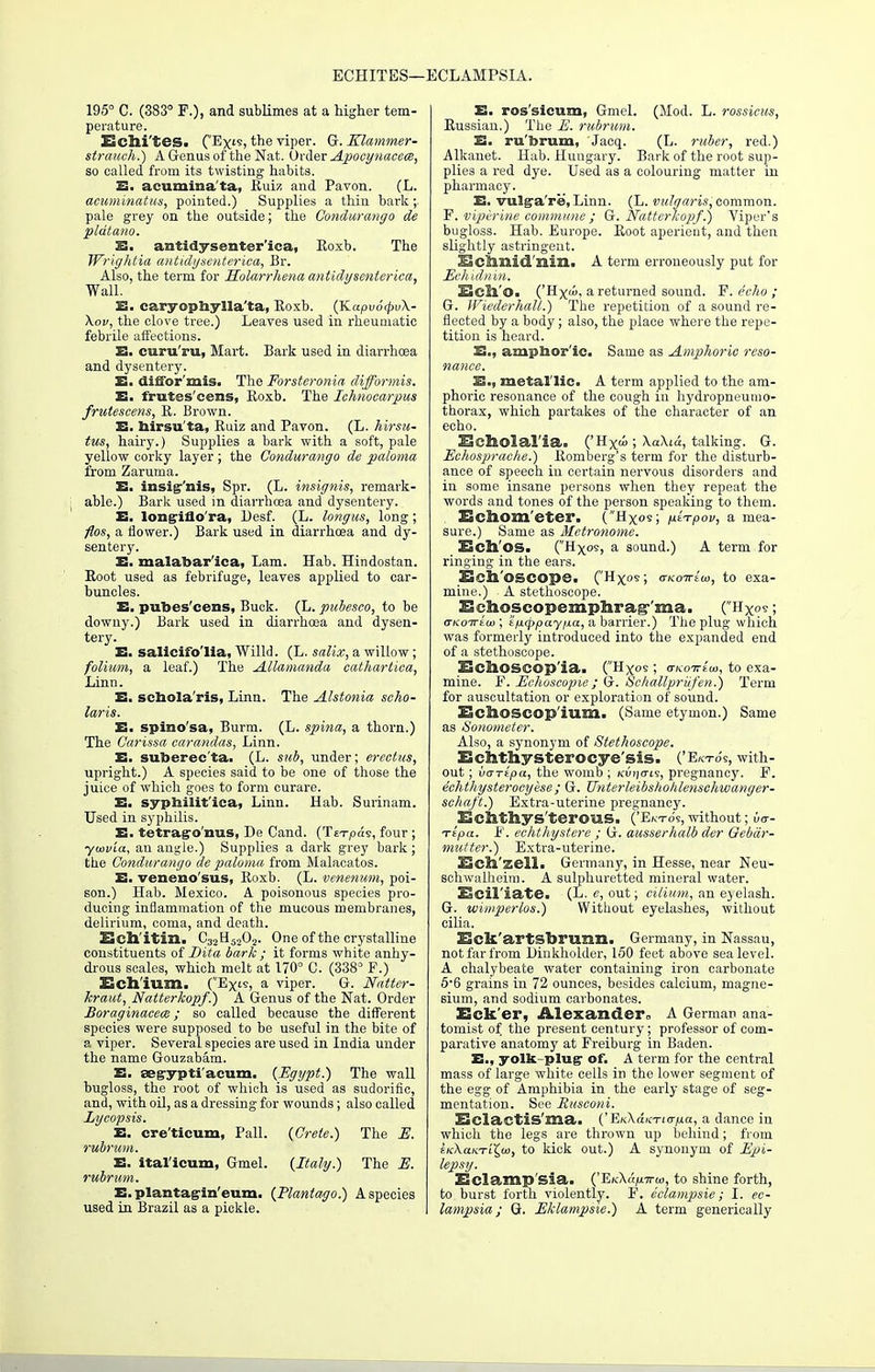 ECHITES—ECLAMPSIA. 195° C. (383° F.), and sublimes at a higher tem- perature. ESelli'tes. (Exls, the viper. G.Klammer- strauch.) A Genus of the Nat. Order Apocynaccce, so called from its twisting habits. E. acuminata, Euiz and Pavon. (L. acuminatus, pointed.) Supplies a thin bark;. pale grey on the outside; the Condurango de pldtano. £. antidysenteriea, Eoxb. The Wrightia antidysenteriea, Br. Also, the term for Holarrhena antidysenteriea, Wall. S3, caryophylla'ta, Eoxb. (K.apv6(pv\- Xov, the clove tree.) Leaves used in rheumatic febrile affections. E. curu'ru, Mart. Bark used in diarrhoea and dysentery. E. diifor'mis. The Forsteronia difformis. E. frutes cens, Eoxb. The Ichnocarpus fruteseens, E. Brown. E. birsu'ta, Euiz and Pavon. (L. hirsu- tus, hairy.) Supplies a bark with a soft, pale yellow corky layer ; the Condurango de paloma from Zaruma. E. insig'nis, Spr. (L. insignis, remark- able.) Bark used in diarrhoea and dysentery. E. longiflo'ra, Desf. (L. longus, long ; flos, a flower.) Bark used in diarrhoea and dy- sentery. E. malabar'ica, Lam. Hab. Hindostan. Eoot used as febrifuge, leaves applied to car- buncles. E. pubes'cens, Buck. (L. pubesco, to be downy.) Bark used in diarrhoea and dysen- tery. E. salicifo'lia, Willd. (L. salix, a willow; folium, a leaf.) The Allamanda cathartica, Linn. E. schola'ris, Linn. The Alstonia scho- laris. E. spino'sa, Burm. (L. spina, a thorn.) The C'arissa carandas, Linn. E. suberec'ta. (L. sub, under; ereetus, upright.) A species said to be one of those the juice of which goes to form curare. E. syphilitica, Linn. Hab. Surinam. Used in syphilis. E. tetragro'nus, De Cand. (Tei-pas, four ; ■ytovia, an angle.) Supplies a dark grey bark ; the Condurango de paloma from Malacatos. E. veneno'sus, Eoxb. (L. venenum, poi- son.) Hab. Mexico. A poisonous species pro- ducing inflammation of the mucous membranes, delirium, coma, and death. Ech'itin. C32H5202. One of the crystalline constituents of Dita bark ; it forms white anhy- drous scales, which melt at 170° C. (338° F.) Ech'ium. (Ex's, a viper. G. Natter- kraut, Natterkopf.) A Genus of the Nat. Order Boraginacem ; so called because the different species were supposed to be useful in the bite of a viper. Several species are used in India under the name Gouzabam. E. aegypti'acum. {Egypt.) The wall bugloss, the root of which is used as sudorific, and, with oil, as a dressing for wounds; also called Lycopsis. E. cre'ticum, Pall. (Crete.) The E. rubrum. E. ital'icum, Gmel. (Italy.) The E. rubrum. E. plantag-in'eum. (Plantago.) A species used in Brazil as a pickle. E. ros'sicum, Gmel. (Mod. L. rossicus, Eussian.) The E. rubrum. E. rubrum, Jacq. (L. ruber, red.) Alkariet. Hab. Hungary. Bark of the root sup- plies a red dye. Used as a colouring matter in pharmacy. E. vulga're, Linn. (L. vulgaris, common. F. viperine commune ; Q. Natterkopf.) Viper's bugloss. Hab. Europe. Eoot aperieut, and then slightly astringent. ESclmid'nin. A term erroneously put for Eehidnin. BcSl'o. ('Hx«, a returned sound. F. echo ; G. Wiederhall.) The repetition of a sound re- flected by a body; also, the place where the repe- tition is heard. E., amphor ic. Same as Amphoric reso- nance. E., metal lie. A term applied to the am- phoric resonance of the cough in hydropneumo- thorax, which partakes of the character of an echo. HcIlolal.'ia. ('H^d ; \a\id, talking. G. Echosprache.) Eomberg's term for the disturb- ance of speech in certain nervous disorders and in some insane persons when they repeat the words and tones of the person speaking to them. Echom'eter. (Hxos ; fitfpov, a mea- sure.) Same as Metronome. Ech'os. (Hxos, a sound.) A term for ringing in the ears. Eell'OSCOpe. (Hxos> oTcoTrew, to exa- mine.) A stethoscope. Echoscopemphra^'ma. (Hxos; (TKoivius; 'i-fxtppay/ia, a barrier.) The plug which was formerly introduced into the expanded end of a stethoscope. EchoSCOp'ia. (Hxos ; ovtoTTEu), to exa- mine. F. Echoscopie ; G. Schallprufen.) Term for auscultation or exploration of sound. Echoscop'ium. (Same etymon.) Same as Sonometer. Also, a synonym of Stethoscope. Echthysterocye'sis. ('Ekto's, with- out ; vartpa, the womb ; kwjo-is, pregnancy. F. echthysterocyese; G. Unterleibshohlensehwanger- schaft.) Extra-uterine pregnancy. Echthys'terous. ('Ekto's, without; k- Ttpa. F. eehthystere ; G. ausserhalb der Oebdr- mutter.) Extra-uterine. 53ell'zell. Germany, in Hesse, near Neu- schwalheiin. A sulphuretted mineral water. Ecil'iate. (L. c, out; cilium, an eyelash. G. tvimperlos.) Without eyelashes, without cilia. Eck'artsbrimn. Germany, in Nassau, not far from Linkholder, 150 feet above sea level. A chalybeate water containing iron carbonate 5'6 grains in 72 ounces, besides calcium, magne- sium, and sodium carbonates. Eck'er, Alexander,, A German ana- tomist of the present century; professor of com- parative anatomy at Freiburg in Baden. E., yolk-plug1 of. A term for the central mass of large white cells in the lower segment of the egg of Amphibia in the early stage of seg- mentation. See Rusconi. ESclactis'ma. (' E/tXaK-noTia, a dance in which the legs are thrown up behind; from iK\a.KTii,oi, to kick out.) A synonym of Epi- lepsy. Eclamp sia. ('Ei<\ap.Trco, to shine forth, to burst forth violently. F. eclampsie ; I. ec- lampsia; G. Eklampsie.) A term generically