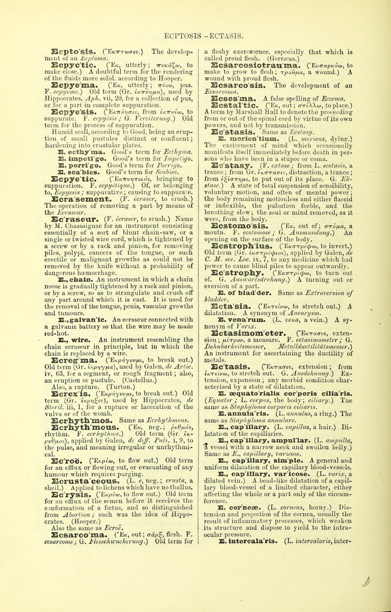 ECPTOSIS -ECTASIS. BcptO'siS. (E<c7rT(«><Tis.) The develop- ment of an Ecptoma. Ecpyc'tie. ('E«r, utterly; nr\)K.a\w, to make close.) A doubtful term for the rendering of the fluids more solid, according to Hooper. Ecpye'ma. ('Ek, utterly; nrvov, pus. F. ccpyime.) Old term (Gr. tKironpa), used by Hippocrates, Aph. vii, 20, for a collection of pus, or for a part in complete suppuration. Ecpye'SiS. ^Ei<mvn<ji<s, from iicm>i<o, to suppurate. F. ecpycsis; G. Vereiterung.) Old term for the process of suppuration. Humid scall, according to Good, being an erup- tion of small pustules distinct or confluent; hardening into crustular plates. E. ecthy'ma. Good's term for Ecthyma. E. impetigo. Good's term for Impetigo. E. porri'g-o. Good's term for Porrigo. E. sca'bies. Good's term for Scabies. Ecpye'tiC. ('EfCJn/ijTiKds, bringing to suppuration. F. ecpyilique.) Of, or belonging to, Ecpyesis; suppurative; causing to suppurate. Ecra'sement. (F. ecraser, to crush.) The operation of removing a part by means of the Ecraseur. Ec'raseur. (F. ecraser, to crush.) Name by M. Chassaignac for an instrument consisting essentially of a sort of blunt chain-saw, or a single or twisted wire cord, which is tightened by a screw or by a rack and pinion, for removing piles, polypi, cancers of the tongue, or such erectile or malignant growths as could not be removed by the knife without a probability of dangerous haemorrhage. E., chain. An instrument in which a chain noose is gradually tightened by a rack and pinion, or by a screw, so as to strangulate and crush off any part around which it is cast. It is used for the removal of the tongue, penis, vascular growths and tumours. E., fralvan'ic. An ecraseur connected with a galvanic battery so that the wire may be made red-hot. E., wire. An instrument resembling the chain ecraseur in principle, but in which the chain is replaced by a wire. Ecregr'ma. ('EKpvyvvfu, to break out.) Old term (Gr. sKpriyfia), used by Galen, de Artie. iv, 63, for a segment, or rough fragment; also, an eruption or pustule. (Castellus.) Also, a rupture. (Turton.) Ecrex'is. ('Enpi'iyvvpi, to break out.) Old term (Gr. thpijjis), used by Hippocrates, de Steril. iii, 1, for a rupture or laceration of the vulva or of the womb. Ecrhyth'mos. Same as Ecrhythmous. Ecrhythmous. ('Ek, neg.; pvtipos, rhythm. F. ecrhytkme.) Old term (Gr. £k- inuO/ios), applied by Galen, de diff. Puis, i, 9, to the pulse, and meaning irregular or unrhythmi- cal. Ec'roe. ('Ehptw, to flow out.) Old term for an efflux, or flowing out, or evacuating of any humour which requires purging. Ecrusta'ceous. (L. e, neg.; crusta, a shell.) Applied to lichens which have no thallus. Ec'rysis. ('EKpuw, to flow out.) Old term for an efflux of the semen before it receives the conformation of a foetus, and so distinguished from Abortion ; such was the idea of Hippo- crates. (Hooper.) Also the same as Ecro'e. Ecsarco'ma. ('Ek, out; <rdp£, flesh. F. ecsarcome; G. Ileischwuchcrung.) Old term for a fleshy excrescence, especially that which is called proud flesh. (Grorraeus.) Ecsarcosiotrau'ma. ('Ei^apKow, to make to grow to flesh; n-puupa, a wound.) A wound with proud flesh. Ecsarco sis. The development of an Ecsarcoma. Ecses'ma. A false spelling of Eczema. EcStal'tiC. ('Eat, out; o-te'XXw, to place.) A term by Marshall Hall to denote the proceeding from or out of the spinal cord by virtue of its own powers, and not by transmission. Ec'Stasis. Same as Ecstasy. E. morien'tium. (L. moriens, dying.) The excitement of mind which occasionally manifests itself immediately before death in per- sons who have been in a stupor or coma. Ecstasy. (F. extase ; from L. ecstasis, a trance; from Gr. emttcktis, distraction, a trance ; from i^i'cn-ijjui, to put out of its place. G. Ek- stase.) A state of total suspension of sensibility, voluntary motion, and often of mental power; the body remaining motionless and either flaccid or inflexible, the pulsation feeble, and the breathing slow; the soul or mind removed, as it were, from the body. Ecstomo'sis. ('Ek, out of; <rr6pa, a mouth. F. ecstomose; G. Ausmundung.) An opening on the surface of the body. Ecstroph ius. {'EK<TTpt<pa>, to invert.) Old term (Gr. tKOTp6<pto'i), applied by Galen, de C. M. sec. Loc. ix, 7, to any medicine which had power to cause blind piles to appear outwardly. Ec'Strophy. ('EKaTptcpw, to turn out of. G. Auswiirtsdrehung.) A turning out or eversion of a part. E. of blad der. Same as Extroversion of bladder. Ecta'sia. {?En-rdvw, to stretch out.) A dilatation. A synonym of Aneurysm. E. vena'rum. (L. vena, a vein.) A sy- nonym of Varix. Ectasimom'eter. (EKTams, exten- sion; ptTpov, a measure. F. ectasimometcr; G. Eehnbarkeitsmesser, Metallductilitdtsmesser.) An instrument for ascertaining the ductility of metals. Ec'tasis. CE/c-7-ao-ts, extension; from ikTtivia, to stretch out. G. Atisdehnung.) Ex- tension, expansion ; any morbid condition char- acterised by a state of dilatation. E. aequato'rialis cor'poris cilia'ris. (Equator ; L. corpus, the body; ciliary.) The same as Staphyloma corporis ciMaris. E. annula ris. (L. annulus, a ring.) The same as Stapliyloma annulare. E., cap'illary. (L. capillus, a hair.) Di- latation of the capillaries. E., cap'illary, ampullar. (L. ampulla, I vessel with a narrow neck and swollen belly.) Same as E., capillary, varicose. E., cap'illary, simple. A general and uniform dilatation of the capillary blood-vessels. E., cap'illary, var'icose. (L. varix, a dilated vein.) A bead-like dilatation of a capil- lary blood-vessel of a limited character, either affecting the whole or a part only of the circum- ference. E. cor'neae. (L. corncus, horny.) Dis- tension and projection of the cornea, usually the result of inflammatory processes, which weaken its structure and dispose to yield to the intra- ocular pressure. E. intercala'ris. (L. intercalaris, inter-