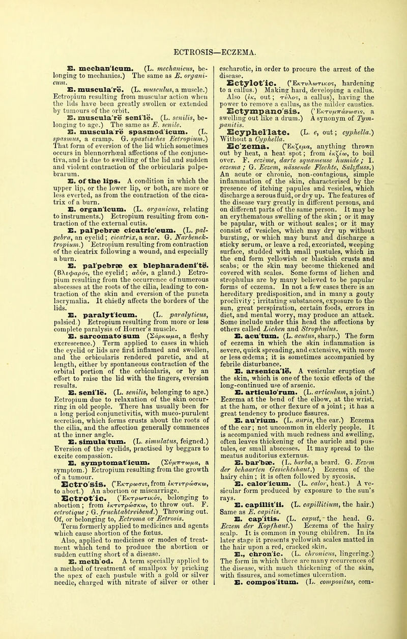 ECTROSIS- !—ECZEMA. E. mechanlcum. (L. mechanicus, be- longing to mechanics.) The same as E. organi- cum. E. muscula're. (L. musculus, a muscle.) Ectropium resulting from muscular action when the lids have been greatly swollen or extended by tumours of the orbit. E. muscula're senile. (L. senilis, be- longing to age.) The same as E. senile. E. muscula're spasmod'icum. (L. spasmus, a cramp. G. spastisches Ectropium.) That form of eversion of the lid which sometimes occurs in blennorrhceal affections of the conjunc- tiva, and is due to swelling of the lid and sudden and violent contraction of the orbicularis palpe- brarum. E. of the lips. A condition in which the upper lip, or the lower lip, or both, are more or less everted, as from the contraction of the cica- trix of a burn. E. organ'icum. (L. organicus, relating to instruments.) Ectropium resulting from con- traction of the external cutis. E. pal pebrae cicatric'eum. (L. pal- pebra, an eyelid; cicatrix, a scar. G. Narbenek- tropium.) Ectropium resulting from contraction of the cicatrix following a wound, and especially a burn. E. pal'pebrse ex blepharadeni'te. (B\ecpap6$, the eyelid; a&nv, a gland.) Ectro- pium resulting from the occurrence of numerous abscesses at the roots of the cilia, leading to con- traction of the skin and eversion of the puncta lacrymalia. It chiefly affects the borders of the lids. E. paralytlcum. (L. paralyticus, palsied.) Ectropium resulting from more or less complete paralysis of Horner's muscle. E. sarcomato sum (SdpKw/ia, a fleshy excrescence.) Term applied to cases in which the eyelid or lids are first inflamed and swollen, and the orbicularis rendered paretic, and at length, either by spontaneous contraction of the orbital portion of the orbicularis, or by an effort to raise the lid with the fingers, eversion results. E. senile. (L. senilis, belonging to age.) Ectropium due to relaxation of the skin occur- ring in old people. There has usually been for a long period conjunctivitis, with muco-purulent secretion, which forms crusts about the roots of the cilia, and the affection generally commences at the inner angle. E. Simula'turn. (L. simulatus, feigned.) Eversion of the eyelids, practised by beggars to excite compassion. E. symptomatlcum. (2vpnrTU)p.a, a symptom.) Ectropium resulting from the growth of a tumour. ECtl'O'SiS. ('ElCTpUXTlS, from LKTLTpuXTKU), to abort.) An abortion or miscarriage. Bctrot'ic. ('EicTjOwTtKo's, belonging to abortion; from eKTiTpuxncu), to throw out. F. ectrotique ; G.fruchtabtreibend.) Throwing out. Of, or belonging to, Ectroma or Ectrosis. Term formerly applied to medicines and agents which cause abortion of the foetus. Also, applied to medicines or modes of treat- ment which tend to produce the abortion or sudden cutting short of a disease. E. method. A term specially applied to a method of treatment of smallpox by pricking the apex of each pustule with a gold or silver needle, charged with nitrate of silver or other escharotic, in order to procure the arrest of the disease. Ectylot'ic. ('EktuXuitik-os, hardening to a callus.) Making hard, developing a callus. Also (e/c, out; TiiXos, a callus), having the power to remove a callus, as the milder caustics. ESctympano'sis. ('Eh-Tu^Trai/oio-is, a swelling out like a drum.) A synonym of Tym- panitis. Ecyphellate. (L. e, out; cyphella.) Without a Cyphella. Ec zema. QEK^/xa, anything thrown out by heat, a heat spot; from iK^tw, to boil over. F. eczeme, darte squameuse humide; I. eczema; G. Eczem, ndssende Flechte, Halzjiuss.) An acute or chronic, non-contagious, simple inflammation of the skin, characterised by the presence of itching papules and vesicles, which discharge a serous fluid, or dry up. The features of the disease vary greatly in different persons, and on different parts of the same person. It may be an erythematous swelling of the skin ; or it may be papular, with or without scales; or it may consist of vesicles, which may dry up without bursting, or which may burst and discharge a sticky serum, or leave a red, excoriated, weeping surface, studded with small pustules, which in the end form yellowish or blackish crusts and scabs; or the skin may become thickened and covered with scales. Some forms of lichen and strophulus are by many believed to be papular forms of eczema. In not a few cases there is an hereditary predisposition, and in many a gouty proclivity ; irritating substances, exposure to the sun, great perspiration, certain foods, errors in diet, and mental worry, may produce an attack. Some include under this head the affections by others called Lichen and Strophulus. E. acu'tum. (L. aculus, sharp.) The form of eczema in which the skin inflammation is severe, quick spreading, and extensive, with more or less cedema; it is sometimes accompanied by febrile disturbance. E. arsenicale. A vesicular eruption of the skin, which is one of the toxic effects of the long-continued use of arsenic. E. articulo'rum. (L. articiilum, a joint.) Eczema at the bend of the elbow, at the wrist, at the ham, or other flexure of a joint; it has a great tendency to produce fissures. E. au'rium. (L. auris, the ear.) Eczema of the ear; not uncommon in elderly people. It is accompanied with much redness and swelling, often leaves thickening of the auricle and pus- tules, or small abscesses. It may spread to the meatus auditorius externus. E- bar bae. (L. barba, a beard. G.Ecznn der behaarten Gesichtshaut.) Eczema of the hairy chin ; it is often followed by sycosis. E. calor'icum. (L. calor, heat.) A ve- sicular form produced by exposure to the sun's rays. E. capillit'ii. (L. capillitium, the hair.) Same as E. capitis. E. capitis. (L. caput, - the head. G. Eczem der Kopfhaut.) Eczema of the hairy scalp. It is common in young children. In its later stage it presents yellowish scales matted in the hair upon a red, cracked skin. E., chronic. (L. chronicus, lingering.) The form in which there are many recurrences of the disease, with much thickening of the skin, with fissures, and sometimes ulceration. E- composltum. (L. compositus, com-