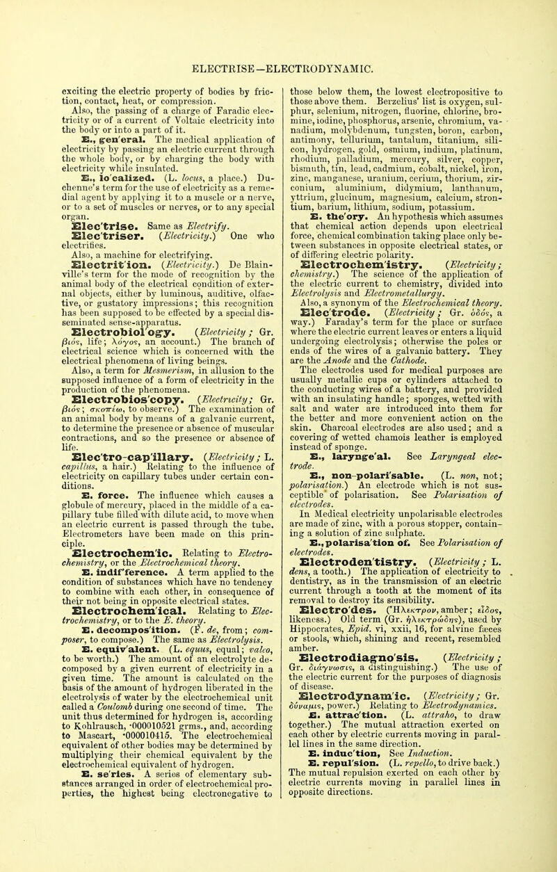 ELECTRISE—ELECTRO-DYNAMIC. exciting the electric property of bodies by fric- tion, contact, heat, or compression. Also, the passing of a charge of Faradic elec- tricity or of a current of Voltaic electricity into the body or into a part of it. E., general. The medical application of electricity by passing an electric current through the whole body, or by charging the body with electricity while insulated. E., lo'calized. (L. locus, a place.) Du- ehenne's term for the use of electricity as a reme- dial agent by applying it to a muscle or a nerve, or to a set of muscles or nerves, or to any special organ. Elec'trise. Same as 'Electrify. Elec'triser. {Electricity.) One who electrifies. Also, a machine for electrifying. Electrition. (Electricity.) De Blain- ville's term for the mode of recognition by the animal body of the electrical condition of exter- nal objects, either by luminous, auditive, olfac- tive, or gustatory impressions; this recognition has been supposed to be effected by a special dis- seminated sense-apparatus. Electrobiol Ogy. (Electricity; Gr. /3ios, life; Xo'yos, an account.) The branch of electrical science which is concerned with the electrical phenomena of living beings. Also, a term for Mesmerism, in allusion to the supposed influence of a form of electricity in the production of the phenomena. Electrobios'copy. (Electricity; Gr. /Jtos; vKoirita, to observe.) The examination of an animal body by means of a galvanic current, to determine the presence or absence of muscular contractions, and so the presence or absence of life. Elec'tro-cap'illary. (Electricity; L. capillus, a hair.) Relating to the influence of electricity on capillary tubes under certain con- ditions. E. force. The influence which causes a globule of mercury, placed in the middle of a ca- pillary tube filled with dilute acid, to move when an electric current is passed through the tube. Electrometers have been made on this prin- ciple. Electrochem'ic. Relating to Electro- chemistry, or the Electrochemical theory. E. indifference. A term applied to the condition of substances which have no tendency to combine with each other, in consequence of their not being in opposite electrical states. Electrochemical. Relating to Elec- trochemistry, or to the E. theory. E. decomposition. (¥. de, from; com- poser, to compose.) The same as Electrolysis. E. equiv'alent. (L. equus, equal; valeo, to be worth.) The amount of an electrolyte de- composed by a given current of electricity in a given time. The amount is calculated on the basis of the amount of hydrogen liberated in the electrolysis of water by the electrochemical unit called a Coulomb during one second of time. The unit thus determined for hydrogen is, according to Kohlrausch, -000010521 grms., and, according to Mascart, •000010415. The electrochemical equivalent of other bodies may be determined by multiplying their chemical equivalent by the electrochemical equivalent of hydrogen. E. se'ries. A series of elementary sub- stances arranged in order of electrochemical pro- perties, the highest being electronegative to those below them, the lowest electropositive to those above them. Berzelius' list is oxygen, sul- phur, selenium, nitrogen, fluorine, chlorine, bro- mine, iodine, phosphorus, arsenic, chromium, va- nadium, molybdenum, tungsten, boron, carbon, antimony, tellurium, tantalum, titanium, sili- con, hydrogen, gold, osmium, indium, platinum, rhodium, palladium, mercury, silver, copper, bismuth, tin, lead, cadmium, cobalt, nickel, iron, zinc, manganese, uranium, cerium, thorium, zir- conium, aluminium, didymium, lanthanum, yttrium, glucinum, magnesium, calcium, stron- tium, barium, lithium, sodium, potassium. E. tne'ory. An hypothesis which assumes that chemical action depends upon electrical force, chemical combination taking place only be- tween substances in opposite electrical states, or of differing electric polarity. Electrochemistry. (Electricity; chemistry.) The science of the application of the electric current to chemistry, divided into Electrolysis and Electrometallurgy. Also, a synonym of the Electrochemical theory. Elec trode. (Electricity; Gr. 65o's, a way.) Faraday's term for the place or surface where the electric current leaves or enters a liquid undergoing electrolysis; otherwise the poles or ends of the wires of a galvanic battery. They are the Anode and the Cathode. The electrodes used for medical purposes are usually metallic cups or cylinders attached to the conducting wires of a battery, and provided with an insulating handle; sponges, wetted with salt and water are introduced into them for the better and more convenient action on the skin. Charcoal electrodes are also used; and a covering of wetted chamois leather is employed instead of sponge. E., laryngeal- See Laryngeal elec- trode. E., non-polari'sable. (L. non, not; polarisation.) An electrode which is not sus- ceptible of polarisation. See Polarisation oj electrodes. In Medical electricity unpolarisable electrodes are made of zinc, with a porous stopper, contain- ing a solution of zinc sulphate. E., polarisa'tion of. See Polarisation of electrodes. Electroden'tiStry. (Electricity ; L. dens, a tooth.) The application of electricity to dentistry, as in the transmission of an electric current through a tooth at the moment of its removal to destroy its sensibility. Electro'des. CHXtKTpov, amber; eWos, likeness.) Old term (Gr. fjXsKTpuiSi^), used by Hippocrates, Epid. vi, xxii, 16, for alvine feces or stools, which, shining and recent, resembled amber. Electrodiag'no'siS. (Electricity; Gr. Siayvaitris, a distinguishing.) The use of the electric current for the purposes of diagnosis of disease. Electrodynam'ic. (Electricity ; Gr. Svvuhls, power.) Relating to Electrodynamics. E. attrac'tion. (L. attraho, to draw together.) The mutual attraction exerted on each other by electric currents moving in paral- lel lines in the same direction. E. induc'tion, See Induction. E. repul'sion. (L. repello, to drive back.) The mutual repulsion exerted on each other by electric currents moving in parallel lines in opposite directions.