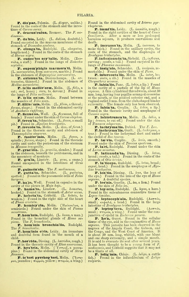 F. dis'par, Folonio. (L. dispar, unlike.) Found in the coats of the stomach and the intes- tines of Gorvus corax. F. dracun'culus, Bremser. The F. me- dinensis. F. du'bia, Leidy. (L. dubius, doubtful.) Found encysted in the mucous membrane of the stomach of Biomedea exulans. F. elongata, Rudolphi. (L. elongatus, lengthened.) Found in the coats of the stomach of Sterna nigra. F. eunee'tes scy'talis, Molin. (2/cu- tcc\v, a staff.) Found in the lungs of Eunectes scytalex. F. eupem'pfoigis marmora'ti, Molin. (L. marmoratus, from marmora, marble.) Found in the abdomen of Eupemphix marmoratus. F. extenua'ta, Dcslonchamps. (L. ex- tenuatus, thinned.) Found in the abdomen of Mullus surmulctus. F. fe'lis melliv'orae, Molin. (L. fells, a cat; mel, honey; voro, to_ devour.) Found in the lungs of Felis mellivord. F. fe'lis on'cae, Molin. Found between the muscles of Felis onca. F. filifor'mis, Molin. (L. fihm, a thread ; forma, shape.) Found in the abdominal cavity of Anabates ruffrons. F. flexuo'sa, Wedl. (L.Jlexuosus, full of bends.) Found under the skin of C'ervus elaph us. F. fovea'ta, Schneider. (L. fovea, a small pit.) Found in sEgolius brachyotus. F. foveola'ta, Molin. (L. dim. of fovea.) Found in the thoracic cavity and abdomen of Thamnophilus stag urns. F. fusifor'mis, Molin. (L. fusus, a spindle; forma, shape.) Found in the thoracic cavity and under the periosteum of the sternum in Monasa tranquilla. F. gracilis. (L. gracilis, slender.) Found in the abdomen, beneath the peritonaeum, and in the mesentery of monkeys. F. gruis, Linstow. (L. grus, a crane.) Found encapsuled in the intestines of Grits einerea. F. g-uinee'n'sis. The F. medinensis. F. gutta'ta, Schneider. (L. guttatus, spotted.) Found in the pneumonic cells of Faleo borigera. F. ba'je, Wedl. Found in capsules in the cavity of the pleura in Maja haje. F. bama'ta, Linstow. (L. hamatus, hooked.) Found in the stomach of Astur nicus. F. hebeta'ta, Cobbold. (L. hebeto, to weaken.) Found iu the right side of the heart of Fhoca cristata. F. hemicy'cla, Molin. ('H^iV-u/c\os, a semicircle.) Found under the skin of Pionus menstruus. F. bom'irtis, Rudolphi. (L. homo, a man.) Found in the bronchial glands of Homo sa- piens. The F. bronchialis. P. bom'inis broncbia'lis, Rudolphi. The F. bronchialis. F. bom'inis oris, Leidy. An immature and doubtful form found in the mouth of a child. F. bor'rida, Diesing. (L. horridus, rough.) Found in the thoracic cavity of Rhea americana. F. hys'trix, Molin. (Yo-T|Oi£, a porcu- pine.) Found in the abdominal cavity of Strix Jlammea. F. ic'teri pyrrhop teri, Molin. (Ikt£- pos, jaundice ; irvppo^, yellow; irTtpov, a wing.) Found in the abdominal cavity of Icterus pyr- rhopterus. F. immi'tis, Leidy. (L. immitis, rough.) Found in the right cavities of the heart of Canis famiUaris. After a more or less prolonged harmless sojourn, it produces convulsions and death. F. incrassa'ta, Molin. (L. inerasso, to make thick.) Found in the axillary cavity, the coats of the stomach, and the diaphragm of Bradypus tridactylus. F. infiexicauda'ta, Siebold. (L. injjexus, curving; cauda, a tail.) Found encysted in the lungs of Phoccena communis. F. insig'nis, Schneider. (L. insignia, re- markable.) Found under the skin of Pious. F. intercosta'lis, Molin. (L. inter, be- tween : costa, a rib.) Found in the muscles of Chrysothrix sciurea. F. labia'lis,Pane. (L. labia,aUy.) Found in the cavity of a pustule of the lip of Soma sapiens. A thin cylindrical threadworm, about 30 mm. long, having four papilla? arranged crosswise at the mouth, at the pointed anterior end, and a vaginal outlet 3 mm. from the club-shaped hinder extremity. The female only has been observed. F. labia'ta, Crepliu. (L. labia, a lip.) Found in the thoracic cavity and oesophagus of Ciconia nigra. F. labiotrunca'ta, Molin. (L. labia, a lip ; trunco, to cut off.) Found under the skin of Tinamns adspcrsus. F. lacbryma'lis, Dubini. The F. Loa. F. lacbryma'lis, Gurlt. (L. lachryma, a tear.) Found in the lachrymal duct and under the eyelid of Bos taurus. F. lae'vis, Creplin. (L. levis, smooth.) Found under the skin of Tarsius spectrum. F. la'ri, Rudolphi. Found under the skin of Larus minatus. F. laticauda'ta, Diesing. (L. latus, broad ; Cauda, a tail.) Found in the coats of the stomach of Otis telrax. F. la'ticeps, Rudolphi. (L. latus, broad ; caput, head.) Found in the oesophagus of JEgo- lius brachyotus. F. len'tis, Diesing. (L. lens, the lens of the eye.) Found in the lens of the eye of Homo sapiens. A doubtful species. F. leo'nis, Gmelin. (L. Uo, a lion.) Found under the skin of Felis leo. F. lep'oris, Rudolphi. (L. lepus, a hare.) Found in the subcutaneous connective tissue of Lepus timidus. F. leptocepb'ala, Rudolphi. (Aettto's, small; KE(pa\n, a head.) Found in the large intestine of Bradypus tridactylus. F. leptop'tera, Rudolphi. (Ae-h-to's, small; irrtpov, a wing.) Found under the con- junctiva of eyelid in Emberisa pecoris. F. Xio'a, Guyot. Found in the cellular tissue of the eye, and in the conjunctiva of Homo sapiens. This parasite has been observed in the negroes of the Angola Coast, the Gaboon, and the Congo, and the West Coast of America. It is about 30 mm. long, whitish, with one blunt and one sharp extremity, and a simple mouth. It is said to evacuate its seat after several years. It has been thought to be a young form of F. medinensis, and Cobbold suggests that it may not be a filaria at all. F. lolig'inis, Chiaje. (L. loligo, a cuttle fish.) Found in the infundibulum of Loligo vulgaris.