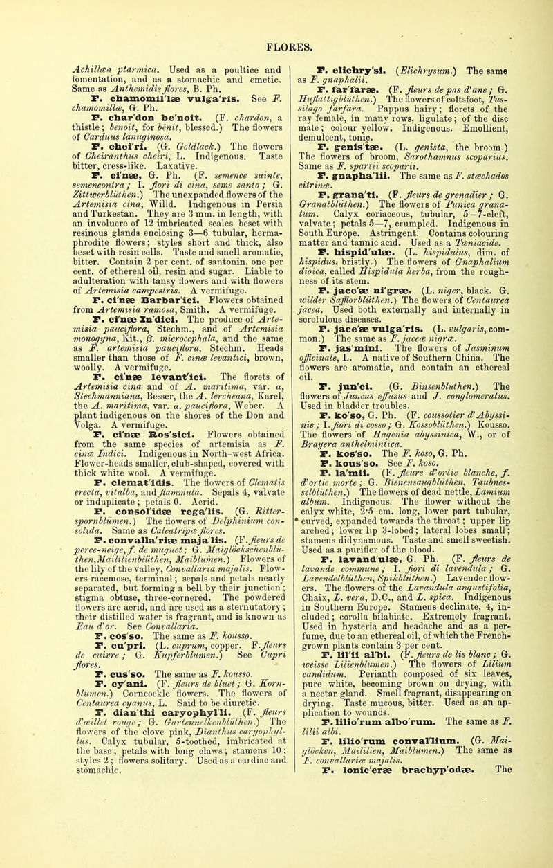 Achillea ptarmica. Used as a poultice and fomentation, and as a stomachic and emetic. Same as AnthemidisJlorcs, B. Ph. P. chamomii lee vulga ris. See F. chamomilla, G. Ph. F. char'don be'noit. (F. chardon, a thistle; benoit, for benit, blessed.) The flowers of Carduus lanuginosa. P. cneiri. (G. Goldlack.) The flowers of Cheiranthus cheiri, L. Indigenous. Taste bitter, cress-like. Laxative. P. ci'nee, G. Ph. (F. sentence sainte, semencontra; I. fiori di cina, seme sanio ; G. Zittuierbluthen.) The unexpanded flowers of the Artemisia cina, Willd. Indigenous in Persia and Turkestan. They are 3 mm. in length, with an involucre of 12 imbricated scales beset with resinous glands enclosing 3—6 tubular, herma- phrodite flowers; styles short and thick, also beset with resin cells. Taste and smell aromatic, bitter. Contain 2 per cent, of santonin, one per cent, of ethereal oil, resin and sugar. Liable to adulteration with tansy flowers and with flowers of Artemisia campestris. A vermifuge. P. ci'nee Barbar'ici. Flowers obtained from Artemisia ramosa, Smith. A vermifuge. F. ci'nee Xn'dici. The produce of Arte- misia paucijiora, Stechm., and of Artemisia monogyna, Kit., /?. microcephala, and the same as F. artemisia paucijiora, Stechm. Heads smaller than those of F. cina levantici, brown, woolly. A vermifuge. F. ci'nee levant'ici. The florets of Artemisia cina and of A. maritima, var. a, Stechmanniana, Besser, the .4. lercheana, Karel, the A. maritima, var. a. paucijiora, Weber. A plant indigenous on the shores of the Don and Volga. A vermifuge. F. ci'nee Bos'sici. Flowers obtained from the same species of artemisia as F. cina Indici. Indigenous in North-west Africa. Flower-heads smaller, club-shaped, covered with thick white wool. A vermifuge. F. clemat'idis. The flowers of Clematis erecta, vitalba, smAflammula. Sepals 4, valvate or induplicate ; petals 0. Acrid. F. consol'idee rega'lls. (G. Ritter- spornbliimen.) The flowers of Delphinium con- solida. Same as CalcatripaJlorcs. F. convalla'riee maja lis. (F.Jleurs de perce-neige,/. de muguet; G. Maiglockschenblii- then,Maililienbluthen, Maiblumen.) Flowers of the lily of the valley, Convallaria majalis. Flow- ers racemose, terminal; sepals and petals nearly separated, but forming a bell by their junction ; stigma obtuse, three-cornered. The powdered flowers are acrid, and are used as a sternutatory ; their distilled water is fragrant, and is known as Fan d'or. See Convallaria. F.cos'so. The same as F. kousso. F. cu'pri. (L. cuprum, copper. F.Jleurs de cuivre; G. Kupferblumen.) See Cupri /lores. F. cus'so. The same as F. kousso. F. cy'ani. (F. Jleurs de bluet; G. Korn- blumen.) Corncockle flowers. The flowers of Centaurea cyanus, L. Said to be diuretic. F. dian'thi caryophyl'li. (F. Jleurs d'ceilht rouge; G. Gartennelkenbliithen.) The flowers of the clove pink, Dianthus caryophyl- lus. Calyx tubular, 5-toothed, imbricated at the base ; petals with long claws ; stamens 10 ; styles 2 ; flowers solitary. Used as a cardiac and Stomachic. F. elichry'sl. {Elichrysum.) The same as F. gnaphalii. F. far'faree. (F. Jleurs de pas d' ane ; G. Hiiflattigbliithen.) '1 he flowers of coltsfoot, Tus- silago farfara. Pappus hairy; florets of the ray female, in many rows, ligulate; of the disc male; colour yellow. Indigenous. Emollient, demulcent, tonic. F. g-enis tee. (L. genista, the broom.) The flowers of broom, Sarothamnus scoparius. Same as F. spartii scoparii. F. gnapna'lii. The same as F. stachados citrina. F. grana'tl. (F. Jleurs de grenadier ; G. Granatbliithen.) The flowers of Funica grana- tum. Calyx coriaceous, tubular, 5—7-cleft, valvate ; petals 5—7, crumpled. Indigenous in South Europe. Astringent. Contains colouring matter and tannic acid. Used as a Taniacide. F. hispid'ulee. (L. hispidulus, dim. of hispidus, bristly.) The flowers of Gnaphalium dioica, called Rispidula herba, from the rough- ness of its stem. F. jace'ee ni'gree. (L. niger, black. G. wilder Safflorbliithen.) The flowers of Centaurea jacea. Used both externally and internally in scrofulous diseases. F. jace'ee vulga'ris. (L. vulgaris, com- mon.) The same as F. jacea nigra. F. jas'mini. The flowers of Jasminum ojficinale, L. A native of Southern China. The flowers are aromatic, and contain an ethereal oil. P. jun'ci. (G. Binsenbliithen.) The flowers of Juncus effasus and /. conglomeratus. Used in bladder troubles. P. ko'so, G. Ph. (F. coussotier d'Abyssi- nie ; I.jiori di cosso ; G. Kossobliithen.) Kousso. The flowers of Hagenia abyssinica, W., or of Brayera anthelmintica. F. kos'so. The F. koso, G. Ph. P. kous'so. See F. koso. F. la'mli. (F. Jleurs d'ortie blanche, f. d'ortie morte; G. Bienensaugbliithen, Taubnes- selbliithen.) The flowers of dead nettle, Lamium album. Indigenous. The flower without the calyx white, 2*5 cm. long, lower part tubular, * curvedj expanded towards the throat; upper lip arched; lower lip 3-lobed; lateral lobes small; stamens didynamous. Taste and smell sweetish. Used as a purifier of the blood. P. lavand'nlee, G. Ph. (F. Jleurs de lavande commune; I. Jiori di lavendula; G. Lavendelbluthen, Spikbliithen.) Lavender flow- ers. The flowers of the Lavandula angustifolia, Chaix, L. vera, D.C., and L. spica. Indigenous in Southern Europe. Stamens declinate, 4, in- cluded ; corolla bilabiate. Extremely fragrant. Used in hysteria and headache and as a per- fume, due to an ethereal oil, of which the French- grown plants contain 3 per cent. F. lil'ii al'bi. (F.Jleurs de lis blanc; G. weisse Lilienblumen.) The flowers of Lilium candidum. Perianth composed of six leaves, pure white, becoming brown on drying, with a nectar gland. Smell fragrant, disappearing on drying. Taste mucous, bitter. Used as an ap- plication to wounds. F. lilio'rum albo rum. The same as F. lilii albi. F. lilio'rum conval'lium. (G. Mai- glockcn, MaiUUen, Maiblumen.) The same as F. convallaria majalis. p. lonic'eree brachyp'odee. The