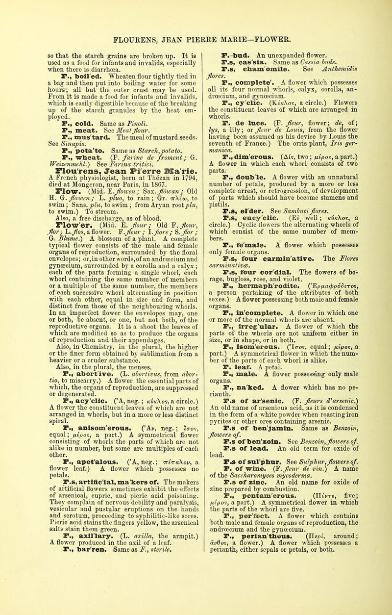 FLOURENS, JEAN PIERRE MARIE—FLOWER. so that the starch grains are broken up. It is used as a food for infants and invalids, especially when there is diarrhoea. P., boiled. Wheaten flour tightly tied in a bag and then put into boiling water for some hours; all but the outer crust may be used. From it is made a food for infants and invalids, which is easily digestible because of the breaking up of the starch granules by the heat em- ployed. X*., cold. Same as Pinoli. P., meat. See Meat flour. P., mus'tard. The meal of mustard seeds. See Sinapis. P., pota'to. Same as Starch,potato. P., wheat. (F. farine de froment; G. Weizenmehl.) See Farina tritici. Flou'rens, Jean Fi'erre JMa'rie. A French physiologist, born at Thezan in 1794, died at Mongeron, near Paris, in 1867. Flow. (Mid. E.flowen; Sax. fldwan; Old H. Gr. flawcn; L. pluo, to rain; Gr. ir\la>, to swim ; Sans, plu, to swim ; from Aryan root plu, to swim.) To stream. Also, a free discharge, as of blood. Flow'er. (Mid. E. flour; Old F. flour, flor ; L.flos, a flower. F.fleur; I.flore; S.flor; G. Blume.) A blossom of a plant. A complete typical flower consists of the male and female organs of reproduction, surrounded by the floral envelopes; or,in other words, of an andrcecium and gynoecium, surrounded by a corolla and a calyx ; each of the parts forming a single whorl, each whorl containing the same number of members or a multiple of the same number, the members of each successive whorl alternating in position with each other, equal in size and form, and distinct from those of the neighbouring whorls. In an imperfect flower the envelopes may, one or both, be absent, or one, but not both, of the reproductive organs. It is a shoot the leaves of which are modified so as to produce the organs of reproduction and their appendages. Also, in Chemistry, in the plural, the higher or the finer form obtained by sublimation from a heavier or a cruder substance. Also, in the plural, the menses. P., abortive. (L. abortivus, from abor- tio, to miscarry.) A flower the essential parts of which, the organs of reproduction, are suppressed or degenerated. P., acy'clic. ('A,neg.; kukXos, a circle.) A flower the constituent leaves of which are not arranged in whorls, but in a more or less distinct spiral. P.i anisom'erous. ('Ai>, neg.; to-os, equal; pipo<s, a part.) A symmetrical flower consisting of whorls the parts of which are not alike in number, but some are multiples of each other. P., apet'alous. ('A, neg.; ttzt a.\ov, a flower leaf.) A flower which possesses no petals. F.s, artificial, ma kers of. The makers of artificial flowers sometimes exhibit the effects of arsenical, cupric, and picric acid poisoning. They complain of nervous debility and paralysis, vesicular and pustular eruptions on the hands and scrotum, proceeding to syphilitic-like sores. Picric acid stains the fingers yellow, the arsenical salts stain them green. P., axillary. (L. axilla, the armpit.) A flower produced in the axil of a leaf. P.! bar ren. Same as F., sterile. P.-bud. An unexpanded flower. P.s, cas'sia. Same as Cassia buds. F.s, chamomile. See Anthemidis flores. P., complete'. A flower which possesses all its four normal whorls, calyx, corolla, an- droecium, and gyncecium. P., cy'clic. (KukA.os, a circle.) Flowers the constituent leaves of which are arranged in whorls. P. de luce. (F. fleur, flower; de, of; lys, a lily; ox fleur de Louis, from the flower having been assumed as his device by Louis the seventh of France.) The orris plant, Iris ger- maniea. P., dim'erous. (Ats, two; fitpos, a part.) A flower in which each whorl consists of two parts. P., double. A flower with an unnatural number of petals, produced by a more or less complete arrest, or retrogression, of development of parts which should have become stamens and pistils. F.s, el'der. See Sambuci flores. P.s, eucy'clic. (E5, well; kukXos, a circle.) Cyclic flowers the alternating whorls of which consist of the same number of mem- bers. P., fe'male. A flower which possesses only female organs. P.s, four carminative. The Flores carminatives. P.s, four cor'dial. The flowers of bo- rage, bugloss, rose, and violet. P., hermaphrodite. ('Ep/icr^jodiWos, a person partaking of the attributes of both sexes.) A flower possessing bo th male and female organs. P., In'complete. A flower in which one or more of the normal whorls are absent. P., irregular. A flower of which the parts of the whorls are not uniform either in size, or in shape, or in both. P., isom'erous. (Io-os, equal; nzpos, a part.) A symmetrical flower in which the num- ber of the parts of each whorl is alike. P. leaf. A petal. P., male. A flower possessing only male organs. P., na ked. A flower which has no pe- rianth. P.s of ar'senic. (F. fleurs d'arsenic.) An old name of arsenious acid, as it is condensed in the form of a white powder when roasting iron pyrites or other ores containing arsenic. F.s of benjamin. Same as Benzoin, flowers of. P.s of benzoin. See Benzoin, flowers of. P.s of lead. An old term for oxide of lead. P.s of sul phur. See Sulphur, flowers of. P. of wine. (F.fleur de vin.) A name of the Saccharoinyces mycoderma. F.s of zinc. An old name for oxide of zinc prepared by combustion. F., pentam'erous. (Jlivrt, five; litpos, a part.) A symmetrical flower in which the parts of the whorl are five. P., per'fect. A flower which contains both male and female organs of reproduction, the androecium and the gynoecium. P., perian'thous. (Ilfpi, around; ai/0oe, a flower.) A flower which possesses a perianth, either sepals or petals, or both.