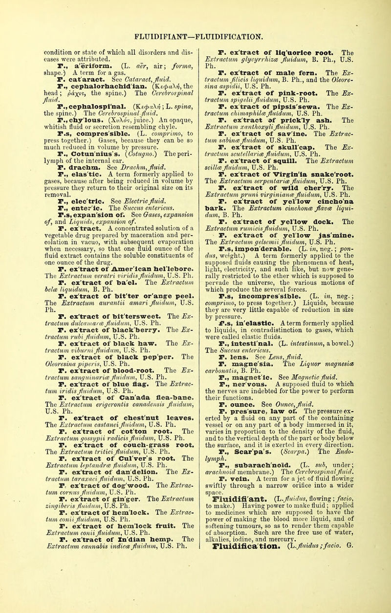 FLUIDIFIANT—FLUIDIFICATION. condition or state of which all disorders and dis- eases were attributed. P., a'eriform. (L. a'er, air; forma, shape.) A term for a gas. Pi cat'aract. See Cataract, fluid. P., cephalorhachid'ian. (KE^aXji, the head; paxis> the spine.) The Cerebrospinal fluid. P., cephalospi'nal. (Ke<p«\j7; L. spina, the spine.) The Cerebrospinal fluid. P., chylous. (SuXo's, juice.) An opaque, whitish fluid or secretion resembling chyle. P.s, compres'sible. (L. comprimo, to press together.) Gases, because they can be so much reduced in volume by pressure. P., Cotun'nius's. (Cotugno.) The peri- lymph of the internal ear. P. drachm. See Drachm, fluid. P., elas'tic. A term formerly applied to gases, because after being reduced in volume by pressure they return to their original size on its removal. P., elec'tric. See Electric fluid. P., enteric. The Suceus entericus. P.s, expansion of. See Gases, expansion of, and Liquids, expansion of. P. ex'tract. A concentrated solution of a vegetable drug prepared by maceration and per- colation in vacuo, with subsequent evaporation when necessary, so that one fluid ounce of the fluid extract contains the soluble constituents of one ounce of the drug. P. ex'tract of American hellebore. The Extractum veratri viridis fluidum, U.S. Ph. P. ex'tract of ba'el. The Extractum belce liquidum, B. Ph. P. ex'tract of bit'ter or'ange peel. The Extractum aurantii amari fluidum, U.S. Ph. P. ex'tract of bit'tersweet. The Ex- tractum dulcamara fluidum, U.S. Ph. P. ex'tract of blackberry. The Ex- tractum rubi fluidum, U.S. Ph. P. ex'tract of black haw. The Ex- tractum viburni fluidum, U.S. Ph. P. ex'tract of black pep'per. The Oleoresina piperis, U.S. Ph. P. ex'tract of blood-root. The Ex- tractum sanguinarice fluidum, U.S. Ph. P. ex'tract of blue flag-. The Extrac- tum iridis fluidum, U.S. Ph. P. ex'tract of Canada flea-bane. The Extractum erigerontis canadensis fluidum, U.S. Ph. P. ex'tract of chest'nut leaves. The Extractum castanei fluidum, U.S. Ph. P. ex'tract of cot'ton root. The Extractum gossypii radicis fluidum, U.S. Ph. P. ex'tract of couch-grass root. The Extractum tritici fluidum, U.S. Ph. P. ex'tract of Cul'ver's root. The Extractum leptandrce fluidum, U.S. Ph. P. ex'tract of dan'delion. The Ex- tractum taraxaci fluidum, U.S. Ph. P. ex'tract of dog-'wood. The Extrac- tum cornus fluidum, U.S. Ph. P. ex'tract of gin'ger. The Extractum zingiberis fluidum, U.S. Ph. P. ex'tract of hemlock. The Extrac- tum conii fluidum, U.S. Ph. P. ex'tract of hemlock fruit. The Extractum conii fluidum, U.S. Ph. P. ex'tract of Xn'dian hemp. The Extractum cannabis indica fluidum, U.S. Ph. P. ex'tract of liq'uorlce root. The Extractum glycyrrhiza fluidum, B. Ph., U.S. Ph. P. ex'tract of male fern. The Ex- tractum filicis liquidum, B. Ph., and the Oleore- sina aspidii, U.S. Ph. P. ex'tract of pink-root. The Ex- tractum spigelii fluidum, U.S. Ph. P. ex'tract of pipsls'sewa. The Ex- tractum chimaphilafluidum, U.S. Ph. P. ex'tract of prickly ash. The Extractum xanthoxyli fluidum, U.S. Ph. P. ex'tract of sav'ine. The Extrac- tum sabina fluidum, U.S. Ph. P. ex'tract of skull'cap. The Ex- tractum Scutellariae fluidum, U.S. Ph. P. ex'tract of squill. The Extractum scillce fluidum, U.S. Ph. P. ex'tract of Virginia snake'root. The Extractum serpentaria fluidum, U.S. Ph. P. ex'tract of wild cher'ry. The Extractum pruni virginiance fluidum, U.S. Ph. P. ex'tract of yellow cincho'na bark. The Extractum cinchona flavce liqui- dum, B. Ph. P. ex'tract of yellow dock. The Extractum rumicisfluidum, U.S. Ph. P. ex'tract of yellow jas'mine. The Extractum gelsemii fluidum, U.S. Ph. P.s, impon'derable. (L. in, neg.; pon- dus, weight.) A term formerly applied to the supposed fluids causing the phenomena of heat, light, electricity, and such like, but now gene- rally restricted to the ether which is supposed to pervade the universe, the various motions of which produce the several forces. P.s, incompressible. (L. in, neg.; comprimo, to press together.) Liquids, because they are very little capable of reduction in size by pressure. P.s, in'elastic. A term formerly applied to liquids, in contradistinction to gases, which were called elastic fluids. P., iutesti'nal. (L. intestinum, a bowel.) The Succus entericus. P. lens. See Lens, fluid. P. magne'sia. The Liquor magnesia carbonatis, B. Ph. P., magnetic. See Magnetic fluid. P., ner'vous. A supposed fluid to which the nerves are indebted for the power to perform their functions. P. ounce. See Ounce, fluid. P. pres'sure, law of. The pressure ex- erted by a fluid on any part of the containing vessel or on any part of a body immersed in it, varies in proportion to the density of the fluid, and to the vertical depth of the part or body below the surface, and it is exerted in every direction. P., Scar'pa's. (Scarpa.) The Endo- lymph. P., subarachnoid. (L. sub, under; arachnoid membrane.) The Cerebrospinal fluid. P. vein. A term for a jet of fluid flowing swiftly through a narrow orifice into a wider space. Fiuidifi'ant, (L.fluidics, flowing ; facio, to make.) Having power to make fluid; applied to medicines which are supposed to have the power of making the blood more liquid, and of softening tumours, so as to render them capable of absorption. Such are the free use of water, alkalies, iodine, and mercury. Fluidifica tlon. (L.flnidus ;facio. G.