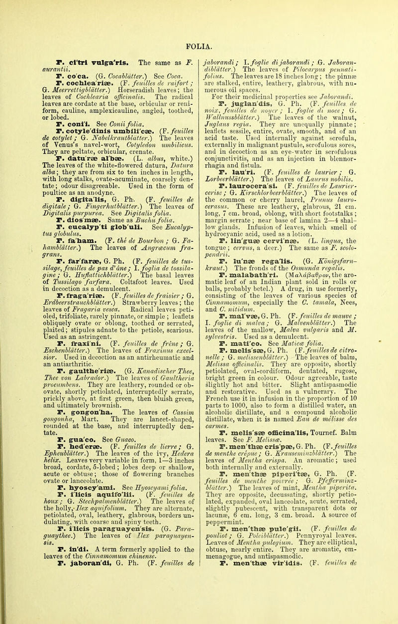 P. cl'trl vulga'rls. The same as F. aurantii. TP, co ca,. (G. Cocabldtter.) See Coca. F. cocblea'riae. (F. feuilles de raifort; G. Meerrettigbldtter.) Horseradish leaves; the leaves of Cochlearia officinalis. The radical leaves are cordate at the base, orbicular or reni- form, cauline, amplexicauline, angled, toothed, or lobed. P. coni'i. See Conii folia. P. cotyle'dinis umbili'cae. (F. feuilles de cotylet; G. Nabelkrautbldtter.) The leaves of Venus's navel-wort, Cotyledon umbilicus. They are peltate, orbicular, crenate. P. datu'rae al'bae. (L. albus, white.) The leaves of the white-flowered datura, Datura alba; they are from six to ten inches in length, with long stalks, ovate-acuminate, coarsely den- tate; odour disagreeable. Used in the form of poultice as an anodyne. P. digitalis, G. Ph. (F. feuilles de digitate; G. Fingerhutbldtter.) The leaves of Digitalis purpurea. See Digitalis folia. TP. dios'mae. Same as Buchu folia. P. eucalypti glob uli. See Eucalyp- tus globulus. TP. fa'taam. (F. the de Bourbon ; G. Fa- hamblalter.) The leaves of Angrcecum fra- grans. P. far'farae, G. Ph. (F. feuilles de tus- silage, feuilles de pas d'ane ; l.foglia de tossila- gine ; G. Huflattichbldtter.) The basal leaves of Tussilago farfara. Coltsfoot leaves. Used in decoction as a demulcent. P. Iraga'rise. (F. feuilles de fraisier ; G. Erdbeerstrauchblatter.) Strawberry leaves; the leaves of Fragaria vesca. Eadical leaves peti- oled, trifoliate, rarely pinnate, or simple ; leaflets obliquely ovate or oblong, toothed or serrated, plaited; stipules adnate to the petiole, scarious. Used as an astringent. P. fraxi'ni. (F. feuilles de frene; G. Eschenbldtter.) The leaves of Fraxinus excel- sior. Used in decoction as an antirheumatic and an antiarthritic. P. gaultbe'riae. (G. Kanadischer Thee, Thee von Labrador.) The leaves of Gaultheria procumbens. They are leathery, rounded or ob- ovate, shortly petiolated, interruptedly serrate, prickly above, at first green, then bluish green, and ultimately brownish. P. gongon'ha. The leaves of Cassim gongonlia, Mart. They are lancet-shaped, rounded at the base, and interruptedly den- tate. P. gua'co. See Guaco. P. bed'erae. (F. feuilles de lierre; G. Ephcubldtter.) The leaves of the ivy, Sedera helix. Leaves very variable in form, 1—3 inches broad, cordate, 5-lobed ; lobes deep or shallow, acute or obtuse; those of flowering branches ovate or lanceolate. P. byoscy'ami. See Eyoscy ami folia. P. i'licis aquifo'lii. (F. feuilles de houx; G. Stechpalmenbldtter.) The leaves of the holly,- Ilex aquifolium. They are alternate, petiolated, oval, leathery, glabrous, borders un- dulating, with coarse and spiny teeth. P. i'licis paraguayen'sis. (G. Para- guaythee.) The leaves of Ilex paraguayen- sis. P. in'di. A term formerly applied to the leaves of the Cinnamomum chinense. P. jaboran'dl, G. Ph. (F. feuilles de jaborandi; l.foglie dijaborandi; G. Jaboran- diblatter.) The leaves of Pilocarpus pennati- folius. The leaves are 18 inches long; the pinna? are stalked, entire, leathery, glabrous, with nu- merous oil spaces. For their medicinal properties see Jaborandi. P. jugian'dis, G. Ph. (F. feuilles. de noix, feuilles de noycr; l.foglie di noce; G. Wallnussblatter.) The leaves of the walnut, Juglans regia. They are unequally pinnate; leaflets sessile, entire, ovate, smooth, and of an acid taste. Used internally against scrofula, externally in malignant pustule, scrofulous sores, and in decoction as an eye-water in scrofulous conjunctivitis, and as an injection in blennor- rhagia and fistula. P. lau'ri. (F. feuilles de laurier; G. Lorbeerblatter.) The leaves of Laurus nobilis. P. laurocera'si. (F. feuilles de Laurier- cerise; G. Kirschlorbeerbldtter.) The leaves of the common or cherry laurel, Prunus lauro- cerasus. These are leathery, glabrous, 21 cm. long, 7 cm. broad, oblong, with short footstalks ; margin serrate ; near base of lamina 2—4 shal- low glands. Infusion of leaves, which smell of hydrocyanic acid, used as a lotion. P. lin'guae cervi'nae. (L. lingua, the tongue; cervus, a deer.) The same as F. scolo- pendrii. P. lu'nae rega'lis. (G. Konigsfarn- kraut.) The fronds of the Osmunda regalis. P. malabatb'ri. (Ma\df3adpov, the aro- matic leaf of an Indian plant sold in rolls or balls, probably betel.) A drug, in use formerly, consisting of the leaves of various species of Cinnamomum, especially the C. tamala, Nees, and C. nitidum. P. maivae, G. Ph. (F. feuilles de mauve ; I. foglie di malva; G. Malvenbldtter.) The leaves of the mallow, Malva vulgaris and M. sylvestris. Used as a demulcent. P. mati'co. See Matica folia. P. melis'sae, G. Ph. (F. feuilles de citro- nelle ; G. melissenbldtter.) The leaves of balm, Melissa officinalis. They are opposite, shortly petiolated, oval-cordiform, dentated, rugose, bright green in colour. Odour agreeable, taste slightly hot and bitter. Slight antispasmodic and restorative. Used as a vulnerary. The French use it in infusion in the proportion of 10 parts to 1000, also to form a distilled water, an alcoholic distillate, and a compound alcoholic distillate, when it is named Eau de melisse des carmes. P. melis'sae officinalis, Tournef. Balm leaves. See F. Melissa. P. men'tbae cris'pae, G. Ph. (F. feuilles de menthe crepue ; G. Krauseminzblatter.) The leaves of Mentha crispa. An aromatic ; used both internally and externally. P. men'tbae piperi'tae, G. Ph. (F. feuilles de menthe poivre'e; G. Pfefferminz- bldtter.) The leaves of mint, Mentha piperita. They are opposite, decussating, shortly petio- lated, expanded, oval lanceolate, acute, serrated, slightly pubescent, with transparent dots or lacuna;, 6 cm. long, 3 cm. broad. A source of peppermint. P. men'tbae pule'gii. (F. feuilles de pouliot; G. Poleibldtter.) Pennyroyal leaves. Leaves of Mentha pulegium. They are elliptical, obtuse, nearly entire. They are aromatic, em- menagogue, and antispasmodic. P. men'tbae vir'idis. (F. feuilles de