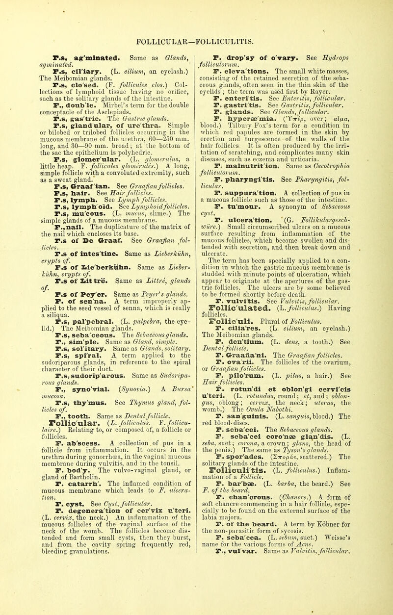 FOLLICULAR- FOLLICULITIS. r.s, ag'minated. Same as Glands, ' agminated. P.s, ciliary. (L. cilium, an eyelash.) The Meibomian glands. I*.s, clo'sed. (F. follieules clos.) Col- lections of lymphoid tissue having no orifice, such as the solitary glands of the intestine. P., double. Mirbel's term for the double conceptacle of the Asclepiads. P.s, gas'tric. The Gastric glands. P.s, glandular, of ure thra. Simple or bilobed or trilobed follicles occurring in the mucous membrane of the urethra, 60—250 mm. long, and 30—90 mm. broad; at the bottom of the sac the epithelium is polyhedric. P.s, glomer'ular. (L. glomerulus, a little heap. F. follieules glomeruli's.) A long, simple follicle with a convoluted extremity, such as a sweat gland. P.s, Graafian. See Graafian follicles. P.s, hair. See Hair follicles. P.s, lymph. See Lymph follicles. P.s, lymphoid. Sue Lymphoid follicles. P.s, mu'eous. (L. mucus, slime.) The simple glands of a mucous membrane. P.,nail. The duplicature of the matrix of the nail which encloses its base. P.s of Se G-raaf. See Graafian fol- licles. P.s of intes tine. Same as Lieberkiihn, crypts of. P.s of Xiie'berkiihn. Same as Lieber- kiihn, crypts of. P.s of Iiit tre. Same as Littre, glands of- P.s of Pey'er. Same as Peycr's glands. P. of sen'na. A term improperly ap- plied to the seed vessel of senna, which is really a siliqua. P.s, pal'pebral. (L. palpebra, the eye- lid.) The Meibomian glands. P.s, seba'ceous. The Sebaceous glands. P., sim'ple. Same as Gland, simple. P.s, solitary. Same as Glands, solitary. P.s, spi'ral. A term applied to the sudoriparous glands, in reference to the spiral character of their duct. P.s, sudorip'arous. Same as Sudoripa- rous glands. P., syno'vial. {Synovia.) A Bursa' mucosa. P.s, thy'mus. See Thymus gland, fol- licles of. P., tooth. Same as Dental follicle. Follic'ula.1*. (L. folliculm. F. follicu- laire.) Relating to, or composed of, a follicle or follicles. P. ab'scess. A collection . of pus in a follicle from inflammation. It occurs in the urethra during gonorrhoea, in the vaginal mucous membrane during vulvitis, and in the tonsil. P. bod'y. The vulvo-vaginal gland, or gland of Bartholin. P. catarrh'. The inflamed condition of mucous membrane which leads to F. tilcera- tion. P. cyst. See Cyst, follicular. P. degeneration of cer'vix u'teri. (L. cervix, the neck.) An inflammation of the mucous follicles of the vaginal surface of the neck of the womb. The follicles become dis- tended and form small cysts, then they burst, and from the cavity spring frequently red, bleeding granulations. P. drop'sy of o'vary. See Hydrops folliculorum. P. eleva'tions. The small white masses, consisting of the retained secretion of the seba- ceous glands, often seen in the thin skin of the eyelids ; the term was used first by Rayer. P. enteri'tis. See Enteritis, follicular. P. gastri'tis. See Gastritis, follicular. P. glands. See Glands, follicular. P. hyperse'mia. {'Yirip, over; ai/na, blood.) Tilbury Fox's term for a condition in which red papules are formed in the skin by erection and turgescence of the walls of the hair follicles It is often produced by the irri- tation of scratching, and complicates many skin diseases, such as eczema and urticaria. P. malnutrition. Same as Cacotrophia folliculorum. P. pharyngi'tis. See Pharyngitis, fol- licular. P. suppuration. A. collection of pus in a mucous follicle such as those of the intestine. P. tu'mour. A synonym of Sebaceous cyst. P. ulcera'tion. ' (G. Follikulargesch- wure.) Small circumscribed ulcers on a mucous surface resulting from inflammation of the mucous follicles, which become swollen and dis- tended with secretion, and then break down and ulcerate. The term has been specially applied to a con- dition in which the gastric mucous membrane is studded with minute points of ulceration, which appear to originate at the apertures of the gas- tric follicles. The ulcers are by some believed to be formed shortly before death. P. vulvitis. See Vulvitis, follicular. Follic'ulated. {L.folliculus.) Having follicles. Follie uli. Plural of Folliculm. P. cilia'res. (L. cilium, an eyelash.) The Meibomian glands. P. den'tium. (L. dens, a tooth.) See Dental follicle. P. CS-raaSa'ni. The Graafian follicles. P. ova'rii. The follicles of the ovarium, or Graafian follicles. P. pilo'rum. (L. pilus, a hair.) See Hair follicles. F. rotun'di et oblong i cervi'cis u'teri. (L. rotunclus, round; et, and ; oblon- gus, oblong; cervix, the neck; uterus, the womb.) The Ovula Nabothi. P. san'guinis. (L. sanguis, blood.) The red blood-discs. P. seba'cei. The Sebaceous glands. P> seba'cei coro'nae glan'dis. (L. seba, suet; corona, a crown; glatis, the head of the penis.) The same as Tyson's glands. P. spor'ades. (27rop«9, scattered.) The solitary glands of the intestine. Folliculitis. (L. folliculus.) Inflam- mation of a Follicle. P. barbae. (L. barba, the beard.) See F. of the beard. P. chan'crous. {Chancre.) A form of soft chancre commencing in a hair follicle, espe- cially to be found on the external surface of the labia majora. P. of the beard. A term by Kobner for the non-parasitic form of sycosis. P. seba'cea. (L. sebum, suet.) Weisse's name for the various forms of Acne. P., vulvar. Same as Vulvitis, follicular.