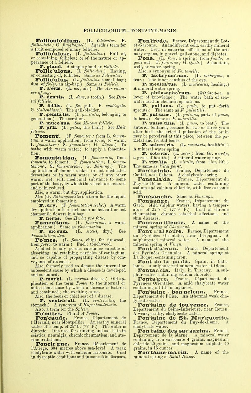 FOLLICULODIUM—FONTATNE-MARIN. Folliculo'dium. (L. folliculm. F. folliculode ; Gr. Balgkapsel.) Agardh's term for a fruit composed of many follicles. Folliculose. (L. folliculus.) Full of, or containing, follicles; or of the nature or ap- pearance of a follicle. P. gland. A simple gland or Follicle. Follic'ulous. (L. folliculus.) Having, or consisting of, follicles. Same as Follicular. Follic ulus. (L. folliculus, a small bag ; dim. offollis, an air-bag.) Same as Follicle. P. a'eris. (L. aer, air.) The Air cham- ber of egg. P. den'tis. (L. dens, a tooth.) See Den- tal follicle. P. fel'lis. (L. fel, gall. F. chole'cyste. G. Oallenblase.) The gall-bladder. P. genitalis. (L. genitalis, belonging to generation.) The scrotum. P. muco'sus. See Mucous follicle. P. pi'li. (L. pilus, the hair.) See Eair follicle. Foment. (F. fomenter ; fromL../-omen- tum, a warm application; fromfoveo, to warm. I. fomentare ; S. fomentar; G. buhen.) To bathe with warm water; to apply a fomenta- tion. Fomentation. (L. fomentatio, from fomento, to foment. F. fomentation ; I. fomen- tazione; S. fomentacion; G. Bdhung.) The application of flannels soaked in hot medicated decoctions or in warm water, or of any other warm, wet, soft, medicinal substance to some part of the body, by which the vessels are relaxed and pain reduced. Also, a warm, but dry, application. Also (G. Bdhungsmittel), a term for the liquid employed in fomenting. P., dry. (F. fomentation seche.) A warm dry application to a part, such as hot salt or hot chamomile flowers in a bag. P. herbs. See FLerbm pro fotu. I*omentum. (L. fomentum, a warm application.) Same as Fomentation. P. sie'eum. (L. siccus, dry.) See Fomentation, dry. Fo'meSi (L. fomes, chips for firewood ; from foveo, to warm.) Fuel; touchwood. Applied to any porous substance capable of absorbing and retaining particles of contagium, and so capable of propagating disease by con- veyance of its cause. Also, formerly used to denote the internal or antecedent cause by which a disease is developed and sustained. P. mor'bi. (L. morbus, disease.) Old ap- plication of the term Fomes to the internal or antecedent cause by which a disease is fostered and continued; the exciting cause. Also, the focus or chief seat of a disease. P. ventric'uli. (L. venlriculus, the stomach.) A synonym of hypochondriasis. Also, a term for the Spleen. Fo mites. Plural of Fomes. Fon'caude. France, Departement de l'Herault, near Montpellier. An earthy mineral water of a temp, of 25° C. (77° F.) The water is diuretic. It is used for drinking and as a bath in sciatica, neuralgia, chronic rheumatism, and ute- rine irritations. Foncir'gue. France, Departement de l'Ariege, 304 metres above sea-level. A weak chalybeate water with calcium carbonate. Used in dyspeptic conditions and in some skin diseases. Fon'frede. France, Departement du Lot- et-Garonne. An indifferent cold, earthy mineral water. Used in catarrhal affections of the uri- nary organs, in gravel, gall-stone, and diabetes. Fons. (L. fons, a spring; iromfundo, to pour out. F.fontaine ; G. Quell.) A fountain, well, or water-spring. Also, a synonym of Fontanelle. P. laenryma'rum. (L. laehryma, a tear.) The inner canthus of the eye. P. medica'tus. (L. medicatus, healing.) A mineral water spring. P. pniiosopho'rum. ($iXoVo(^os, a lover of knowledge.) The water bath of sea- water used in chemical operations. P. pul'lans. (L. pullo, to put - forth sprouts.) The same as F. pulsatilis. ' P. pul'sans. (L. pulsans, part, of pulso, to beat.) Same as F. pulsatilis. P. pulsa tilis. (L. pulso, to beat.) The anterior fontanel, because for two or three years after birth the arterial pulsation of the brain may be perceived at this place, between the pa- rietal and frontal bones. P. saluta'ris. (L. salutaris, healthful.) A mineral water spring. P. sote'ris. (L. soter; from Gr. aunnp, a giver of health.) A mineral water spring. P. vita'lis. (L. vitalis, from vita, life.) The same as Vital point. Fon'sainte. France, Departement du Cantal, near Cahors. A chalybeate spring. Fonsala'da. France, Departement du Puy-de-D6me. A mineral water containing sodium and calcium chloride, with free carbonic acid. Fon'sanche. Same as Fonsangc. Fon'sange. France, Departement du Gard. Mild sulphur waters, having a temper- ature of 25-5° C. (77'9° F.) Used in chronic rheumatism, chronic catarrhal affections, and skin diseases. Fonsrou'illeuse. A name of the mineral spring of Chuumont. Font ft 'al SO'fre. France, Departement du Pyrenees Orientales, near Perpignan. A sulphuretted mineral water. A name of the mineral spring of Vincu. Font d a ram. France, Departement des Pyrenees Orientales. A mineral spring at La Eoque, containing iron. Font de la pu da. Spain, in Cata- lonia. A sulphuretted mineral water at Olesa. Fontac'cia. Italy, in Tuscany. A sul- j phur water containing sodium chloride. Fonta'gTe. France, Departement du [ Pyrenees Orientales. A mild chalybeate water containing a little manganese. Fon taine - bon'neleau. France, Departement de l'Oise. An athermal weak cha- lybeate water. Fontaine de jou'vence. France, Departement du Seine-Inferieure, near Rouen. A weak, earthy, chalybeate water. Fontaine de St. Marguerite. France, Departement du Puy-de-D6me. A chalybeate water. Fon taine des sar'sazins. France, Departement de la Marne. A mineral water containing iron carbonate 4 grains, magnesium chloride 20 grains, and magnesium sulphate 40 grains, in 16 ounces. Fontaine-ma rin. A name of the mineral spring of Saint Dizier.