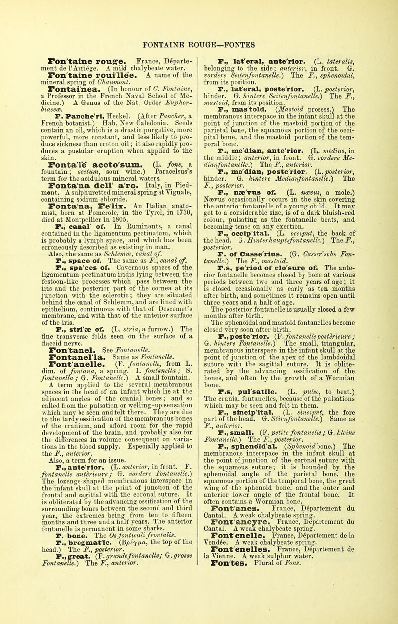 FONTAINE ROUGE—FONTES Fontaine rouge. France, Departe- ment de l'Arriege. A mild chalybeate water. Fon taine roui'llee. A name of the mineral spring of Ghaumont. Fontai'nea. (In honour of C. Fontaine, a Professor in the French Naval School of Me- dicine.) A Genus of the Nat. Order Euphor- biaceee. P. Pancbe'rl, Heckel. (After Puncher, a French, botanist.) Hab. New Caledonia. Seeds contain an oil, which is a drastic purgative, more powerful, more constant, and less likely to pro- duce sickness than croton oil; it also rapidly pro- duces a pustular eruption when applied to the skin. FontaTe aceto'sum. (L. fons, a fountain; acetum, sour wine.) Paracelsus's term for the acidulous mineral waters. Fonta'na dell' a'ro. Italy, in Pied- mont. A sulphuretted mineral spring at Vignale, containing sodium chloride. Fonta'na, Felix. An Italian anato- mist, born at Pomerole, in the Tyrol, in 1730, died at Montpellier in 1805. P., canal' of. In Ruminants, a canal contained in the ligamentum pectinatum, which is probably a lymph space, and which has been erroneously described as existing in man. Also, the same as Schlemm, canal of. P., space of. The same as F., canal of. P., spa'ces of. Cavernous spaces of the ligamentum pectinatum iridis lying between the festoon-like processes which pass between the iris and the posterior part of the cornea at its junction with the sclerotic; they are situated behind the canal of Schlemm, and are lined with epithelium, continuous with that of Descemet's membrane, and with that of the anterior surface of the iris. P., stri ae of. (L. stria, a furrow.) The fine transverse folds seen on the surface of a flaccid nerve. Fon'tanel. See Fontanelle. Fontanel'la. Same as Fontanelle. Font'anelle. (F. fontanelle, from L. dim. of fontana, a spring. I. fontanella ; _ S. fontanella ; G. Fontanelle.) A small fountain. A term applied to the several membranous spaces in the head of an infant which lie at the adjacent angles of the cranial bones; and so called from the pulsation or welling-up sensation which may be seen and felt there. They are due to the tardy ossification of the membrauous bones of the cranium, and afford room for the rapid development of the brain, and probably also for the differences in volume consequent on varia- tions in the blood supply. Especially applied to the F., anterior. Also, a term for an issue. P., ante rior. (L. anterior, in front. F. fontanelle anterieure; G. vordere Fontanelle.) The lozenge-shaped membranous interspace in the infant skull at the point of junction of the frontal and sagittal with the coronal suture. It is obliterated by the advancing ossification of the surrounding bones between the second and third year, the extremes being from ten to fifteen months and three and a half years. The anterior fontanelle is permanent in some sharks. P. bone. The Osfonticuli frontalis. P., bregmat'ic. (Bptyfia, the top of the head.) The F., posterior. P., great. (F.grande fontanelle; Q.grosse Fontanelle.) The F., anterior. P., lateral, anterior. (L. lateralis, belonging to the side; anterior, in front. G. vordere Seitenfontanelle.) The F., sphenoidal, from its position. P., lat'eral, poste rior. (L. posterior, hinder. G. hintere Seitenfontanelle.) The F., mastoid, from its position. P., mas'toid. (Mastoid process.) The membranous interspace in the infant skull at the point of junction of the mastoid portion of the parietal bone, the squamous portion of the occi- pital bone, and the mastoid portion of the tem- poral bone. P., me'dian, ante'rior. (L. medius, in the middle; anterior, in front. G. vordere Me- dianfontanelle.) The F., anterior. P., me'dian, poste'rlor. (L. posterior, hinder. G. hintere Medianfontanelle.) The F. , posterior. P., nae'vus of. (L. navus, a mole.) Naevus occasionally occurs in the skin covering the anterior fontanelle of a young child. It may get to a considerable size, is of a dark bluish-red colour, pulsating as the fontanelle beats, and becoming tense on any exertion. P., occip'ital. (L. occiput, the back of the head. G. Hinterhauptsfontanelle.) The.F., posterior. P. of Casse'rius. (G. Casser'sche Fon- tanelle.) The F., mastoid. P.s, pe'riod of clo'sure of. The ante- rior fontanelle becomes closed by bone at various periods between two and three years of age; it is closed occasionally as early as ten months after birth, and sometimes it remains open until three years and a half of age. The posterior fontanelle is usually closed a few months after birth. The sphenoidal and mastoid fontanelles become closed very soon after birth. F.,poste'rior. (F.fontanelleposterieure ; G. hintere Fontanelle.) The small, triangular, membranous interspace in the infant skull at the point of junction of the apex of the lambdoidal suture with the sagittal suture. It is oblite- rated by the advancing ossification of the bones, and often by the growth of a Wormian bone. P.s, pul'satile. (L. pulso, to beat.) The cranial fontanelles, because of the pulsations which may be seen and felt in them. P., sincipital. (L. sinciput, the fore part of the head. G. Stirnfontanelle.) Same as F., anterior. P., small. (F. petite fontanelle ; G. kleine Fontanelle.) The F., posterior. P., sphenoidal. (Sphenoid bone.) The membranous interspace in the infant skull at the point of junction of the coronal suture with the squamous suture; it is hounded by the sphenoidal angle of the parietal bone, the squamous portion of the temporal bone, the great wing of the sphenoid bone, and the outer and anterior lower angle of the frontal bone. It often contains a Wormian bone. Font'anes. France, Departement du Cantal. A weak chalybeate spring. Font'aneyre. France, Departement du Cantal. A weak chalybeate spring. Font'enelle. France, Departement de la Vendee. A weak chalybeate spring. Font'enelles. France, Departement de la Vienne. A weak sulphur water. Fon'tes. Plural of Fons.