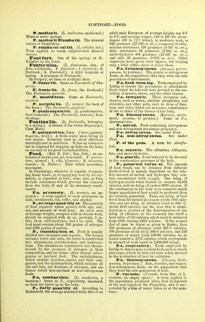 FONTFORT—FOOD. F. medlca'ti. (L. medicatus, medicinal.) Mineral water springs. F. medlca'ti Plumba'rii. The mineral waters of Plombieres. F. sulphu'rei cal'idi. (L. calidus, hot.) Term applied to warm sulphuretted mineral waters. Font'fort. One of the springs at St. Galmier on the Loire. Fontic'ulus. (L. fonticulus, dim. of ferns, a fountain. F. fonticule ; I. fonticolo ; S. fonticulo; G. Fontanell.) A little fountain or spring. A synonym of Fontanelle. In Surgery, an issue or artificial ulcer. P. Casse'rii. Same as Fontanelle of Cas- serius. P. fronta'lis. (L. frons, the forehead.) The Fontanelle, anterior. P. mastofdeus. Same as Fontanelle, mastoid. P. occipitalis. (L. occiput, the back of the head.) The Fontanelle, posterior. P. quadrangula'ris. (L. quadrangulus, four-cornered.) The Fontanelle, anterior, from its shape. Fontina'lis. (L. fontinaUs, belonging to a spring.) A Genus of the Order Stegocarpa, Class Musei. P. antipyret'ica, Linn. ('Avt'l, against; ttU|0£tos, fever.) A fresh-water moss living in wet places. Formerly used in chest affections internally and in pediluvia. It has an extensive use in Lapland for stopping up holes in the huts, on account of its great incombustibility. Food. (Mid. E. fode; Snx.fuda; an ex- tension of Aryan root, pa, to nourish. F. nourri- ture, aliment; I, cibo, alimento; S. alimento, comida; G. Futter.) That which nourishes, nutriment. In Physiology, whatever is capable of repair- ing tissue waste, or of supplying heat by its oxi- dation, is regarded as food ; some also, as Voit, include substances which prevent the removal from the body of any of its necessary consti- tuents. F.s, ac'cessory. (L. accessio, an ap- proach.) A term applied to such substances as salts, condiments, tea, coffee, and alcohol. P., av'erage quan'tity of. The quantity of food required varies greatly with age, size, sex, and amount of work done. An adult man of average weight, occupied with moderate work, should be supplied with 4§ oz. proteids, 3 oz. fats, 14 oz. carbohydrates, and 1 oz. salts. The food must contain about 300 grains of nitrogen and 4500 grains of carbon. P., classifica tion of. Food is usually divided into inorganic and organic. The former includes water and salts, the latter is subdivided into albuminous, carbohydrates, and hydrocar- bons. The albuminous constituents are charac- terised by the presence of nitrogen in their composition, and are hence often termed nitro- genous or azotised food. The carbohydrates, which include starches, sugars, and their con- geners, and the hydrocarbons, which embrace all oils and fats, are destitute of nitrogen, and are thence called non-azotised or non-nitrogenous foods. P.s, combustible. (L. combustio, a burning.) Same as F., respiratory, inasmuch as these are burnt up in the body. P., daily quan'tity of. According to Molesehott, the average standard daily diet of an adult male European of average height, say 5-5' to 5-9', and average weight, 140 to 160 lbs. avoir- dupois (60 to 72-7 kilos.), in moderate work, is 648 grammes (22-866 oz. av.), composed of albu- minous substances 130 grammes (4-587 oz. av.), fatty substances 84 grammes (2'964 oz. av.;, carbo-hydrates 404 grammes (14-257 oz. av.), and salts 30 grammes (1-058 oz. av.). Other observers have given other figures, but varying only a little either above or below these. P.s, dynamog-'enous. (A0vaiui9, power; yivvaw, to produce.) The plastic or nitrogenous foods, on the supposition that they were the sole generators of movements. P.s, flesh-form ing-. Term employed by Liebig to denote the proteinous or albuminous foods which he believed were devoted to the nu- trition of muscle, nerve, and the other tissues. P.s, inorgan ic. Those inorganic sub- stances, such as water, alkaline phosphates and chlorides, and other salts, such as those of lime, iron, and silica, which are necessary constituents of one or other of the tissues of the body. P.s, kinesog'enous. {Kivnmi, move- ment; ytvvd<o, to produce.) Same as F.s, dynamogenous. P., mixed. Food containing nitrogenous and non-nitrogenous proximate principles. F.s, nitrog'enous. See under Food. P.s, non-nitrogenous. See under Food. F. of tbe gods. A term for Assafos- tida. P.s, organic. The albumins, collagens, fats, and oarbo-hydrates. F.s, plas'tic. Food believed to be devoted to the constructive processes of the body. F., poten'tial val'ue of. The amount of heat which can be obtained from different kinds of food is mainly dependent on the rela- tive amount of carbon and hydrogen they con- tain uncombined with oxygen. One kilog. of hydrogen yields when burned in oxygen 34,462 calories, and one kilog. of carbon 8080 calories. If the combustion in the body were complete much larger quantities of heat would be produced than are actually generated. Thus, one kilog. of beef freed from fat burned in oxygen yields 5103 calo- ries, and one kilog. of albumen dried at 100° C. yields 4998 calories, but the urea that is elimi- nated as a product of the disintegration of one kilog. of albumen in the economy has itself a heat value of 735 calories, which must be deducted from 4998, leaving 4263 calories. If the normal diet of man be taken as given by Ranke, then 100 grammes of albumen yield 426-3 calories, 100 grammes of fat yield 906-9 calories, and 240 grammes of starch yield 938-88 calories, or, in round numbers, 2272 calories, which corresponds to amount of work equal to 1,000,000 kilogs. P.s, respiratory. Term employed by Liebig to denote non-azotised food, such as starch and sugar, which he believed were solely devoted to the production of heat by oxidation. P.s, tnermog'enous. (B£p/xov, heat; ytvvam, to produce.) Fats, starches, and sugars, non-nitrogenous foods, on the supposition that they were the sole generators of heat. P. vac'uole. {Vacuole, from dim. of L. vacuum, an empty space.) A term applied to the appearance produced when food is ingested at the oral region of the Flagellata, and is sur- rounded by a film of water taken in at the same time.