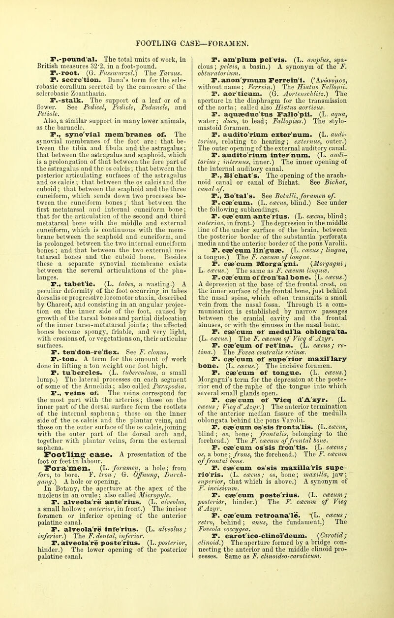 FOOTLING CASE—FORAMEN. F.-pound'al. The total units of work, in British measures 3'2-2, in a foot-pound. F.-root. (G. Fusswiirzel.) The Tarsus. P. secre'tion. Dana's term for the scle- robasio oorallum secreted by the ceenosare of the sclerobasic Zoantharia. P.-stalk. The support of a leaf or of a flower. See Pedicel, Pedicle, Peduncle, and Petiole. Also, a similar support in many lower animals, as the barnacle. F., syno'vial membranes of. The synovial membranes of the foot are: that be- tween the tibia and fibula and the astragalus; that between the astragalus and scaphoid, which is a prolongation of that between the fore part of the astragalus and the os calcis; that between the posterior articulating surfaces of the astragalus and os calcis ; that between the os calcis and the cuboid; that between tbje scaphoid and the three cuneiform, which sends down two processes be- tween the cuneiform bones ; that between the first metatarsal and internal cuneiform bone; that for the articulation of the second and third metatarsal bone with the middle and external cuneiform, which is continuous with the mem- brane between the scaphoid and cuneiform, and is prolonged between the two internal cuneiform bones: and that between the two external me- tatarsal bones and the cuboid bone. Besides these a separate synovial membrane exists between the several articulations of the pha- langes. F., tabet'ic. (L. tabes, a wasting.) A peculiar deformity of the foot occurring in tabes dorsalis or progressive locomotor ataxia, described by Charcot, and consisting in an angular projec- tion on the inner side of the foot, caused by growth of the tarsal bones and partial dislocation of the inner tarso-metatarsal joints; the affected bones become spongy, friable, and very light, with erosions of, or vegetations on, their articular surfaces. F. ten'don-re'flex. See F. clonus. P.-ton. A term for the amount of work done in lifting a ton weight one foot high. F. tu'bercles. (L. tuberculum, a small lump.) The lateral processes on each segment of some of the Annelida; also called Parapodia. P., veins of. The veins correspond for the most part with the arteries ; those on the inner part of the dorsal surface form the rootlets of the internal saphena ; those on the inner side of the os calcis and the plantar veins, and those on the outer surface of the os calcis, joining with the outer part of the dorsal arch and, together with plantar veins, form the external saphena. Footling' case. A presentation of the foot or feet in labour. Foramen. (L. foramen, a hole; from foro, to bore. F. trou; G. Offnung, Durch- gang.) A hole or opening. In Botany, the aperture at the apex of the nucleus in an ovule; also called Micropyle. P. alveola're ante'rius. (L. alveolus, a small hollow; anterior, in front.) The incisor foramen or inferior opening of the anterior palatine canal. P. alveola're infe'rius. (L. alveolus; inferior.') The F. dental, inferior. P. alveola're poste'rius. (L. posterior, hinder.) The lower opening of the posterior palatine canal. P. am plum pel vis. (L. amplus, spa- cious ; pelvis, a basin.) A synonym of the F. obturatorium. F. anon'ymum Perrein'i. ('Ai/tinu/ios, without name ; Ferrein.) The Hiatus Fallopii. F. aor'ticum. (G. Aortenschlitz.) The aperture in the diaphragm for the transmission of the aorta; called also Hiatus aorticus. P. aquaeduc'tus Fallo'pii. (L. aqua, water; dueo, to lead; Fallopius.) The stylo- mastoid foramen. P. audito'rium exter'num. (L. audi- torius, relating to hearing; externus, outer.) The outer opening of the external auditory canal. F. audito'rium inter'num. (L. audi- torius ; internus, inner.) The inner opening of the internal auditory canal. P., Ei chat s. The opening of the arach- noid canal or canal of Bichat. See Bichat, canal of. P., Bo'tal s. See BotalU, foramen of. F. cae'eum. (L. emeus, blind.) See under the following subheadings. F. caecum ante'rius. (L. emeus, blind; anterius, in front.) The depression in the middle line of the under surface of the brain, between the posterior border of the substantia perforata media and the anterior border of the pons Varolii. F. cae cum lin guae. (L. emeus ; lingua, a tongue.) The F. cmcum of tongue. P. cae cum Morga gni. {Morgagni; L. emeus.) The same as F. cmcum lingua. P. cae'eum of fron'tal bone. (L. emeus.) A depression at the base of the frontal crest, on the inner surface of the frontal bone, just behind the nasal spine, which often transmits a small vein from the nasal fossa. Through it a com- munication is established by narrow passages between the cranial cavity and the frontal sinuses, or with the sinuses in the nasal bone. P. cae'eum of medulla oblongata. (L. emeus.) The F. cmcum of Vicq d' Azyr. F. cae'eum of ret ina. (L. emeus; re- tina.) The Fovea centralis retinm. F. cae'eum of supe'rior maxillary bone. (L. emeus.) The incisive foramen. P. cae'eum of tongue. (L. emeus.) Morgagni's term for the depression at the poste- rior end of the raphe of the tongue into which several small glands open. P. cae'eum of Vicq d'A'zyr. (L. emeus; Vicq d'Azyr.) The anterior termination of the anterior median fissure of the medulla oblongata behind the pons Varolii. P. cae'eum os'sis frontalis. (L. emeus, blind; os, bone; frontalis, belonging to the forehead.) The F. cmcum of frontal bone. P. cae'eum os'sis fron'tis. (L. emeus; os, a bone; frons, the forehead.) The F. cmcum of frontal bone. P. cae'eum os'sis maxilla'ris supe- rio'ris. (L. emeus; os, bone; maxilla, jaw; superior, that which is above.) A synonym of F. incisivum. F. cae'eum poste'rius. (L. cmcum; posterior, hinder.) The F. cmcum of Vicq d'Azyr. P. cae'eum retroanale. '(L- emeus; retro, behind; anus, the fundament.) The Foveola coccygea. P. carot'ico-clino'i'deum. {Carotid; clinoid.) The aperture formed by a bridge con- necting the anterior and the middle clinoid pro- cesses. Same as F. clinoideo-caroticum.
