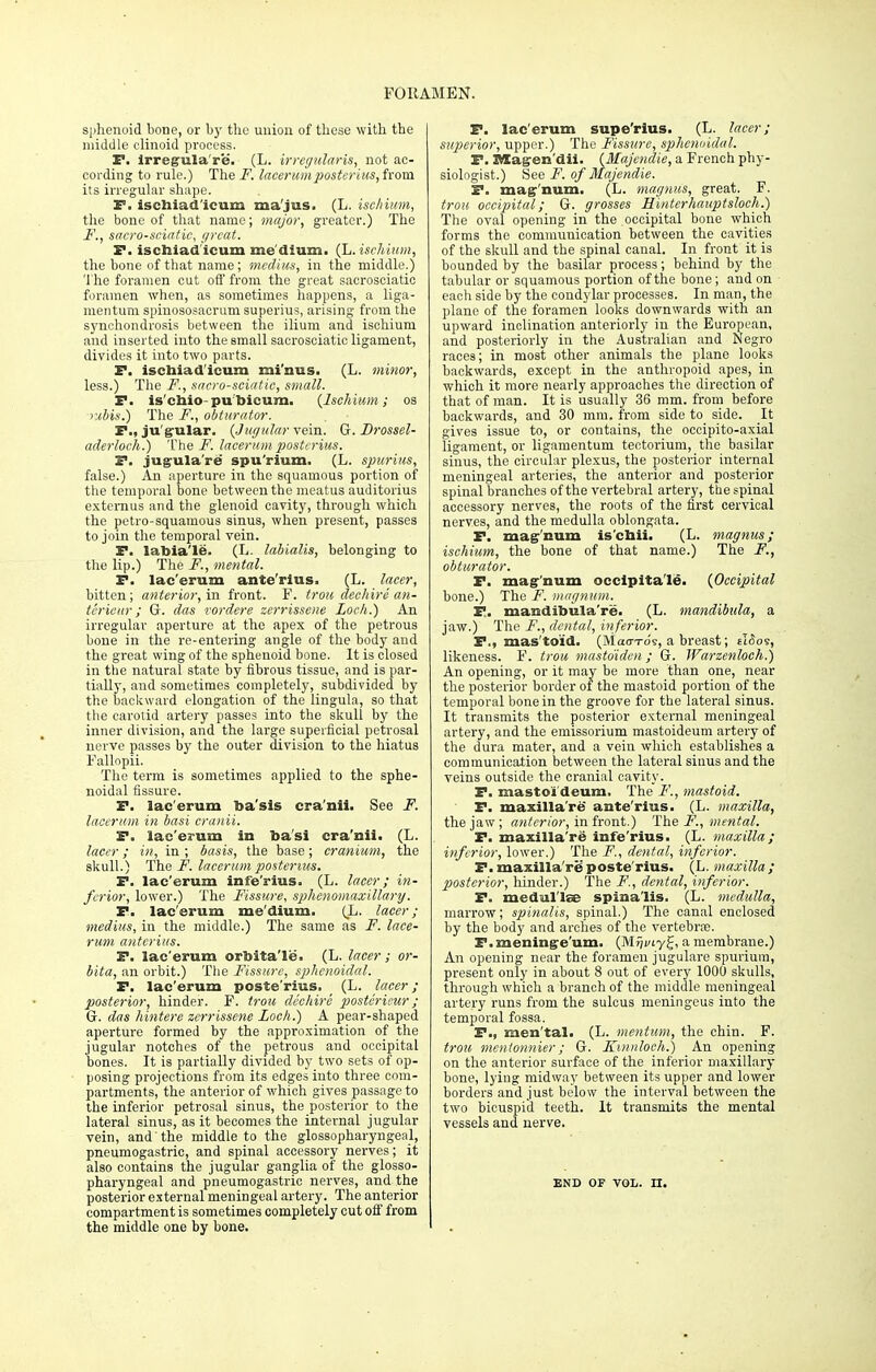 sphenoid bone, or by the union of these with the middle clinoid process. P. irregulaVe. (L. irregularis, not ac- cording to rule.) The F. lacerumpostcrius, from its irregular shape. F, ischiad'icum ma'jus. (L. ischium, the bone of that name; major, greater.) The F. , sacrosciatic, great. P. ischiad'icum me dium. (L. ischium, the bone of that name; mcdius, in the middle.) The foramen out off from the great sacrosciatic foramen when, as sometimes happens, a liga- mentum spinososacrum superius, arising from the synchondrosis between the ilium and ischium and inserted into the small sacrosciatic ligament, divides it into two parts. P. ischiad'icum mi'nus. (L. minor, less.) The F., sacro-sciatie, small. P. is'chio pu bicum. (Ischium; os rMs.) The F., obturator. P., ju'grular. {Jugular vein. G. Drossel- aderloch.) The F. lacerum postcrius. P. jugula're spu'rium. (L. spurius, false.) An aperture in the squamous portion of the temporal bone between the meatus auditorius externus and the glenoid cavity, through which the petro-squamous sinus, when present, passes to join the temporal vein. P. labia'le. (L. labialis, belonging to the lip.) The F., mental. P. lac'erum ante'rius. (L. lacer, bitten; anterior, in front. F. trou dechire an- tcrieur ; G. das vordere zerrissene Loch.) An irregular aperture at the apex of the petrous bone in the re-entering angle of the body and the great wing of the sphenoid bone. It is closed in the natural state by fibrous tissue, and is par- tially, and sometimes completely, subdivided by the backward elongation of the lingula, so that the carotid artery passes into the skull by the inner division, and the large superficial petrosal nerve passes by the outer division to the hiatus Fallopii. The term is sometimes applied to the sphe- noidal fissure. P. lac'erum ba'sis cra'nii. See F. lacerum in basi cranii. P. lac'erum in ba'si cra'nii. (L. lacer; in, in ; basis, the base; cranium, the skull.) The J1, lacerum posterius. P. lac'erum infe'rius. (L. lacer; in- ferior, lower.) The Fissure, sphenomaxillary. P. lac'erum me'dium. (L. lacer; medius, in the middle.) The same as F. lace- rum antcrius. P. lac'erum orbita'le. (L. lacer; or- bita, an orbit.) The Fissure, sphenoidal. P. lac'erum poste'rius. (L. lacer; posterior, hinder. F. trou dechire posterieur; G. das hintere zerrissene Loch.) A pear-shaped aperture formed by the approximation of the jugular notches of the petrous and occipital bones. It is partially divided by two sets of op- posing projections from its edges into three com- partments, the anterior of which gives passage to the inferior petrosal sinus, the posterior to the lateral sinus, as it becomes the internal jugular vein, and the middle to the glossopharyngeal, pneumogastric, and spinal accessory nerves; it also contains the jugular ganglia of the glosso- pharyngeal and pneumogastric nerves, and the posterior external meningeal artery. The anterior compartment is sometimes completely cut off from the middle one by bone. P. lac'erum supe'rius. (L. lacer; superior, upper.) The Fissure, sphenoidal. P. Alagen'dii. (Majendie, a French phy- siologist.) See F. of Majendie. P. mae'nnm. (L. magnus, great. F. trou occipital; G. grosses Hintcrhauptsloch.) The oval opening in the occipital bone which forms the communication between the cavities of the skull and the spinal canal. In front it is bounded by the basilar process; behind by the tabular or squamous portion of the bone; and on each side by the condylar processes. In man, the plane of the foramen looks downwards with an upward inclination anteriorly in the European, and posteriorly in the Australian and Negro races; in most other animals the plane looks backwards, except in the anthropoid apes, in which it more nearly approaches the direction of that of man. It is usually 36 mm. from before backwards, and 30 mm. from side to side. It gives issue to, or contains, the occipito-axial ligament, or ligamentum tectorium, the basilar sinus, the circular plexus, the posterior internal meningeal arteries, the anterior and posterior spinal branches of the vertebral artery, the spinal accessory nerves, the roots of the first cervical nerves, and the medulla oblongata. P. mag-'num is'chii. (L. magnus; ischium, the bone of that name.) The F., obturator. P. magnum occipita'Ie. (Occipital bone.) The F. magnum. P. mandibula're. (L. mandibula, a jaw.) The F., dental, inferior. P., mas toid. (Mao-T-ds, a breast; eI6os, likeness. F. trou mastoiden; G. Warzenloch.) An opening, or it may be more than one, near the posterior border of the mastoid portion of the temporal bone in the groove for the lateral sinus. It transmits the posterior external meningeal artery, and the emissorium mastoideum artery of the dura mater, and a vein which establishes a communication between the lateral sinus and the veins outside the cranial cavity. P. mastoideum. The F., mastoid. P. maxilla're ante'rius. (L. maxilla, the jaw ; anterior, in front.) The F., mental. P. maxilla're infe'rius. (L. maxilla; inferior, lower.) The F., dental, inferior. P.maxilla're1 poste'rius. (L. maxilla; posterior, hinder.) The F., dental, inferior. P. medul'lse spinalis. (L. medulla, marrow; spinalis, spinal.) The canal enclosed by the body and arches of the vertebras. P. meninge'um. (M»>iy£, a membrane.) An opening near the foramen jugulare spurium, present only in about 8 out of every 1000 skulls, through which a branch of the middle meningeal artery runs from the sulcus meningeus into the temporal fossa. P., men tal. (L. mentum, the chin. F. troti mentonnier; G. Kinnloch.) An opening on the anterior surface of the inferior maxillary bone, lying midway between its upper and lower borders and just below the interval between the two bicuspid teeth. It transmits the mental vessels and nerve. END OF VOL. n.