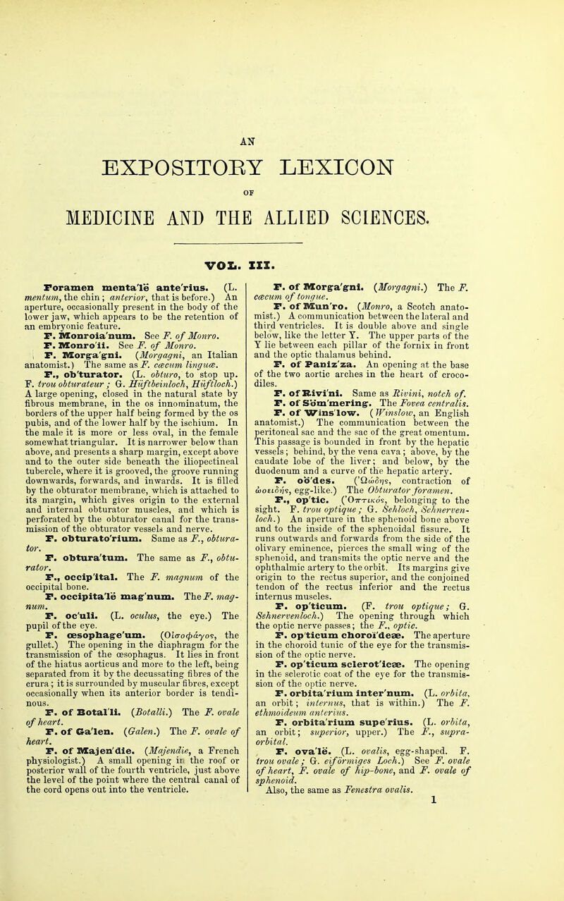 EXPOSITORY LEXICON OF MEDICINE AND THE ALLIED SCIENCES. vox.. Foramen menta'le ante'rius. (L. mentum, the chin ; anterior, that is before.) An aperture, occasionally present in the body of the lower jaw, which appears to be the retention of an embryonic featm-e. P. Monroia'num. See F. of Monro. F. Monro ii. See F. of Monro. F. Morgra'g-ni. {Morgagni, an Italian anatomist.) The same as F. cacum Ungues. P., ob'turator. (L. obturo, to stop up. F. trou obturateur ; G. Hiiftbeinloch, Hiiftloch.) A large opening, closed in the natural state by fibrous membrane, in the os innominatum, the borders of the upper half being formed by the os pubis, and of the lower half by the ischium. In the male it is more or less oval, in the female somewhat triangular. It is narrower below than above, and presents a sharp margin, except above and to the outer side beneath the iliopectineal tubercle, where it is grooved, the groove running downwards, forwards, and inwards. It is filled by the obturator membrane, which is attached to its margin, which gives origin to the external and internal obturator muscles, and which is perforated by the obturator canal for the trans- mission of the obturator vessels and nerve. F. obturato'rium. Same as F., obtura- tor. F. obtura'tum. The same as F., obtu- rator. F., occipital. The F. magnum of the occipital bone. F. occipitalis mag-'num. The F. mag- num. F. oc'uli. (L. oculus, the eye.) The pupil of the eye. F. oesopbag-e'um. (Oio-cxpayos, the gullet.) The opening in the diaphragm for the transmission of the oesophagus. It lies in front of the hiatus aorticus and more to the left, being separated from it by the decussating fibres of the crura; it is surrounded by muscular fibres, except occasionally when its anterior border is tendi- nous. F. of Botal'li. {Botalli.) The F. ovale of heart. F. of Ga'len. {Galen.) The F. ovale of heart. F. of Majen'die. {Majendie, a French physiologist.) A small opening iri the roof or posterior wall of the fourth ventricle, just above the level of the point where the central canal of the cord opens out into the ventricle. III. F. of Morga'gni. {Morgagni.) The F. ccecum of tongue. P. of Man'ro, {Monro, a Scotch anato- mist.) A communication between the lateral and third ventricles. It is double above and single below, like the letter T. The upper parts of the Y lie between each pillar of the fornix in front and the optic thalamus behind. P. of Panlz'za. An opening at the base of the two aortic arches in the heart of croco- diles. P. of Rivi'ni. Same as Rivini, notch of. P. of Som'mering-. The Fovea centralis. P. of Wins'low. ( Window, an English anatomist.) The communication between the peritoneal sac and the sac of the great omentum. This passage is bounded in front by the hepatic vessels; behind, by the vena cava; above, by the caudate lobe of the liver; and below, by the duodenum and a curve of the hepatic artery. F. oo'des. ('Qtofii|9, contraction of <j)o£t(5j;s, egg-like.) The Obturator foramen. F., op'tic. {'Otttlkos, belonging to the sight. F'. trou optique ; G. Sehloch, Sclinerven- loch.) An aperture in the sphenoid bone above and to the inside of the sphenoidal fissure. It runs outwards and forwards from the side of the olivary eminence, pierces the small wing of the sphenoid, and transmits the optic nerve and the ophthalmic artery to the orbit. Its margins give origin to the rectus superior, and the conjoined tendon of the rectus inferior and the rectus internus muscles. P. op'ticum. (F. trou optique; G. Sehnervenloch.) The opening through which the optic nerve passes; the F., optic. P. op'ticum choroi'deae. The aperture in the choroid tunic of the eye for the transmis- sion of the optic nerve. P. op'ticum sclerot'icae- The opening in the sclerotic coat of the eye for the transmis- sion of the optic nerve. P. orbita'rium inter'num. (L. orbita. an orbit; internus, that is within.) The F. ethmoideum anterius. P. orbita'rium supe'rius. (L. orbita, an orbit; superior, upper.) The F., supra- orbital. F. ovale. (L. ovalis, egg-shaped. F. trou ovale ; G. eifbrmiges Loch.) See F. ovale of heart, F. ovale of hip-bone, and F. ovale of sphenoid. Also, the same as Fenestra ovalis. 1