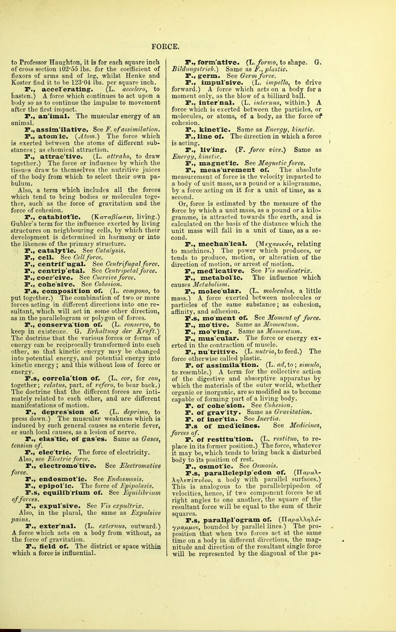 to Professor Haughton, it is for each square inch of cross section 10255 lbs. for the coefficient of flexors of arms and of leg, whilst Henke and Koster find it to be 123'0-t lbs. per square inch. F., accel'erating. (L. accelero, to hasten.) A force which continues to act upon a body so as to continue the impulse to movement after the first impact. F., animal. The muscular energy of an animal. P., assim'ilative. See F. of assimilation. P., atomic. {Atom.) The force which is exerted between the atoms of different sub- stances ; as chemical attraction. P., attrac'tive. (L. attraho, to draw together.) The force or influence by which the tissues draw to themselves the nutritive juices of the body from which to select their own pa- bulum. Also, a term which includes all the forces which tend to bring bodies or molecules toge- ther, such as the force of gravitation and the force of cohesion. P., catabiot'ic. (KaTa/JiWis, living.) Gubler's term for the influence exerted by living structures on neighbouring cells, by which their development is determined in harmony or into the likeness of the primary structure, i P., catalytic. See Catalysis. P., cell. See Cell force. P., centrifugal. See Centrifugal force. P., centrip'etal. See Centripetal force. P., coer'cive. See Coercive force. P., cobe'sive. See Cohesion. F.s, composifion of. (L. compono, to put together.) The combination of two or more forces acting in different directions into one re- sultant, which will act in some other direction, as in the parallelogram or polygon of forces. P., conserva'tion of. (L. conservo, to keep in existence. G. Erhaltung der Kraft.) The doctrine that the various forces or forms of energy can be reciprocally transformed into each other, so that kinetic energy mny be changed into potential energy, and potential energy into kinetic energy ; and this without loss of force or energy. F.s, correla'tion of. (L. cor, for con, together; relatus, part, of refero, to bear back.) The doctrine that the different forces are inti- mately related to each other, and are different manifestations of motion. F., depression of. (L. deprimo, to press down.) The muscular weakness which is induced by such general causes as enteric fever, or such local causes, as a lesion of nerve. F., elas'tic, of g-as'es. Same as Gases, tension of. F., elec'tric. The force of electricity. Also, see Electric force. F., electromo'tive. See Electromotive force. P., endosmot'ic. See Endosmosis. P., epipol'ic. The force of Epipolasis. F.s, equilib rium of. See Equilibrium of forces. F., expulsive. See Vis expultrix. Also, in the plural, the same as Expulsive pains. P., exter'nal. (L. exlernus, outward.) A force which acts on a body from without, as the force of gravitation. F., field of. The district or space within which a force is influential. P., form'ative. (L. formo, to shape. G. Bildungslrieb.) Same as F., plastic. P., germ. See Germ force. P., impul'sive. (L. impello, to drive forward.) A force which acts on a body for a moment only, as the blow of a billiard ball. P., inter'nal. (L. interims, within.) A force which is exerted between the particles, or molecules, or atoms, of a body, as the force of* cohesion. P., kinet'ic. Same as Energy; kinetic. P., line of. The direction in which a force is acting. P., living-. (F. force vive.) Same as Energy, kinetic. F., magnetic. See Magnetic force. P., meas'urement of. The absolute measurement of force is the velocity imparted to a body of unit mass, as a pound or a kilogramme, by a force acting on it for a unit of time, as a second. Or, force is estimated by the measure of the force by which a unit mass, as a pound or a kilo- gramme, is attracted towards the earth, and is calculated on the basis of the distance which the unit mass will fall in a unit of time, as a se- cond. F., mechan'ical. (MtxaviKo<s, relating to machines.) The power which produces, or tends to produce, motion, or alteration of the direction of motion, or arrest of motion. F., med'icative. See Vis medicatrix. P., metabolic. The influence which causes Metabolism. P., molecular. (L. molceulus, a little mass.) A force exerted between molecules or particles of the same substance; as cohesion, affinity, and adhesion. F.s, mo'ment of. See Moment of force. P., mo'tive. Same as Momentum. P., mo'ving. Same as Momentum. P., mus'cular. The force or energy ex- erted in the contraction of muscle. P., nu'tritive. (L. nutrio, to feed.) The force otherwise called plastic. P. of assimila'tion. (L. ad, to ; simulo, to resemble.) A term for the collective action of the digestive and absorptive apparatus by which the materials of the outer world, whether organic or inorganic, are so modified as to become capable of forming part of a living body. P. of cobe'sion. See Cohesion. F. of gravity. Same as Gravitation. P. of iner'tia. See Inertia. F.s of medicines. See Medicines, forces of. F. of restitu'tion. (L. restituo, to re- place in its former position.) The force, whatever it may he, which tends to bring back a disturbed body to its position of rest. P., osmotic. See Osmosis. F.s, parallelepip'edon of. (XlapuX- A))A£7rtTT£(W, a body with parallel surfaces.) This is analogous to the parallelepipedon of velocities, hence, if two component forces be at right angles to one another, the square of the resultant force will be equal to the sum of their squares. P.s, parallel'ogram of. (TlapaWriXo- ypanno?, bounded by parallel lines.) The pro- position that when two forces act at the same time on a body in different directions, the mag- nitude and direction of the resultant single force will be represented by the diagonal of the pa-