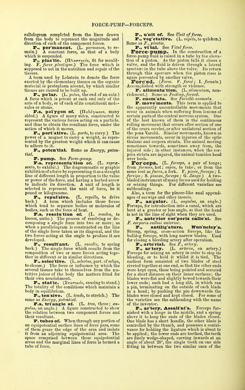 FORCE-PUMP—FORCEPS. rallelogram completed from the lines drawn from the body to represent the magnitude and direction of each of the component forces. P., per'manent. (L. permaneo, to re- main.) A constant force, as that of a body which is suspended. P., plas'tic. (II\a(7TiKo's, fit for mould- ing. F. force plastique.) The force which is supposed to act in the nutrition and repair of the tissues. A term used by Lobstein to denote the force exerted by the elementary tissues on the organic material or protoplasm around, by which similar tissues are caused to be built up. P., polar. (L. polus, the end of an axis.) A force which is potent at each end only of the axis of a body, or of each of its constituent mole- cules or atoms. P.s, polygon of. (IloXuywvos, many sided.) A figure of many sides, constructed to represent the various forces acting on a particle, and thus to obtain the resultant force, under the action of which it moves. P., port'ative. (L. porto, to carry.) The power of a magnet to carry a weight, as repre- sented by the greatest weight which it can cause to adhere to it. P., poten'tial. Same as Energy, poten- tial. P. pump. See Force-pump. P.s, representation of. (L. repree- sento, to exhibit.) The diagrammatic or graphic exhibition of a force by representing it as a straight line of different length in proportion to the value or power of the force, and having a barbed arrow to indicate its direction. A unit of length is selected to represent the unit of force, be it pound or kilogramme. P., repul'sive. (L. repello, to drive back.) A term which includes those forces which tend to separate bodies or molecules of bodies, such as the force of heat. P.s, resolution of. (L. resolvo, to loosen, untie.) The process of resolving or de- composing a single force into two or more; as when a parallelogram is constructed on the line of the single force taken as its diagonal, and the two forces acting at the angle to produce it are developed. P., result'ant. (L. resiilto, to spring back.) The single force which results from the composition of two or more forces acting toge- ther in different or in similar directions. P., selective. (L. selectus, part, of seligo, to choose.) The force or influence by which the several tissues take to themselves from the nu- tritive juices of the body the matters fitted for their own nourishment. P., stat'ic. (2toti/cos, causing to stand.) The totality of the conditions which maintain a body in equilibrium. P., ten sive. (L. tendo, to stretch.) The same as Energy, potential. P.s, triangle of. (L. tres, three; an- gulus, an angle.) A figure constructed to show the relation between two component forces and their resultant. P. tubes of. When through any portion of an equipotential surface lines of force pass, some of them graze the edge of the area and isolate it from an adjoining equipotential area. The space comprised between these equipotential areas and the marginal lines of force is termed a tube of force. P., u'nit of. See Unit of force, P., veg'etative. (L. vegeto, to quicken.) Same as F., plastic. P., vi'tal. See Vital force. Force-pump. In the construction of a force-pump fluid is raised in a tube by the eleva- tion of a piston. As the piston falls it closes a valve, and the fluid is driven through a lateral aperture in the tube above the valve. Its return through this aperture when the piston rises is again prevented by another valve. Sorc'ed. {Force. F. force; I. forzato.) Accomplished with strength or violence. P. alimenta'tion. (L. alimentum, nou- rishment.) Same as Feeding, forced. P. enem'ata. See Forcible eneinata. P. movements. This term is applied to the apparently uncontrollable movements that occur in animals when suffering from lesions of certain parts of the central nervous system. One of the best known of them is the continuous rolling movement that occurs after section of one of the crura cerebri, or after unilateral section of the pons Varolii. Similar movements, known as circus movements, occur in injuries of the optic thalami and corpora striata. The animal moving sometimes towards, sometimes away from, the injured side; in other instances, when the cor- pora striata are injured, the animal tumbles head over heels. For ceps. (L. forceps, a pair of tongs; from formus, hot; capio, to take; or from the same root as furca, a fork. F. piuce, forceps ; I. forcipe; S. pinzas, forceps ; G.Zai/ge.) A two- bladed instrument of many forms used for holding or seizing things. For different varieties see subheadings. Also, a term for the pincer-like anal append- ages of earwigs and other insects. P., angular. (L. angulus, an angle.) Forceps, for introduction into a canal, which are bent at a greater or less angle, so that the hand is not in the line of sight when they are used. P., ante'rior cor'poris callo'sl. See F. corporis callosi anterior. P., antillg-'ature, XTun'neley's. Strong, spring, cross-action forceps, like the bulldog forceps, with long narrow blades. Used for closing a bleeding artery after operation. P., arte'rial. See F., artery. P., ar'tery. (L. arteria, an artery.) Forceps for seizing an artery in order to stop its bleeding, or to hold it whilst it is tied. The earliest form consisted of two blades of steel riveted together at one end, so that the other ends were kept open, these being pointed and serrated for a short distance on their inner surfaces; the blades were flat and slightly bowed towards their lower ends; each had a long slit, in which ran a pin, terminating on the outside of each blade in a head; by pushing the pin downwards the blades were closed and kept closed. For some of the varieties see the subheading with the name of the inventor. P., ar'tery, Assali'ni's. Forceps fur- nished with a hinge in the middle, and a spring above it to keep the ends of the blades closed. One blade has a short handle, the other blade is controlled by the thumb, and possesses a contri- vance for holding the ligature which is about to be applied ; the lower ends are toothed, the teeth are finely wedge-shaped, curving inwards at an angle of about 20°, the single tooth on one side fitting in between the two similar ones of the