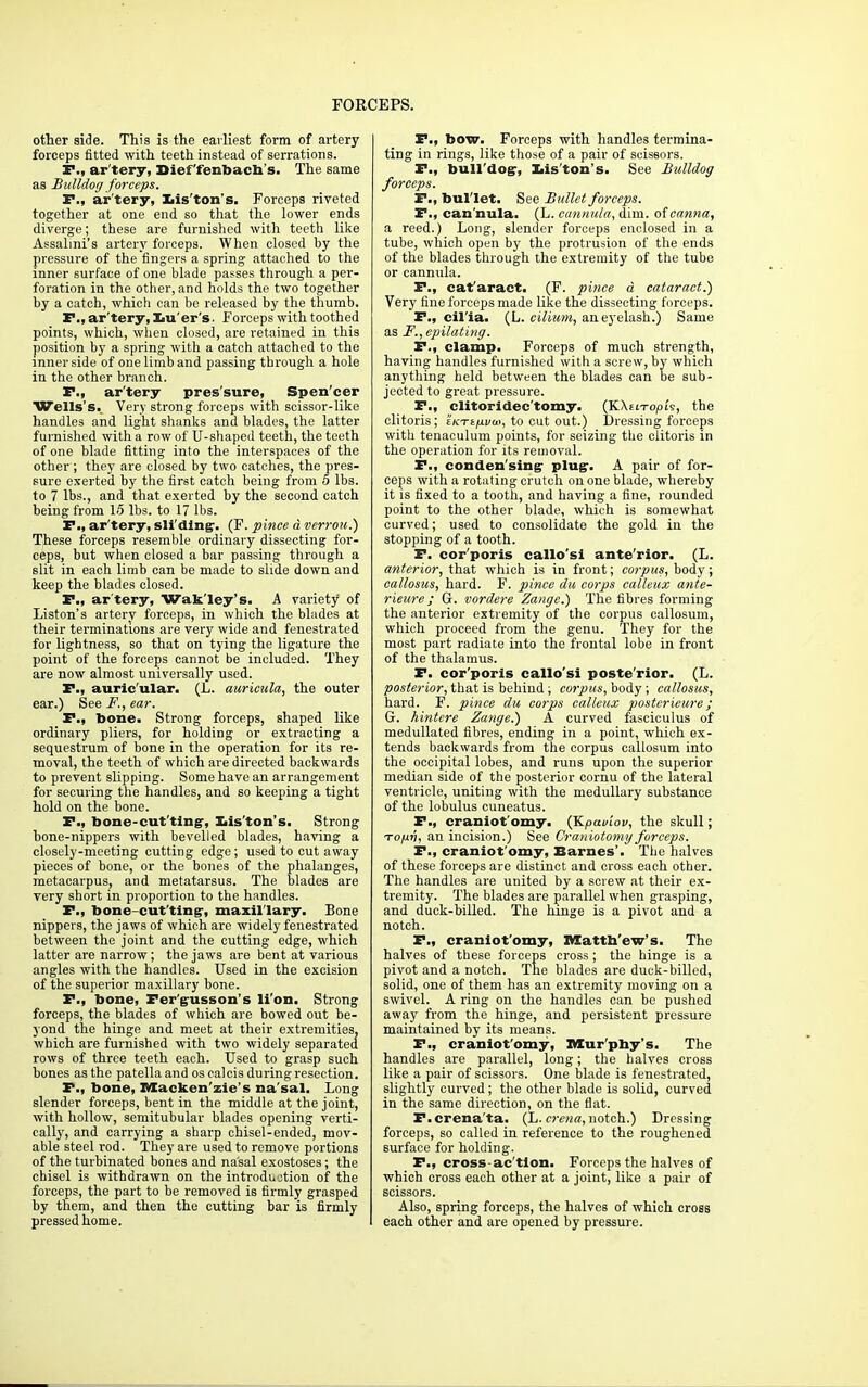 other side. This is the earliest form of artery- forceps fitted with teeth instead of serrations. P., artery, Dief'fenbacb s. The same as Bulldog forceps. P., ar'tery, Iiis'ton's. Forceps riveted together at one end so that the lower ends diverge; these are furnished with teeth like Assalmi's artery forceps. When closed by the pressure of the fingers a spring attached to the inner surface of one blade passes through a per- foration in the other, and holds the two together by a catch, which can be released by the thumb. P., ar'tery, Xiu'er's. Forceps with toothed points, which, when closed, are retained in this position by a spring with a catch attached to the inner side of one limb and passing through a hole in the other branch. P., ar'tery pressure, Spen'eer Wells's. Very strong forceps with scissor-like handles and light shanks and blades, the latter furnished with a row of U-shaped teeth, the teeth of one blade fitting into the interspaces of the other ; they are closed by two catches, the pres- sure exerted by the first catch being from 5 lbs. to 7 lbs., and that exerted by the second catch being from 15 lbs. to 17 lbs. P., ar'tery, sliding-. (F. pince a verrou.) These forceps resemble ordinary dissecting for- ceps, but when closed a bar passing through a slit in each limb can be made to slide down and keep the blades closed. P., ar'tery, Wak'ley's. A variety of Liston's artery forceps, in which the blades at their terminations are very wide and fenestrated for lightness, so that on tying the ligature the point of the forceps cannot be included. They are now almost universally used. P., auricular. (L. auricula, the outer ear.) See F., ear. P., bone. Strong forceps, shaped like ordinary pliers, for holding or extracting a sequestrum of bone in the operation for its re- moval, the teeth of which are directed backwards to prevent slipping. Some have an arrangement for securing the handles, and so keeping a tight hold on the bone. P., bone-cut ting-, Iiis'ton's. Strong bone-nippers with bevelled blades, having a closely-meeting cutting edge; used to cut away pieces of bone, or the bones of the phalanges, metacarpus, and metatarsus. The blades are very short in proportion to the handles. P., bone-cutting-, maxillary. Bone nippers, the jaws of which are widely fenestrated between the joint and the cutting edge, which latter are narrow; the jaws are bent at various angles with the handles. Used in the excision of the superior maxillary bone. P., bone, Fer'gusson's li'on. Strong forceps, the blades of which are bowed out be- yond the hinge and meet at their extremities, which are furnished with two widely separated rows of three teeth each. Used to grasp such bones as the patella and os calcis during resection. P., bone, Mackenzie's na'sal. Long slender forceps, bent in the middle at the joint, with hollow, semitubular blades opening verti- cally, and carrying a sharp chisel-ended, mov- able steel rod. They are used to remove portions of the turbinated bones and nasal exostoses; the chisel is withdrawn on the introduction of the forceps, the part to be removed is firmly grasped by them, and then the cutting bar is firmly pressed home. P., bow. Forceps with handles termina- ting in rings, like those of a pair of scissors. P., bull'dogr, liis'ton's. See Bulldog forceps. P., bullet. See Bullet forceps. P., can'nula. (L. cannula, dim. of canna, a reed.) Long, slender forceps enclosed in a tube, which open by the protrusion of the ends of the blades through the extremity of the tube or cannula. P., cat'aract. (F. pince d cataract.) Very fine forceps made like the dissecting forceps. P., cil'ia. (L. cilium, ane}'elash.) Same as F., epilating. P., clamp. Forceps of much strength, having handles furnished with a screw, by which anything held between the blades can be sub- jected to great pressure. P., clitoridec'tomy. (KAeito/ois, the clitoris; tKTt/u/w, to cut out.) Dressing forceps with tenaculum points, for seizing the clitoris in the operation for its removal. P., condensing- plug-. A pair of for- ceps with a rotating crutch on one blade, whereby it is fixed to a tooth, and having a fine, rounded point to the other blade, which is somewhat curved; used to consolidate the gold in the stopping of a tooth. F. cor'poris callo'si ante'rior. (L. anterior, that which is in front; corpus, body; callosus, hard. F. pince du corps calleux ante- rieure; G. vordere Zange.) The fibres forming the anterior extremity of the corpus callosum, which proceed from the genu. They for the most part radiate into the frontal lobe in front of the thalamus. P. cor'poris callo'si poste'rior. (L. posterior, that is behind; corpus, body; callosus, hard. F. pince du corps calleux poster ieure ; G. hintere Zange.) A curved fasciculus of medullated fibres, ending in a point, which ex- tends backwards from the corpus callosum into the occipital lobes, and runs upon the superior median side of the posterior cornu of the lateral ventricle, uniting with the medullary substance of the lobulus cuneatus. P., craniot'omy. (JLpauiov, the skull; to/jlv, an incision.) See Craniotomy forceps. P., craniot'omy, Barnes'. The halves of these forceps are distinct and cross each other. The handles are united by a screw at their ex- tremity. The blades are parallel when grasping, and duck-billed. The hinge is a pivot and a notch. P., craniot'omy, Matth'ew's. The halves of these forceps cross; the hinge is a pivot and a notch. The blades are duck-billed, solid, one of them has an extremity moving on a swivel. A ring on the handles can be pushed away from the hinge, and persistent pressure maintained by its means. P., craniot'omy, Murphy's. The handles are parallel, long; the halves cross like a pair of scissors. One blade is fenestrated, slightly curved; the other blade is solid, curved in the same direction, on the flat. F.crena'ta. (L. crena, notch.) Dressing forceps, so called in reference to the roughened surface for holding. P., cross-ac'tlon. Forceps the halves of which cross each other at a joint, like a pair of scissors. Also, spring forceps, the halves of which cross each other and are opened by pressure.