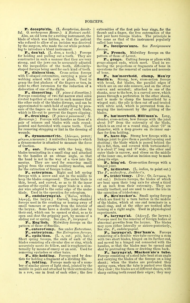 P. decepto'ria. (L. deceptorius, deceit- ful. Gr. verborgenes Messer.) A Bistouri cache. Also, an old term for a cutting instrument, the blade of which was hidden, so that the patient who refused to allow of an incision was deceived by the surgeon, who made the cut while pretend- ing to introduce a blunt instrument. F., den'tal. (L. dens, a tooth.) Forceps for holding and pulling out a tooth. They are constructed in such a manner that they are very strong, and the jaws can be accurately adjusted to the inequalities of the tooth, differently- shaped forceps being used for each kind of tooth. P., dislocation. Cross-action forceps with U-shaped extremities, carrying a piece of webbing armed with cork or plush. Used to grasp the first phalanx of the fingers or toes, in order to effect extension for the reduction of a dislocation of one of the digits. P., dissecting:. (F. pinee d dissection.) Forceps consisting of two flat narrow steel sides riveted together at one end in such manner that the other ends of the blades diverge, and can be approximated to catch hold of anything by pres- sure of the fingers on the middle of each blade, which is file-cut to prevent the fingers slipping. P., dres'sing. (F.pinced pansement; G. Kornzange.) Forceps with handles as those of a pair of scissors and blades with ends round- pointed and furnished with coarse teeth. Used for removing strapping or lint in the dressing of wounds. P., dynamomet'rlc. (Auvn/its, power; fitTpov, a measure.) A midwifery forceps to which a dynamometer is attached to measure the force of traction. P., ear. Forceps with the long, thin blades terminating in a small ring and attached to the handles at an obtuse angle, so that the hand is not in the way of a view into the meatus. They are used for removing small polypi from the external auditory meatus, and for the extraction of foreign bodies. P., ectro'pium. Eight and left spring forceps with a screw and nut in the middle to keep the blades compressed. The under blade is thin, broad, and curved, so as to fit the inner surface of the eyelid ; the upper blade is a slen- der wire adapted to the outer edge of the under blade. Used in the operation for ectropium. P., endolaryng-e'al. (EvSov, within; Xapuyg, the larynx.) Curved, long-shanked forceps used in the crushing or tearing away of small tumours or growths from the interior of the larynx. Some have a double joint close by their end, which can be opened or shut, so as to open and shut the gripping part, by means of a sliding rod or spring. See also, F., laryngeal. P., English. Midwifery forceps on the pattern of those of Smellie. P., enterot'omy. See under Enterolome. P., entro'pium. See Entropiuni forceps. P., epila'tion. (L. e, out; pila, hair.) Short spring forceps, the ends of each of the blades consisting of a circular disc or ring, which accurately meets its fellow, and is roughened in- ternally by means of emery or an acid. Used for removing eyelashes or other hairs. P., file-holding. Forceps used by den- tists for holding a fragment of a dividing tile. P., folding. Forceps made up of a num- ber of similar pieces of light steel, jointed by the middle in pairs and attached by their extremities in a row, one in front of each other; the free extremities of the first pair bear rings, for the thumb and a finger, the free extremities of the last pair have forceps blades. The principle is the same as that of the instrument popularly called lazy tongs. P., forcipres'sure. See Forcipressure forceps. P., French. Midwifery forceps on the pattern of those of Levret. P., gouge. Cutting forceps or pliers with gouge-shaped ends, which meet. Used in re- moving the projections or fragments of bone in operations for the removal of caries and necrosis of bone. P., hse'morrhoid, clamp, Hen'ry Smith's. Strong, bow, cross-action forceps with broad, flat blades, the parallel edges of which are on one side concave, and on the other convex and serrated; attached to one of the shanks, near to the bow, is a curved screw, which passes through a perforation in the other shank, and is made to clamp the hsemorrhoid by a winged nut; the pile is then cut off and treated with nitric acid, which is prevented from da- maging the instrument by the gilding of the blades. P., hse'morrhoid, Hill'man's. Long, slender, cross-action, bow forceps with the joint about 3-5 from the extremity of the blade, which is an oval or a round ring, about -7o in diameter, with a deep groove on its inner sur- face for firm holding. P., hare-lip. Strong bow forceps with a linkage joint to give them a parallel opening and shutting; the blade which is passed behind the lip is flat, thin, and covered with tortoiseshell; it is about 2 long and -5 wide ; the other and outer blade is narrow, and closes on the middle of the inner one, so that an incision may be made along its edge. P., hing'ed. Cross-action forceps with a hinged joint. P., in'dicator. (L. indico, to point out.) The F., ■midwifery, Audibert's. P., iridec'tomy. {Iris ; Gr. ekte/ji/o), to cut out.) Delicate forceps, the blades of which are bent upon their long axis for about a third of an inch from their extremity. They are usually toothed, and are used to seize the iris in the operation of iridectomy. P., Kro'necker's. Small spring forceps which are fixed by a turn button in the middle of the blades, which at one .end terminate in a small ring, and at the other are toothed after turning at a right angle. Used in physiological experiments. P., larynge'al. (Aaouyf, the larynx.) Forceps used for the removal of foreign bodies or abnormal growths from the larynx. The blades may open either laterally or antero-posteriorly.. See also, F., endolaryngeal. P., larynge'al,' Dur'ham's. Forceps consisting of a flexible wire tube carrying a stem with two short blades, hinged on its further end, and moved by a hinged rod connected with the handles, so that the blades may be opened and shut by protruding them or drawing them back. P., larynge'al, Mackenzie's tube. Forceps consisting of a steel tube bent at an angle and carrying the blades of the forceps on a long shank; when the blades are protruded they spring open, when the tube is pushed over them they close; the blades are of different shapes, with I sharp cutting teeth round their edges; they may