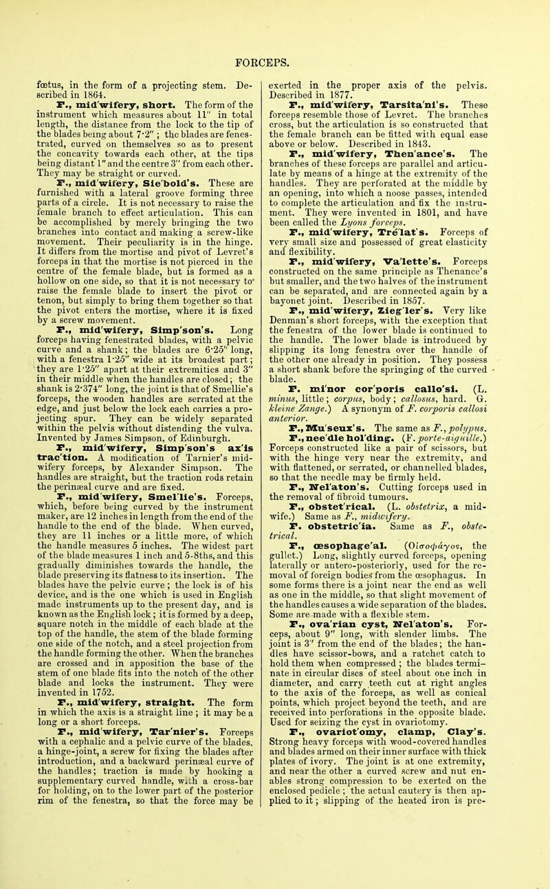 foetus, in the form of a projecting stem. De- scribed in 1864. P., mid'wifery, sbort. The form of the instrument which measures about 11 in total length, the distance from the lock to the tip of the blades being about 7*2 ; the blades are fenes- trated, curved on themselves so as to present the concavity towards each other, at the tips being distant land the centre 3 from each other. They may be straight or curved. P., mid'wifery, Sie'bold's. These are furnished with a lateral groove forming three parts of a circle. It is not necessary to raise the female branch to effect articulation. This can be accomplished by merely bringing the two branches into contact and making a screw-like movement. Their peculiarity is in the hinge. It differs from the mortise and pivot of Levret's forceps in that the mortise is not pierced in the centre of the female blade, but is formed as a hollow on one side, so that it is not necessary to* raise the female blade to insert the pivot or tenon, but simply to bring them together so that the pivot enters the mortise, where it is fixed by a screw movement. P., mid'wifery, Simp'son's. Long forceps having fenestrated blades, with a pelvic curve and a shank; the blades are 6*25 long, with a fenestra 1*25 wide at its broadest part; 'they are 1*25 apart at their extremities and 3 in their middle when the handles are closed; the shank is 2*374 long, the joint is that of Smellie's forceps, the wooden handles are serrated at the edge, and just below the lock each carries a pro- jecting spur. They can be widely separated within the pelvis without distending the vulva. Invented by James Simpson, of Edinburgh. P., mid'wifery, Simp'son's ax'is trac'tion. A modification of Tarnier's mid- wifery forceps, by Alexander Simpson. The handles are straight, but the traction rods retain the perinaeal curve and are fixed. P., mid'wifery, Smel'lie's. Forceps, which, before being curved by the instrument maker, are 12 inches in length from the end of the handle to the end of the blade. When curved, they are 11 inches or a little more, of which the handle measures 5 inches. The widest part of the blade measures 1 inch and 5-8ths, and this gradually diminishes towards the handle, the blade preserving its flatness to its insertion. The blades have the pelvic curve ; the lock is of his device, and is the one which is used in English made instruments up to the present day, and is known as the English lock; it is formed by a deep, square notch in the middle of each blade at the top of the handle, the stem of the blade forming one side of the notch, and a steel projection from the handle forming the other. When the branches are crossed and in apposition the base of the stem of one blade fits into the notch of the other blade and locks the instrument. They were invented in 1752. P., mid'wifery, straight. The form in which the axis is a straight line ; it may be a long or a short forceps. P., mid'wifery, Tar'nier's. Forceps with a cephalic and a pelvic curve of the blades, a hinge-joint, a screw for fixing the blades after introduction, and a backward perinaeal curve of the handles; traction is made by hooking a supplementary curved handle, with a cross-bar for holding, on to the lower part of the posterior rim of the fenestra, so that the force may be exerted in the proper axis of the pelvis. Described in 1877. P., mid'wifery, Tarsita'nl's. These forceps resemble those of Levret. The branches cross, but the articulation is so constructed that the female branch can be fitted with equal ease above or below. Described in 1843. P., mid'wifery, Then'ance's. The branches of these forceps are parallel and articu- late by means of a hinge at the extremity of the handles. They are perforated at the middle by an opening, into which a noose passes, intended to complete the articulation and fix the instru- ment. They were invented in 1801, and have been called the Lyons forceps. P., mid'wifery, Tre'lat's. Forceps of very small size and possessed of great elasticity and flexibility. P., mid'wifery, Va'lette's. Forceps constructed on the same principle as Thenance's but smaller, and the two halves of the instrument can be separated, and are connected again by a bayonet joint. Described in 1857. P,, mid'wifery, Zieg'ler's. Very like Denman's short forceps, with the exception that the fenestra of the lower blade is continued to the handle. The lower blade is introduced by slipping its long fenestra over the handle of the other one already in position. They possess a short shank before the springing of the curved blade. P. minor cor'poris callo'si. (L. minus, little; corpus, body; callosus, hard. Gr. kleine Zange.) A synonym of F. corporis callosi anterior. F.,Museux's. The same as F., polypus. P., nee'dle holding-. (F. parte-aiguille.) Forceps constructed like a pair of scissors, but with the hinge very near the extremity, and with flattened, or serrated, or channelled blades, so that the needle may be firmly held. P., Nel'aton's. Cutting forceps used in the removal of fibroid tumours. P., obstet'rical- (L. obstetrix, a mid- wife.) Same as F., midwifery. P. obstetric'ia. Same as F., obste- trical. P., oesophageal. (Oiaotpayos, the gullet.) Long, slightly curved forceps, opening laterally or antero-posteriorly, used for the re- moval of foreign bodies from the oesophagus. In some forms there is a joint near the end as well as one in the middle, so that slight movement of the handles causes a wide separation of the blades. Some are made with a flexible stem. P., ova rian cyst, Nel aton's, For- ceps, about 9 long, with slender limbs. The joint is 3'' from the end of the blades; the han- dles have scissor-bows, and a ratchet catch to hold them when compressed ; the blades termi- nate in circular discs of steel about one inch in diameter, and carry teeth cut at right angles to the axis of the forceps, as well as conical points, which project beyond the teeth, and are received into perforations in the opposite blade. Used for seizing the cyst in ovariotomy. P., ovarlot'omy, clamp, Clay's. Strong heavy forceps with wood-covered handles and blades armed on their inner surface with thick plates of ivory. The joint is at one extremity, and near the other a curved screw and nut en- ables strong compression to be exerted on the enclosed pedicle ; the actual cautery is then ap- plied to it; slipping of the heated iron is pre-