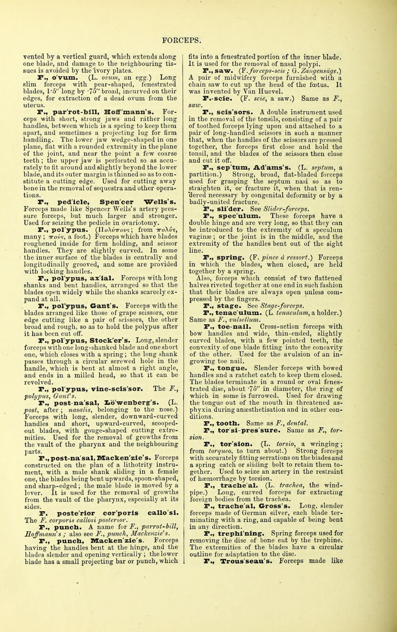 vented by a vertical guard, which extends along one blade, and damage to the neighbouring tis- sues is avoided by the ivory plates. P., o'vum. (L. ovum, an egg.) Long slim forceps with pear-shaped, fenestrated blades, 1*5 long by -75 broad, incurved on their edges, for extraction of a dead ovum from the uterus. P., par'rot-bill, Hoffmann's. For- ceps with short, strong jaws and rather long handles, between which is a spring to keep them apart, and sometimes a projecting lug for firm handling. The lower jaw wedge-shaped in one plane, flat with a rounded extremity in the plane of the joint, and near the point a few coarse teeth ; the upper jaw is perforated so as accu- rately to fit around and slightly beyond the lower blade, and its outer margin is thinned so as to con- stitute a cutting edge. Used for cutting away bone in the removal of sequestra and other opera- tions. F., ped'icle, Spen'cer Wells's. Forceps made like Spencer Wells's artery pres- sure forceps, but much larger and stronger. Used for seizing the pedicle in ovariotomy. F., polypus. (noXinrovs; from iroXvs, many; iroue, a foot.) Forceps which have blades roughened inside for firm holding, and scissor handles. They are slightly curved. In some the inner surface of the blades is centrally and longitudinally grooved, and some are provided with locking handles. F., pol'ypus, ax'ial. Forceps with long shanks and bent handles, arranged so that the blades open widely while the shanks scarcely ex- pand at all. F., pol'ypus, Cant's. Forceps with the blades arranged like those of grape scissors, one edge cutting like a pair of scissors, the other broad and rough, so as to hold the polypus after it has been cut off. F., pol'ypus, Stock'er's. Long, slender forceps with one long-shanked blade and one short one, which closes with a spring; the long shank Easses through a circular screwed hole in the andle, which is bent at almost a right angle, and ends in a milled head, so that it can be revolved. F., polypus, vine-scis'sor. The F., polypus, Gant's. F., post nasal, Xib'wenberg-'s. (L. post, after; nasalis, belonging to the nose.) Forceps with long, slender, downward-curved handles and short, upward-curved, scooped- out blades, with gouge-shaped cutting extre- mities. Used for the removal of growths from the vault of the pharynx and the neighbouring parts. F.,post-na'sal, Macken'zle's. Forceps constructed on the plan of a lithotrity instru- ment, with a male shank sliding in a female one, the blades being bent upwards, spoon-shaped, and sharp-edged; the male blade is moved by a lever. It is used for the removal of growths from the vault of the pharynx, especially at its sides. F. poste'rlor cor'porls callo'si. The F. corporis callosi posterior. F., punch. A name for F., parrot-bill, Hoffmann's ; also see F., punch, Mackenzie's. F., punch, Mackenzie's. Forceps having the handles bent at the hinge, and the blades slender and opening vertically ; the lower- blade has a small projecting bar or punch, which fits into a fenestrated portion of the inner blade. It is used for the removal of nasal polypi. F., saw. (F.forceps-scie ; G. Zangensdge.) A pair of midwifery forceps furnished with a chain saw to cut up the head of the foetus. It was invented by Van Huevel. F.-scie. (F. scie, a saw.) Same as F., saw. F., scis'sors. A double instrument used in the removal of the tonsils, consisting of a pair of toothed forceps lying upon and attached to a pair of long-handled scissors in such a manner that, when the handles of the scissors are pressed together, the forceps first close and hold the tonsil, and the blades of the scissors then close and cut it off. F., sep'tum, Ad'ams's. (L. septum, a partition.) Strong, broad, flat-bladed forceps used for grasping the septum nasi so as to straighten it, or fracture it, when that is ren- dered necessary by congenital deformity or by a badly-united fracture. P., slider. See Slider-forceps. P., spec'ulum. These forceps have a double hinge and are very long, so that they can be introduced to the extremity of a speculum vaginae ; or the joint is in the middle, and the extremity of the handles bent out of the sight line. F., spring1. (F. pince a ressort.) Forceps in which the blades, when closed, are held together by a spring. Also, forceps which consist of two flattened halves riveted together at one end in such fashion that their blades are always open unless com- pressed by the Angers. F., stage. See Stage-forceps. P., tenaculum. (L. tenaculum, a holder.) Same as F., vulsellum. P., toe-nail. Cross-action forceps with bow handles and wide, thin-ended, slightly curved blades, with a few pointed teeth, the convexity of one blade fitting into the concavity of the other. Used for the avulsion of an in- growing toe nail. P., tongue. Slender forceps with bowed handles and a ratchet catch to keep them closed. The blades terminate in a round or oval fenes- trated disc, about -75 in diameter, the ring of which in some is furrowed. Used for drawing the tongue out of the mouth in threatened as- phyxia during anaesthetisation and in other con- ditions. P., tooth. Same as F., dental. P., tor'si-pres'sure. Same as F., tor- sion. P., tor'sion. (L. torsio, a wringing; from torqueo, to turn about.) Strong forceps with accurately fitting serrations on the blades and a spring catch or sliding bolt to retain them to- gether. Used to seize an artery in the restraint of haemorrhage by torsion. P., trache'al. (L. trachea, the wind- pipe.) Long, curved forceps for extracting foreign bodies from the trachea. P., trache'al, Cross's. Long, slender forceps made of German silver, each blade ter- minating with a ring, and capable of being bent in any direction. P., trephi'ning. Spring forceps used for removing the disc of bone cut by the trephine. The extremities of the blades have a circular outline for adaptation to the disc. P., Trous'seau's. Forceps made like