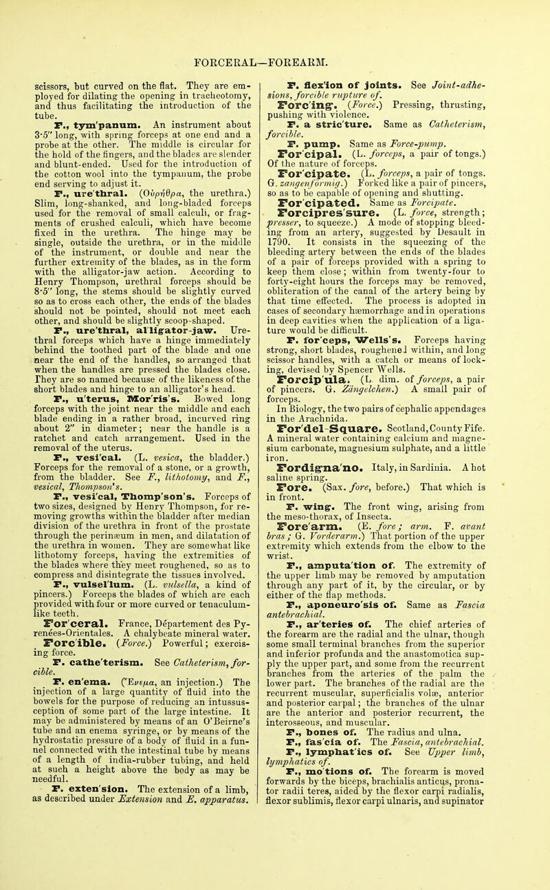 FORCERAL i—FOREARM. scissors, but curved on the flat. They are em- ployed for dilating the opening in tracheotomy, and thus facilitating the introduction of the tube. P., tym'panum. An instrument about 3-5 long, with spring forceps at one end and a probe at the other. The middle is circular for the hold of the fingers, and the blades are slender and blunt-ended. Used for the introduction of the cotton wool into the tympanum, the probe end serving to adjust it. P., ure'thral. {Qvpwdpa, the urethra.) Slim, long-shanked, and long-bladed forceps used for the removal of small calculi, or frag- ments of crushed calculi, which have become fixed in the urethra. The hinge may be single, outside the urethra, or in the middle of the instrument, or double and near the further extremity of the blades, as in the form with the alligator-jaw action. According to Henry Thompson, urethral forceps should be 8'5 long, the stems should be slightly curved so as to cross each other, the ends of the blades should not be pointed, should not meet each other, and should be slightly scoop-shaped. I., ure'thral, alligator-jaw. Ure- thral forceps which have a hinge immediately behind the toothed part of the blade and one near the end of the handles, so arranged that when the handles are pressed the blades close. They are so named because of the likeness of the short blades and hinge to an alligator's head. P., u'terus, Morris's. Bowed long forceps with the joint near the middle and each blade ending in a rather broad, incurved ring about 2 in diameter; near the handle is a ratchet and catch arrangement. Used in the removal of the uterus. P., vesi'cal. (L. vesica, the bladder.) Forceps for the removal of a stone, or a growth, from the bladder. See F., lithotomy, and F., vesical, Thompson's. P., vesi'cal, Thomp'son's. Forceps of two sizes, designed by Henry Thompson, for re- moving growths within the bladder after median division of the urethra in front of the prostate through the perineum in men, and dilatation of the urethra in women. They are somewhat like lithotomy forceps, having the extremities of the blades where they meet roughened, so as to compress and disintegrate the tissues involved. P., vulsel'lum. (L. vulsella, a kind of pincers.) Forceps the blades of which are each provided with four or more curved or tenaculum- like teeth. For'ceral. France, Departement des Py- renees-Orientales. A chalybeate mineral water. Forcible. {Force.) Powerful; exercis- ing force. P. catbe'terism. See Gatheterism, for- cible. P. en'ema. ('Evtua, an injection.) The injection of a large quantity of fluid into the bowels for the purpose of reducing an intussus- ception of some part of the large intestine. It may be administered by means of an O'Beirne's tube and an enema syringe, or by means of the hydrostatic pressure of a body of fluid in a fun- nel connected with the intestinal tube by means of a length of india-rubber tubing, and held at such a height above the body as may be needful. P. extension. The extension of a limb, as described under Extension and E. apparatus. P. flexion of joints. See Joint-adhe- sions, forcible rupture of. Forcing. {Force.) Pressing, thrusting, pushing with violence. P. a stric'ture. Same as Catheter ism, forcible. P. pump. Same as Force-pump. For'cipal. (L. forceps, a pair of tongs.) Of the nature of forceps. For'cipa/te. (L. forceps, a pair of tongs. G. zangenfbrmig.) Forked like a pair of pincers, so as to be capable of opening and shutting. For'cipated. Same as Forcipate. Forcipres'sure. (L. force, strength; presser, to squeeze.) A mode of stopping bleed- ing from an artery, suggested by Desault in 1790. It consists in the squeezing of the bleeding artery between the ends of the blades of a pair of forceps provided with a spring to keep them close ; within from twenty-four to forty-eight hours the forceps may be removed, obliteration of the canal of the artery being by that time effected. The process is adopted in cases of secondary haemorrhage and in operations in deep cavities when the application of a liga- ture would be difficult. P. for'ceps, Wells's. Forceps having strong, short blades, roughened within, and long scissor handles, with a catch or means of lock- ing, devised by Spencer Wells. Forcip'ula. (L. dim. of forceps, a pair of pincers, G. Zdngelchen.) A small pair of forceps. In Biology, the two pairs of cephalic appendages in the Arachnida. For'del - Square. Scotland, County Fife. A mineral water containing calcium and magne- sium carbonate, magnesium sulphate, and a little iron. Fordig'na'no. Italy, in Sardinia. A hot saline spring. Fore. (Sax. fore, before.) That which is in front. P. wing. The front wing, arising from the meso-thorax, of Insecta. Fore arm. (E. fore; arm. F. avant bras ; G. Vorderarm.) That portion of the upper extremity which extends from the elbow to the wrist. P., amputa'tion of, The extremity of the upper limb may be removed by amputation through any part of it, by the circular, or by either of the flap methods. P., aponeuro'sis of. Same as Fascia antebrachial. P., ar'teries of. The chief arteries of the forearm are the radial and the ulnar, though some small terminal branches from the superior and inferior profunda and the anastomotica sup- ply the upper part, and some from the recurrent branches from the arteries of the palm the lower part. The branches of the radial are the recurrent muscular, superficialis volae, anterior and posterior carpal; the branches of the ulnar are the anterior and posterior recurrent, the interosseous, and muscular. P., bones of. The radius and ulna. P., fas'cia of. The Fascia, antebrachial. P., lympbat'ics of. See Upper limb, lymphatics of. P., mo'tions of. The forearm is moved forwards by the biceps, brachialis anticus, prona- tor radii teres, aided by the flexor carpi radialis, flexor sublimis, flexor carpi ulnaris, and supinator
