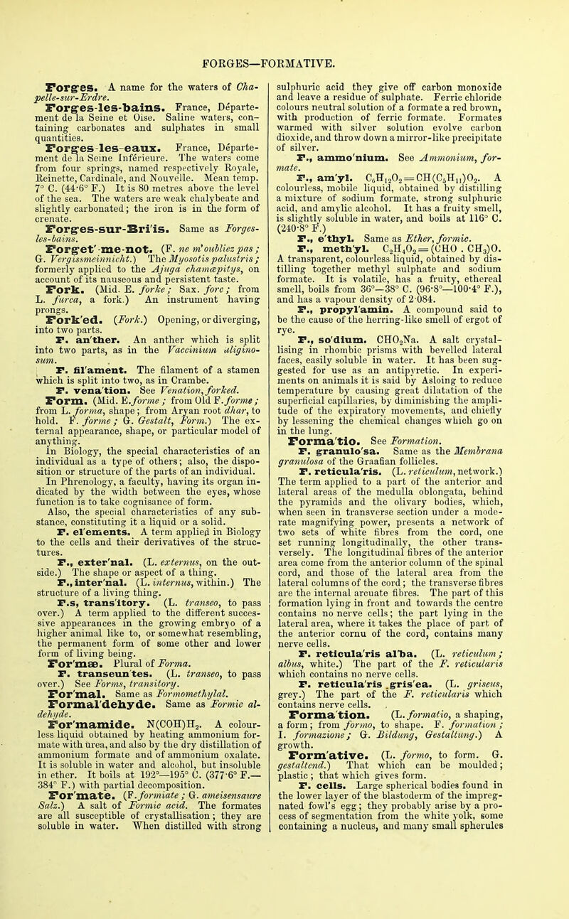 FORGES—FORMATIVE. Forges. A name for the waters of Cha- pelle-sur-Erdre. Forges-les-bains. France, Departe- ment de la Seine et Oise. Saline waters, con- taining carbonates and sulphates in small quantities. ForgeS-leS-eaUX. France, Departe- ment de la Seine Inferieure. The waters come from four springs, named respectively Royale, lleinette, Cardinale, and Nouvelle. Mean temp. 7° C. (44-6° F.) It is 80 metres above the level of the sea. The waters are weak chalybeate and slightly carbonated; the iron is in the form of crenate. Forg-es-sur-Bri'is. Same as Forges- les-bains. Forget' Bie not. (F. ne m' oubliez pas ; G. Vergissmeinnicht.) The Myosotispalustris; formerly applied to the Ajuga chamcepitys, on account of its nauseous and persistent taste. Fork. (Mid. E. forke; Sax. fore; from L. furca, a fork.) An instrument having prongs. Fork'ed. {Fork.) Opening, or diverging, into two parts. P. an ther. An anther which is split into two parts, as in the Vaccinium uligino- swm. ' . P. fil'ament. The filament of a stamen which is split into two, as in Crambe. P. venation. See Venation, forked. Form. (Mid. E. forme ; from Old V. forme; from L. forma, shape; from Aryan root dhar, to hold. F. forme; G. Gestalt, Form.) The ex- ternal appearance, shape, or particular model of anything. In Biology, the special characteristics of an individual as a type of others; also, the dispo- sition or structure of the parts of an individual. In Phrenology, a faculty, having its organ in- dicated by the width between the eyes, whose function is to take cognisance of form. Also, the special characteristics of any sub- stance, constituting it a liquid or a solid. P. el ements. A term applied in Biology to the cells and their derivatives of the struc- tures. P., exter'nal- (L. externns, on the out- side.) The shape or aspect of a thing. P., inter nal. (L. internus, within.) The structure of a living thing. P.s, transitory. (L. transeo, to pass over.) A term applied to the different succes- sive appearances in the growing embryo of a higher animal like to, or somewhat resembling, the permanent form of some other and lower form of living being. For'mae. Plural of Forma. P. transeuntes. (L. transeo, to pass over.) See Forms, transitory. For mal. Same as Formomethylal. Formaldehyde. Same as Formic al- dehyde. For'mamide. N(C0H)H2. A colour- less liquid obtained by heating ammonium for- mate with urea, and also by the dry distillation of ammonium formate and of ammonium oxalate. It is soluble in water and alcohol, but insoluble in ether. It boils at 192°—195° C. (377'6° F.— 384 F.) with partial decomposition. For'mate. {V.formiate ; G. ameisensaure Salz.) A salt of Formic acid. The formates are all susceptible of crystallisation; they are soluble in water. When distilled with strong sulphuric acid they give off carbon monoxide and leave a residue of sulphate. Ferric chloride colours neutral solution of a formate a red brown, with production of ferric formate. Formates warmed with silver solution evolve carbon dioxide, and throw down a mirror-like precipitate of silver. P., ammo'nium. See Ammonium, for- P., am'yl. C0HI2O2 = CH(C5Hu)02. A colourless, mobile liquid, obtained by distilling a mixture of sodium formate, strong sulphuric acid, and amylic alcohol. It has a fruity smell, is slightlv soluble in water, and boils at 116° C. (240-8° F.) P., e'thyl. Same as Ether, formic. P., methyl. C2H402= (UHO . CH3)0. A transparent, colourless liquid, obtained by dis- tilling together methyl sulphate and sodium formate. It is volatile, has a fruity, ethereal smell, boils from 30°—38° C. (96-8°—100-4° F.), and has a vapour density of 2-084. P., propyl'amin. A compound said to be the cause of the herring-like smell of ergot of rye. P., so'dium. CH02Na. A salt crystal- lising in rhombic prisms with bevelled lateral faces, easily soluble in water. It has been sug- gested for use as an antipyretic. In experi- ments on animals it is said by Asloing to reduce temperature by causing great dilatation of the superficial capillaries, by diminishing the ampli- tude of the expiratory movements, and chiefly by lessening the chemical changes which go on in the lung. Forma'tio. See Formation. P. granulosa. Same as the Membrana granulosa of the Graafian follicles. P. reticula'ris. (L. reticulum, network.) The term applied to a part of the anterior and lateral areas of the medulla oblongata, behind the pyramids and the olivary bodies, which, when seen in transverse section under a mode- rate magnifying power, presents a network of two sets of white fibres from the cord, one set running longitudinally, the other trans- versely. The longitudinal fibres of the anterior area come from the anterior column of the spinal cord, and those of the lateral area from the lateral columns of the cord; the transverse fibres are the internal arcuate fibres. The part of this formation lying in front and towards the centre contains no nerve cells; the part lying in the lateral area, where it takes the place of part of the anterior cornu of the cord, contains many nerve cells. P. reticula'ris alba. (L. reticulum ; albus, white.) The part of the F. reticularis which contains no nerve cells. P. reticula'ris gris'ea. (L. griseus, grey.) The part of the F. reticularis which contains nerve cells. Forma tion. (L.formatio, a shaping, a form; from formo, to shape. F. formation ; I. formazione; G. Bildung, Gestaltung.) A growth. Formative. (L. formo, to form. G. gestaltcnd.) That which can be moulded; plastic ; that which gives form. P. cells. Large spherical bodies found in the lower layer of the blastoderm of the impreg- nated fowl's egg; they probably arise by a pro- cess of segmentation from the white yolk, some containing a nucleus, and many small spherules