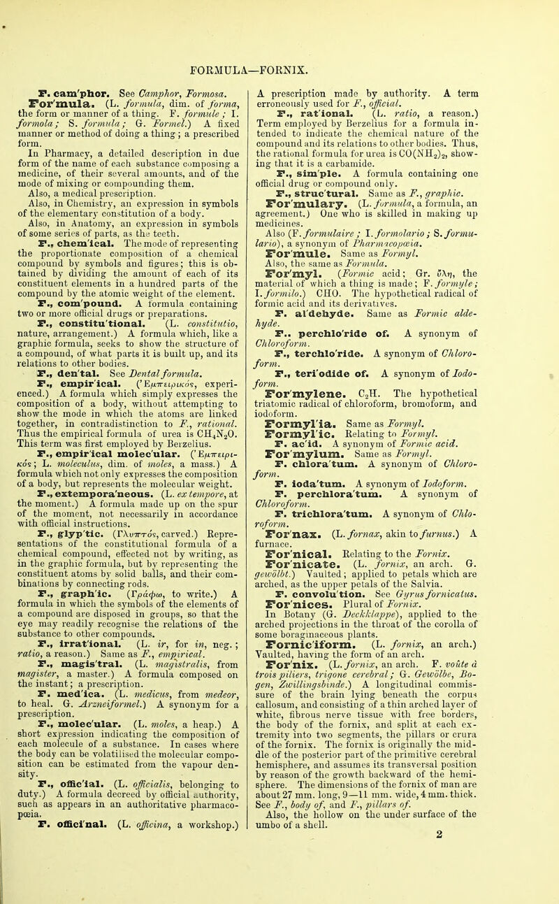 FORMULA—FORNIX. S*. cam'phor. See Camphor, Formosa. For mula. (L. formula, dim. of forma, the form or manner of a tiling. F. formule ; I. formola; S. formula; G. Formel.) A fixed manner or method of doing a thing ; a prescribed form. In Pharmacy, a detailed description in due form of the name of each substance composing a medicine, of their several amounts, and of the mode of mixing or compounding them. Also, a medical prescription. Also, in Chemistry, an expression in symbols of the elementary constitution of a body. Also, in Anatomy, an expression in symbols of some series of parts, as the teeth. P., chemical. The mode of representing the proportionate composition of a chemical compound by symbols and figures; this is ob- tained by dividing the amount of each of its constituent elements in a hundred parts of the compound by the atomic weight of the element. P., com'pound. A formula containing two or more official drugs or preparations. P., constitutional. (L. constitutio, nature, arrangement.) A formula which., like a graphic formula, seeks to show the structure of a compound, of what parts it is built up, and its relations to other bodies. P., den'tal. See Dental formula. P., empirical. ('E/m-EifnKos, experi- enced.) A formula which simply expresses the composition of a body, without attempting to show the mode in which the atoms are linked together, in contradistinction to F,, rational. Thus the empirical formula of urea is CH4N20. This term was first employed by Berzelius. P., empirical molecular. ('E/iTt-upL- kos ; L. moleculus, dim. of moles, a mass.) A formula which not only expresses the composition of a body, but represents the molecular weight. P., extempora'neous. (L. ex tempore, at the moment.) A formula made up on the spur of the moment, not necessarily in accordance with official instructions. P-» glyptic. (r\u7TTos, carved.) Repre- sentations of the constitutional formula of a chemical compound, effected not by writing, as in the graphic formula, but by representing the constituent atoms by solid balls, and their com- binations by connecting rods. P., graphic. (Tpa<pu>, to write.) A formula in which the s3rmbols of the elements of a compound are disposed in groups, so that the eye may readily recognise the relations of the substance to other compounds. P., irrat'ional. (L. ir, for in, neg. ; ratio, a reason.) Same as F., empirical. P., magistral. (L. magistrates, from magister, a master.) A formula composed on the instant; a prescription. P. med'ica. (L. medicus, from medeor, to heal. G. Arzneiformel.) A synonym for a prescription. P., molec ular. (L. moles, a heap.) A short expression indicating the composition of each molecule of a substance. In cases where the body can be volatilised the molecular compo- sition can be estimated from the vapour den- sity. P., official. (L. officialis, belonging to duty.) A formula decreed by official authority, such as appears in an authoritative pharmaco- poeia. P. officinal. (L. officina, a workshop.) A prescription made by authority. A term erroneously used for F., official. P., rat'ional. (L. ratio, a reason.) Term employed by Berzelius for a formula in- tended to indicate the chemical nature of the compound and its relations to other bodies. Thus, the rational formula for urea is CO(NH2)2, show- ing that it is a carbamide. P., sim'ple. A formula containing one official drug or compound only. P., structural. Same as F., graphic. For'mulary. (L. formula, a formula, an agreement.) One who is skilled in making up medicines. Also (F. formulaire ; I. formolario; S.formu- lario), a synonym of Pharm'icopmia. For mule. Same as Formyl. Also, the same as Formula. For'myl. {Formic acid; Gr. v\r\, the material of which a thing is made; F'. formyl e; I. formilo.) CHO. The hypothetical radical of formic acid and its derivatives. P. al'dehyds. Same as Formic alde- hyde. P.. perchlo'ride of. A synonym of Chloroform. P., terchlo'ride. A synonym of Chloro- form. P., teri'odide of. A synonym of Iodo- form. For mylene. C.2H. The hypothetical triatomic radical of chloroform, bromoform, and iodoform. Formyl'ia. Same as Formyl. Formyl'ie. Relating to Formyl. P. ac'id. A synonym of Formic add. For'mylum. Same as Formyl. P. chlora'tum. A synonym of Chloro- form. P. iodatum. A synonym of Iodoform. P. perchloratum. A synonym of Chloroform. P. trichloratum. A synonym of Chlo- roform. For nax. (L. fomax, akin to furnus.) A furnace. For'nical. Relating to the Fornix. For nicate. (L. fornix, an arch. G. gewolbt.) Vaulted; applied to petals which are arched, as the upper petals of the Salvia. P. convolution. See Cyrus forniealus. For'nices. Plural of Fornix. In Botany (G. Deckklappe), applied to the arched projections in the throat of the corolla of some boraginaceous plants. Fornic'iform. (L. fornix, an arch.) Vaulted, having the form of an arch. For'nix. (L. fornix, an arch. F. vo&te a troispiliers, trigone cerebral; G. Gewdlbe, Bo- gen, Zwillingsbinde.) A longitudinal commis- sure of the brain lying beneath the corpus callosum, and consisting of a thin arched layer of white, fibrous nerve tissue with free borders, the body of the fornix, and split at each ex- tremity into two segments, the pillars or crura of the fornix. The fornix is originally the mid- dle of the posterior part of the primitive cerebral hemisphere, and assumes its transversal position by reason of the growth backward of the hemi- sphere. The dimensions of the fornix of man are about 27 mm. long, 9—11 mm. wide, 4 mm. thick. See F., body of, and F., pillars of. Also, the hollow on the under surface of the umbo of a shell. 2