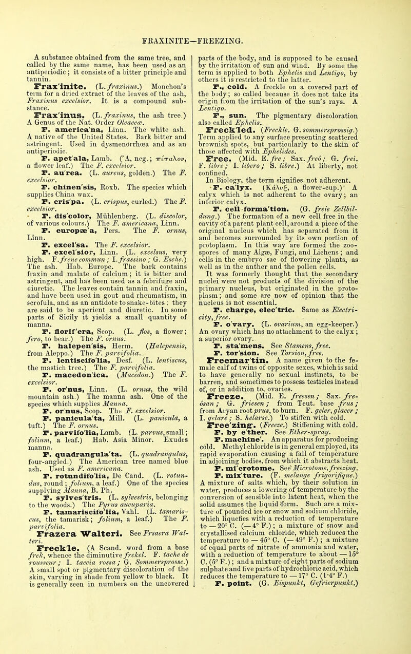 FRAXINITE—FREEZING. A substance obtained from the same tree, and I called by the same name, has been used as an antiperiodic ; it consists of a bitter principle and tannin. Frax'inite. (L. fraxinus.) Monchon's term for a dried extract of the leaves of the ash, Fraxinus excelsior. It is a compound sub- stance. Frax'inus. (L. fraxinus, the ash tree.) A Genus of the Nat. Order Oleaeece. F. america'na, Linn. The white ash. A native of the United States. Bark bitter and astringent. Used in dysmendrrhoea and as an antiperiodic. P. apet'ala, Lamb. (' A, neg.; irvraKov, a flower leaf.) The F. excelsior. F. au'rea. (L. aureus, golden.) The F. excelsior. P. ctainen'sis, Koxb. The species which supplies China wax. F. cris'pa. (L. crispus, curled.) The.F. excelsior. F. dis'color, Muhlenberg. (L. discolor, of various colours.) The F. americana, Linn. F. europae'a, Pers. The F. omus, Linn. F. excel'sa. The jF. excelsior. F. excel'sior, Linn. (L. excelsus. very high. ~E.frenecomm.un; I.frassino ; G. Esche.) The ash. Hab. Europe. The bark contains fraxin and malate of calcium; it is bitter and astringent, and has been used as a febrifuge and diuretic. The leaves contain tannin and fraxin, and have been used in gout and rheumatism, in scrofula, and as an antidote to snake-bites ; they are said to be aperient and diuretic. In some parts of Sicily it yields a small quantity of manna. F. florif'era, Scop. (L. fios, a flower; j'ero, to bear.) The F. omus. F. halepen'sis, Herm. {Halepensis, from Aleppo.) The F. parvifolia. F. lentiscifo'lia, Desf. (L. lentiscus, the mastich tree.) The F. parvifolia. F. macedon'ica. {Macedon.) The F. excelsior. F. or'nus, Linn. (L. omus, the wild mountain ash.) The manna ash. One of the species which supplies Manna. F. or'nus, Scop. The F. excelsior. F. panicula'ta, Mill. (L. panicula, a tuft.) The F. omus. F. parvifolia, Lamb. (L. parvus, small; folium, a leaf.) Hab. Asia Minor. Exudes manna. F. quadrangula'ta. (L. quadrangulus, four-angled.) The American tree named blue ash. Used as F. americana. F. rotundifo'lia, De Cand. (L. rotun- dits, round ; folium, a leaf.) One of the species supplying Manna, B. Ph. P. sylves'tris. (L. sylvestris, belonging to the woods.) The Pyrus aucuparia. F. tamariscifo'lia, Vahl. (L. tamaris- cus, the tamarisk; folium, a leaf.) The F. parvifolia. Frazera Walteri. SeeFrsaera Wal- ter i. Freckle. (A Scand. word from a base frek, whence the diminutive frehel. F. tache de rousseur; I. taccia rossa; G. Sommersprossc.) A small spot or pigmentary discoloration of the skin, varying in shade from yellow to black. It is generally seen in numbers on the uncovered parts of the body, and is supposed to be caused by the irritation of sun and wind. By some the term is applied to both Ephelis and Lentigo, by others it is restricted to the latter. P., cold. A freckle on a covered part of the body; so called because it does not take its origin from the irritation of the sun's rays. A Lentigo. F., sun. The pigmentary discoloration also called Ephelis. Freckled. {Freckle. G. sommersprossig.) Term applied to any surface presenting scattered brownish spots, but particularly to the skin of those affected with Ephelides. Free. (Mid. E.fre; Sax. freo; G. frei. F. libre; I. libero; S. libre.) At liberty, not confined. In Biology, the term signifies not adherent. • P. ca'iyx. (Ka\u£, a flower-cup.) A calyx which is not adherent to the ovary; an inferior calyx. P. cell forma'tion. (G. freie Zellbil- dung.) The formation of a new cell free in the cavity of a parent plant cell, around a piece of the original nucleus which has separated from it and becomes surrounded by its own portion of protoplasm. In this way are formed the zoo- spores of many Algae, Fungi, and Lichens ; and cells in the embryo sac of flowering plants, as well as in the anther and the pollen cells. It was formerly thought that the secondary nuclei were not products of the division of the primary nucleus, but originated in the proto- plasm ; and some are now of opinion that the nucleus is not essential. F. charge, elec'tric. Same as Electri- city, free. P. o'vary. (L. ovarium, an egg-keeper.) An ovary which has no attachment to the calyx ; a superior ovary. P. sta'mens. See Stamens, free. P. tor'sion. See Torsion, free. Freemar'tin. A name given to the fe- male calf of twins of opposite sexes, which is said to have generally no sexual instincts, to be barren, and sometimes to possess testicles instead of, or in addition to, ovaries. Freeze. (Mid. E. freesen; Sax. fre- osan; G. friesen ; from Teut. base frus; from Aryan rootprus, to burn. F. geler, glacer ; I. gelare ; S. helarse.) To stiffen with cold. Free'zing. {Freeze.) Stiffening with cold. F. by e'ther. See Ether-spray. P. machine'. An apparatus for producing cold. Methyl chloride is in general employed, its rapid evaporation causing a fall of temperature in adjoining bodies, from which it abstracts heat. F. mi crotome. SeeMicrotome, freezing. P. mix ture. (F. melange frigorifique.) A mixture of salts which, by their solution in water, produces a lowering of temperature by the conversion of sensible into latent heat, when the solid assumes the liquid •form. Such are a mix- ture of pounded ice or snow and sodium chloride, which liquefies with a reduction of temperature to —20° C. (—4° F.); a mixture of snow and crystallised calcium chloride, which reduces the temperature to — 45° C. (— 49° F.) ; a mixture of equal parts of nitrate of ammonia and water, with a reduction of temperature to about — 15° C. (5° F.); and a mixture of eight parts of sodium sulphate and five parts of hydrochloric acid, which reduces the temperature to —17° C. (l-4° F.) F. point. (G. Eispunkt, Gefrierpunkt.)