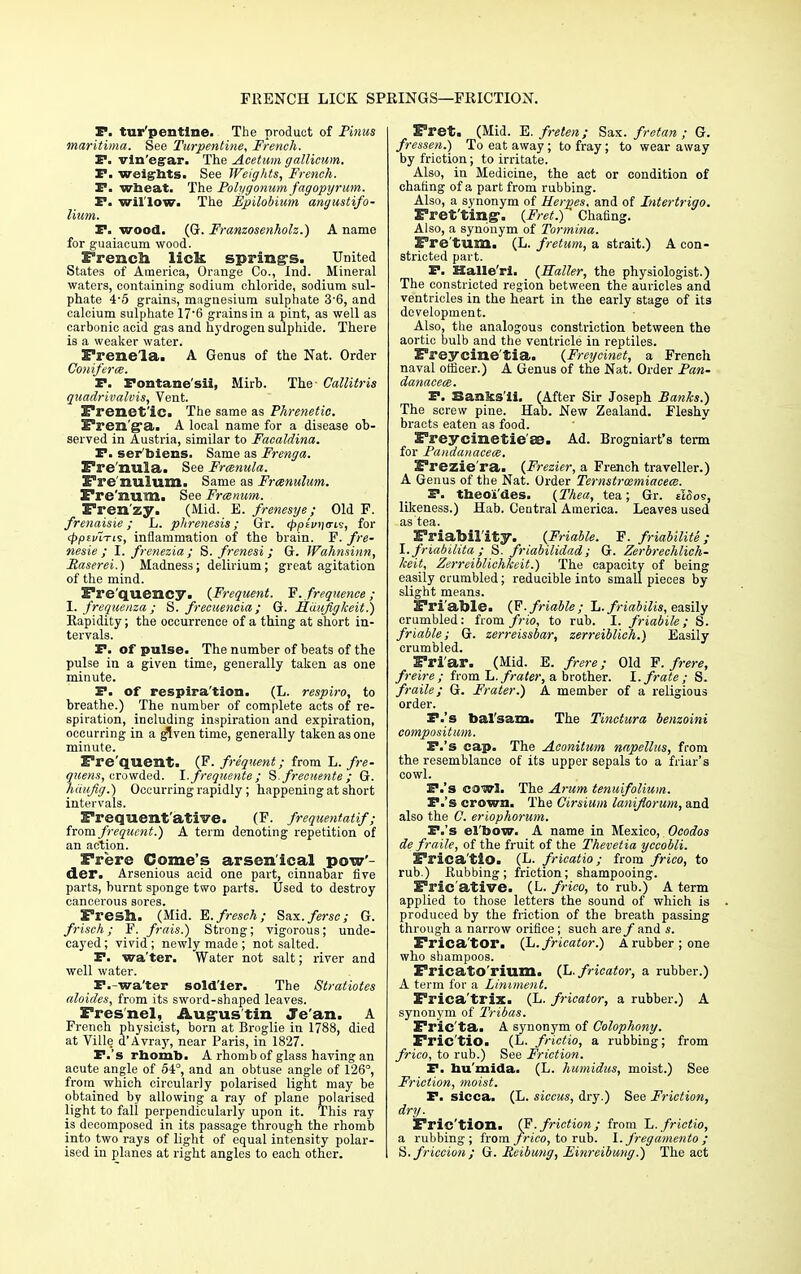 FRENCH LICK SPRINGS—FRICTION. P. tur'pentine. The product of Pinus maritima. See Turpentine, French. P. vinegar. The Acetum gallicum. P. weights. See Weights, French. P. wheat. The Polygonum fagopyrum. P. willow. The Epilobium anyustifo- Hum. P. wood. (G. Franzosenholz.) A name for guaiacum wood. French lick spring's. United States of America, Orange Co., Ind. Mineral waters, containing sodium chloride, sodium sul- phate 4-5 grains, magnesium sulphate 36, and calcium sulphate 17'6 grains in a pint, as well as carbonic acid gas and hydrogen sulphide. There is a weaker water. Frenela. A Genus of the Nat. Order Coniferce. P. Fontane'sii, Mirb. The Callitris quadrivalvis, Vent. Frenetic. The same as Phrenetic. Fren'ga. A local name for a disease ob- served in Austria, similar to Facaldina. P. ser Mens. Same as Frenga. Fre'nula. See Franula. Fre nulum. Same as Frenulum. Fre'num. See Frcenum. Frenzy. (Mid. E. frenesye; Old F. frenaisie; L. phrenesis; Gr. <^pfV)|crtv, for (ppivLTii, inflammation of the brain. F. fre- nesie ; I. frenezia; S. frenesi; G. Wahnsinn, Raserei.) Madness; delirium; great agitation of the mind. Frequency. (Frequent. F. frequence ; I. frequenza ; S. frecuencia; G. Hiiujigkeit.) Rapidity; the occurrence of a thing at short in- tervals. P. of pulse. The number of beats of the pulse in a given time, generally taken as one minute. P. of respira'tion. (L. respiro, to breathe.) The number of complete acts of re- spiration, including inspiration and expiration, occurring in a given time, generally taken as one minute. Fre'quent. (F. frequent; from L. fre- quens, crowded, I.frequente; S.freciiente ; G. hiiufig.) Occurring rapidly; happening at short intervals. Frequentative. (F. frequentatif; from frequent.) A term denoting repetition of an action. Frere Gome's arsenical pow- der. Arsenious acid one part, cinnabar five parts, burnt sponge two parts. Used to destroy cancerous sores. Fresh. (Mid. E.fresch; Snx.fersc; G. frisch; F. frais.) Strong; vigorous; unde- cayed; vivid ; newly made ; not salted. P. wa'ter. Water not salt; river and well water. P.-wa'ter soldier. The Stratiotes fdoides, from its sword-shaped leaves. Fresnel, Augus'tin Je'an. A French physicist, born at Broglie in 1788, died at Ville d'Avray, near Paris, in 1827. P.'s rhomb. A rhomb of glass having an acute angle of 54°, and an obtuse angle of 126, from which circularly polarised light may be obtained by allowing a ray of plane polarised light to fall perpendicularly upon it. This ray is decomposed in its passage through the rhomb into two rays of light of equal intensity polar- ised in planes at right angles to each other. Fret. (Mid. E. frelen; Sax. fretan ; G. fressen.) To eat away; to fray; to wear away by friction; to irritate. Also, in Medicine, the act or condition of chafing of a part from rubbing. Also, a synonym of Herpes, and of Intertrigo. Fret'ting-. {Fret.) Chafing. Also, a synonym of Tormina. Fre'tum. (L. fretum, a strait.) A con- stricted part. P. Halle'ri. (Holler, the physiologist.) The constricted region between the auricles and ventricles in the heart in the early stage of its development. Also, the analogous constriction between the aortic bulb and the ventricle in reptiles. Freycine'tia. (Freycinet, a French naval officer.) A Genus of the Nat. Order Pan- danacece. P. Banks ii. (After Sir Joseph Banks.) The screw pine. Hab. New Zealand. Fleshy bracts eaten as food. Freycinetie'ae. Ad. Brogniart's term for Pandanacece. Frezie'ra. (Frezier, a French traveller.) A Genus of the Nat. Order Ternstrozmiacem. P. theoi'des. (Thea, tea; Gr. alSos, likeness.) Hab. Central America. Leaves used as tea. Friability. (Friable. F. friabilite; I. friabilita ; S. friabilidad ; G. Zerbrechlich- keit, Zerreiblichkeit.) The capacity of being easily crumbled; reducible into small pieces by slight means. Friable. (F. friable; L. friabilis, easily crumbled: from frio, to rub. I. friabile; S. friable; G. zerreissbar, zerreiblich.) Easily crumbled. Fri'ar. (Mid. E. frere; Old F. frere, freire ; from L. frater, a brother. I. frate; S. fraile; G. Frater.) A member of a religious order. P.'s bal'sam. The Tinctura benzoini compositum. P.'s cap. The Aconitum napellus, from the resemblance of its upper sepals to a friar's cowl. P.'s cawl. The Arum tenuifolium. P.'s crown. The Girsium lanijlorum, and also the C. eriophorum. P.'s el'bow. A name in Mexico, Ocodos de fraile, of the fruit of the Thevetia yccobli. Frica'tio. (L. fricatio; from frico, to rub.) Rubbing; friction; shampooing. Fric ative. (L. frico, to rub.) A term applied to those letters the sound of which is produced by the friction of the breath passing through a narrow orifice; such are/ and s. Frica'tor. (L.fricator.) A rubber; one who shampoos. Fricato'rium. (L.fricator, a rubber.) A term for a Liniment. Frica'trix. (L. fricator, a rubber.) A synonym of Tribas. Fric'ta. A synonym of Colophony. Fric'tio. (L. frictio, a rubbing; from frico, to rub.) See Friction. P. hu'mida. (L. humidits, moist.) See Friction, moist. P. sicca. (L. siccus, dry.) See Friction, dry. Friction. CP. friction; from L. frictio, a rubbing; from frico, to rub. I. fregamento ; S. friction ; G. Reibung, Einreibung.) The act
