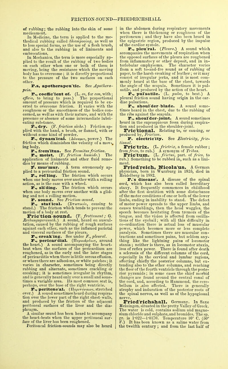 FRICTION-SOUND—FRIEDRICHSHALL of rubbing; the rubbing into the skin of some medicament. In Medicine, the term is applied to the me- thodical rubbing called Shampooing, as well as to less special forms, as the use of a flesh brush, and also to the rubbing in of liniments and embrocations. In Mechanics, the term is more especially ap- plied to the result of the rubbing of two bodies on each other when one or both of them is moving, being the resistance which the moving body has to overcome ; it is directly proportional to the pressure of the two surfaces on each other. F.s, apotberapeu'tic. See Apothera- peia. F., coefficient of. (L. co, for cow, with ; efficio, to bring to pass.) The proportional amount of pressure which is required to be ex- erted to overcome friction. It varies with the roughness or the smoothness of the bodies con- cerned, as well as with their nature, and with the presence or absence of some intermediate lubri- cating substance. F., dry. (J?, friction seche.) Friction ap- plied with the hand, a brush, or flannel, with or without some kind of powder. F., dynamical. (AiW|Uis, power.) The friction which diminishes the velocity of a mov-. ing body. F., fremitus. See Fremitus friction. F., moist. (F. friction humide.) The application of liniments and other fluid reme- dies by means of rubbing. F. mur'mur. A term erroneously ap- plied to a pericardial friction sound. F., rolling'. The friction which occurs when one body moves over another with a rolling action, as is the case with a wheel. F., sliding. The friction which occurs when one body moves over another with a glid- ing and not a rolling motion. F. sound. See Friction-sound. F., statical. (SraTtKos, causing to stand.) The friction which tends to prevent the motion of a body at rest. Fric tion sound. (F. frottement; G. Meibungsgerdusch.) A sound, heard on auscul- tation, caused by the rubbing of rough surfaces against each other, such as the inflamed parietal and visceral surfaces of the pleura. F.p creaking'. See under F., pleural. P., pericardial. (HtpLK&pSios, around the heart.) A sound accompanying the heart- beat when the surfaces of the pericardium are roughened, as in the early and the later stages of pericarditis when there is little serous effusion, or where there are adhesions, or white patches; it varies in character, sometimes being directly rubbing and alternate, sometimes crackling or creaking; it is sometimes irregular in rhythm, and is generally heard only over a small and some- times a variable area. Its most common seat is, perhaps, over the base of the right ventricle. F., peritone'al. (TltpiTovawz, stretched over.) A sound sometimes heard during respira- tion over the lower part of the right chest-walls, and produced by the friction of the adjacent peritoneal surfaces of the liver and the dia- phragm. A similar sound has been heard to accompany the heart-beats when the upper peritoneal sur- face of the liver has been roughened. Peritoneal friction-sounds may also be heard in the abdomen during respiratory movements when there is thickening or roughness of the peritoneum ; and they have also been heard in the epigastric region, produced by the impulse of the cardiac systole. P., pleu'ral. {Pleura.') A sound which accompanies the movements of respiration when the opposed surfaces of the pleura are roughened from inflammatory or other deposit, and in in- terlobular emphysema. The character varies from a soft to-and-fro sound as of rubbing of paper, to the harsh creaking of leather; or it may consist of irregular jerks, and it is most com- monly heard at the base of the chest, towards the angle of the scapula. Sometimes it is pul- satile, and produced by the action of the heart. F., pulsatile. (L. pulso, to beat.) A pleural friction sound having origin in the car- diac pulsations. F., shoul'der-blade. A sound some- times beard in the chest, due to the rubbing of the ribs against the scapula. F., shoul'der-joint. A sound sometimes heard in the supraspinous fossa during respira- tion and produced in the shoulder-joint. Frie'tional. Relating to, or causing, or produced by, Friction. F. electricity. See Electricity, frac- tional. Fric'trix. (L. frictrix, a female rubber ; from frico, to rub.) A synonym of Tribas. Fric'tum. (L. frictus, part, of frico, to rub.) Something to be rubbed iu, such as a lini- ment. Fried reich, Nicola'us. A German physician, born in Wurzburg in 1825, died in Heidelberg in 1882. F.'s disease'. A disease of the spinal cord, which has also been called hereditary ataxy. It frequently commences in childhood after the first dentition with some disturbance of the motor conditions of one or both of the lower limbs, ending in inability to stand. The defect of motor power spreads to the upper limbs, and causes tremblings, then the head waggles, the speech becomes hesitating from tremors of the tongue, and the vision is affected from oscilla- tions of the eyeball; with all this difficulty in co-ordination there is actual loss of muscular power, which becomes more or less complete paralysis. Sometimes there are muscular con- tractions and sometimes pains, but seldom any- thing like the lightning pains of locomotor ataxia ; neither is there, as in locomotor ataxia, loss of reflex power. There is found after death a sclerosis of the different columns of the cord, especially in the cervical and lumbar regions, affecting chiefly the posterior columns, but ex- tending also to the other columns, and reaching the floor of the fourth ventricle through the poste- rior pyramids; in some cases the chief morbid changes are found around the central canal of the cord, and, according to Hammond, the cere- bellum is .also affected. There is generally atrophy and induration of the posterior roots of the spinal nerves, as well as of the hypoglossal nerve. Fried'richshall. Germany. In Saxe Meiningen, situated in the pretty Valley of Greek. The water is cold, contains sodium and magne- sium chloride and sulphate,and bromides. Thesp. gr. is 1-022—1-0170. Temperature 10' C. (50° F.) It has been known as a saline water from the twelfth century ; and from the last half of
