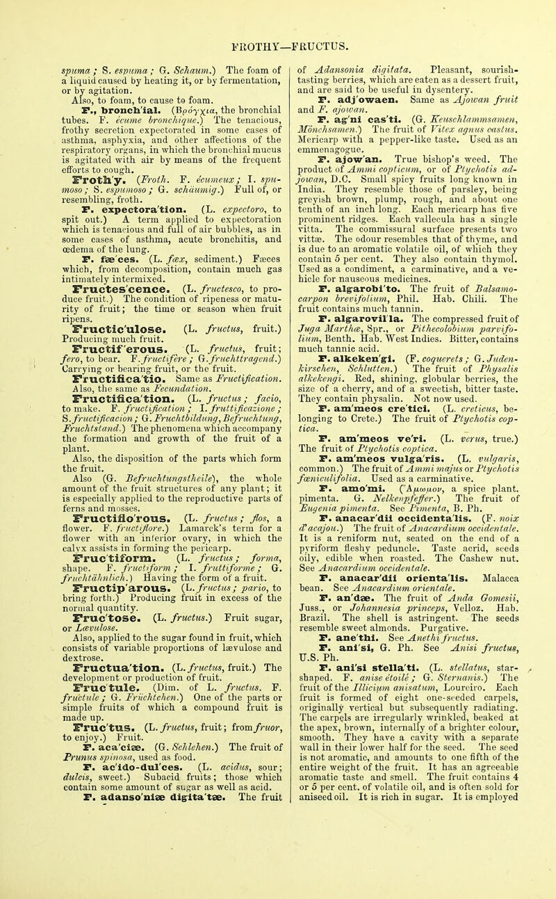 spuma ; S. espuma ; G. Schaum.) The foam of a liquid caused by heating it, or by fermentation, or by agitation. Also, to foam, to cause to foam. F., bronchial. (Bpdyxia, the bronchial tubes. F. ecume bronchique.) The tenacious, frothy secretion expectorated in some cases of asthma, asphyxia, and other affections of the respiratory organs, in which the bronchial mucus is agitated with air by means of the frequent efforts to cough. Froth'y. {Froth. F. ecumeux; I. spn- moso ; S. espumoso ; G. sehiiumig.) Full of, or resembling, froth. F. expectoration. (L. expectoro, to spit out.) A term applied to expectoration which is tenacious and full of air bubbles, as in some cases of asthma, acute bronchitis, and oedema of the lung. F. faeces. (L. fax, sediment.) Fasces which, from decomposition, contain much gas intimately intermixed. Fructes cence. (L. fructesco, to pro- duce fruit.) The condition of ripeness or matu- rity of fruit; the time or season when fruit ripens. Fructic'ulose. (L. fructus, fruit.) Producing much fruit. Fructiferous. . (L. fructus, fruit; fero, to bear. F.fructifere ; G.fruchttragcnd.) Carrying or bearing fruit, or the fruit. Fructifica tio. Same as Fructification. Also, the same as Fecundation. Fructification. (L. fructus; facio, to make. F. fructification ; I. fruttificazione ; fructification ; G. Fruchtbildung, Bcfruchtung, Fruchtstand.) The phenomena which accompany the formation and growth of the fruit of a plant. Also, the disposition of the parts which form the fruit. Also (G. Befruchtungstheile), the whole amount of the fruit structures of any plant; it is especially applied to the reproductive parts of ferns and mosses. Fructiflo'rous. (E. fructus; Jlos, a flower. F. fructijlore.) Lamarck's term for a flower with an inferior ovary, in which the calyx assists in forming the pericarp. Fruc'tiform. (L. fructus; forma, shape. F. fructiform ; I. fruttiforme; G. fruchtahnlieh.) Having the form of a fruit. Fructip'arous. (L. fructus; pario, to bring forth.) Producing fruit in excess of the normal quantity. Fruc'tose. (L. fructus.) Fruit sugar, or Lcevulose. Also, applied to the sugar found in fruit, which consists of variable proportions of kevulose and dextrose. Fructua'tion. (L. fructus, fruit.) The development or production of fruit. Fruc'tule. (Dim. of L. fructus. F. fructule ; G. Friichtchen.) One of the parts or simple fruits of which a compound fruit is made up. Fruc'tUS. (L. fructus, fruit; iromfruor, to enjoy.) Fruit. F. aca'cise. (G. Schlchen.) The fruit of Prunus spinosa, used as food. F. ac'ido-dul'ces. (L. acidus, sour; dulcis, sweet.) Subacid fruits; those which contain some amount of sugar as well as acid. F. adansoniae digita'tse. The fruit of Adansonia digi/ata. Pleasant, sourish- tasting berries, which are eaten as a dessert fruit, and are said to be useful in dysentery. F. adj'owaen. Same as Ajowan fruit and F. ajowan. F. ag'ni cas'ti. (G. Keuschlammsamen, Monchsamen.) The fruit of Vitex agnus castus. Mericarp with a pepper-like taste. Used as an emmenagogue. F. ajow'an. True bishop's weed. The product of Ammi copticum, or of Ptgchotis ad- jowan, D.C. Small spicy fruits long known in India. They resemble those of parsley, being greyish brown, plump, rough, and about one tenth of an inch long. Each mericarp has five prominent ridges. Each vallecula has a single vitta. The commissural surface presents two vittse. The odour resembles that of thyme, and is due to an aromatic volatile oil, of which they contain 5 per cent. They also contain thymol. Used as a condiment, a carminative, and a ve- hicle for nauseous medicines. F. alg-arofoi'to. The fruit of Balsamo- carpon brevifolium, Phil. Hab. Chili. The fruit contains much tannin. F. alg-arovil la. The compressed fruit of Juga Marthce, Spr., or Pithecolobium parvifo- lium, Benth. Hab. West Indies. Bitter, contains much tannic acid. F. alkeken gi. (F. coquerets ; Q.Juden- kirscheu, Schlutten.) The fruit of Physalis alkekengi. Red, shining, globular berries, the size of a cherry, and of a sweetish, bitter taste. They contain physalin. Not now used. F. am'meos cre'ticl. (L. creticus, be- longing to Crete.) The fruit of Ptgchotis cop- tica. F. am'meos ve'ri. (L. verus, true.) The fruit of Ptgchotis coptica. F. am'meos vulga'ris. (L. vulgaris, common.) The fruit of Ammi majus or Ptgchotis foeniculifolia. Used as a carminative. F. amo'mi. ('Afiwftov, a spice plant, pimenta. G. Nelkeupfejfer.) The fruit of Eugenia pimenta. See Pimenta, B. Ph. F. anacar'dii occidentals. (F. noix cTacajou.) The fruit of Anacardium occidentale. It is a reniform nut, seated on the end of a pyriform fleshy peduncle. Taste acrid, seeds oily, edible when roasted. The Cashew nut. See Anacardium occidentale. F. anacar'dii orienta'lis. Malacca bean. See Anacardium orientate. F. an'dae. The fruit of Anda Gomesii, Juss., or Johannesia princeps, Velloz. Hab. Brazil. The shell is astringent. The seeds resemble sweet almonds. Purgative. F. ane'thi. See Anethi fructus. F. ani'si, G. Ph. See Anisi fructus, U.S. Ph. F. ani'si stella'ti. (L. stellatus, star- , shaped. F. anise etoHe; G. Sternanis.) The fruit of the Illicium anisatum, Loureiro. Each fruit is formed of eight one-seeded carpels, originally vertical but subsequently radiating. The carpels are irregularly wrinkled, beaked at the apex, brown, iuternally of a brighter colour, smooth. They have a cavity with a separate wall in their lower half for the seed. The seed is not aromatic, and amounts to one fifth of the entire weight of the fruit. It has an agreeable aromatic taste and smell. The fruit contains 4 or 5 per cent, of volatile oil, and is often sold for aniseed oil. It is rich in sugar. It is employed