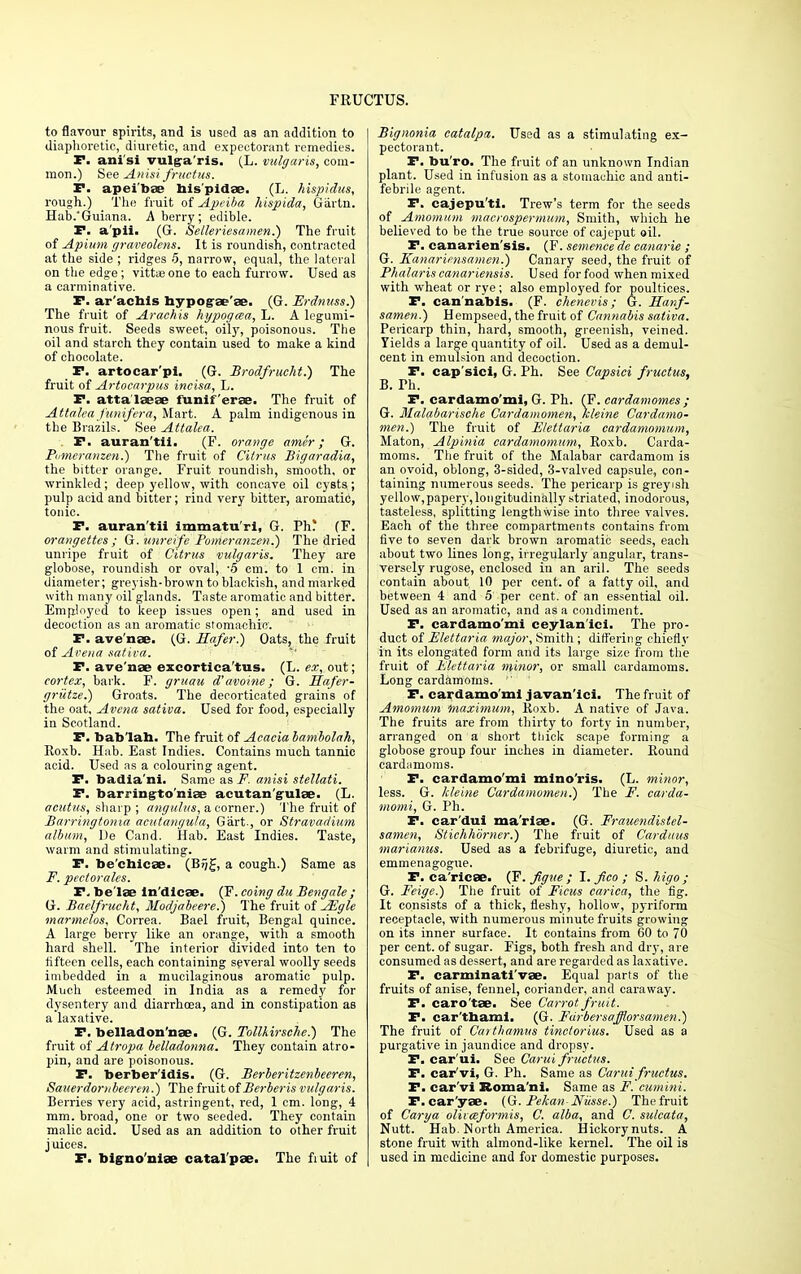 to flavour spirits, and is used as an addition to diaphoretic, diuretic, and expectorant remedies. P. ani'si vulgaris. (L. vulgaris, com- mon.) See Anisi fruetus. P. apeibae bis'pidae. (L. hispidus, rough.) The fruit of Apeiba hispida, Gartn. Hab.'Guiana. A berry; edible. F. a'pii. (G. Selleriesamen.) The fruit of Apittm graveolens. It is roundish, contracted at the side ; ridges 5, narrow, equal, the lateral on the edge; vittae one to each furrow. Used as a carminative. P. ar'acbis bypogae'ae. (G. Erdnuss.) The fruit of Arachis hypogaa, L. A legumi- nous fruit. Seeds sweet, oily, poisonous. The oil and starch they contain used to make a kind of chocolate. P. artocar'pi. (G. Brodfrucht.) The fruit of Artocarpus incisa, L. P. attalaeae funiferae. The fruit of Attalea funifcra, Mart. A palm indigenous in the Brazils. See Attalea. . P. auran'tii. (F. orange amer ; G. Pumeranzen.) The fruit of Citrus Bigaradia, the bitter orange. Fruit roundish, smooth, or wrinkled; deep yellow, with concave oil cysts ; pulp acid and bitter; rind very bitter, aromatic, tonic. P. auran'tii immatu ri, G. Vh%. (F. orangettcs ; G. unreife Pomeranzen.) The dried unripe fruit of Citrus vulgaris. They are globose, roundish or oval, -5 em. to 1 cm. in diameter; greyish-brown to blackish, and marked with many oil glands. Taste aromatic and bitter. Employed to keep issues open; and used in decoction as an aromatic stomachic. P. ave'nae. (G. Safer.) Oats, the fruit of Avena saliva. P. ave'nae excortica'tus. (L. ex, out; cortex, bark. F. gruau d'avoine; G. Safer- griitze.) Groats. The decorticated grains of the oat, Avena sativa. Used for food, especially in Scotland. P. bab'lab. The fruit of Acacia bambolah, Roxb. Hab. East Indies. Contains much tannic acid. Used as a colouring agent. P. badia'ni. Same as F. anisi stellati. P. barringto'niae acutan'gulae. (L. acutus, sharp ; angulus, a corner.) The fruit of Barringtonia acutaugu/a, Gart., or Stravadium album, De Cand. Hab. East Indies. Taste, warm and stimulating. P. be'ehicse. (B?j£, a cough.) Same as F. pectorales. P. be lae In'dicae. (F. coing du Bengale; G. Baelfrucht, Modjabeere.) The fruit of JEgle marmelos, Correa. Bael fruit, Bengal quince. A large berry like an orange, with a smooth hard shell. The interior divided into ten to fifteen cells, each containing several woolly seeds imbedded in a mucilaginous aromatic pulp. Much esteemed in India as a remedy for dysentery and diarrhoea, and in constipation as a laxative. P. belladon'nae. (G. Tollkirsche.) The fruit of Atropa belladonna. They contain atro- pin, and are poisonous. P. berber'idis. (G. Berberitzenbecren, Sauei-dornbeeren.) The fruit of Berberis vulgaris. Berries very acid, astringent, red, 1 cm. long, 4 mm. broad, one or two seeded. They contain malic acid. Used as an addition to other fruit juices. P. bigno'niae catal'pae. The fiuit of Bignonia catalpa. Used as a stimulating ex- pectorant. P. bu'ro. The fruit of an unknown Indian plant. Used in infusion as a stomachic and anti- febrile agent. P. cajepu'ti. Trew's term for the seeds of Amomum macrospermum, Smith, which he believed to be the true source of cajeput oil. P. canarien'sis. (F. semence de canarie ; G. Kanariensamen.) Canary seed, the fruit of Phalaris canariensis. Used for food when mixed with wheat or rye; also employed for poultices. P. cannabis. (F. chenevis; G. Sanf- samen.) Hempseed, the fruit of Cannabis sativa. Pericarp thin, hard, smooth, greenish, veined. Yields a large quantity of oil. Used as a demul- cent in emulsion and decoction. P. cap'sici, G. Ph. See Capsici fruetus, B. Ph. P. cardamo'mi, G. Ph. (F. cardamomes ; G. Malabarische Cardamomen, kleine Cardamo- men.) The fruit of Elettaria cardamomum, Maton, Alpinia cardamomum, Roxb. Carda- moms. The fruit of the Malabar cardamom is an ovoid, oblong, 3-sided, 8-valved capsule, con- taining numerous seeds. The pericarp is greyish yellow,papery, longitudinally striated, inodorous, tasteless, splitting lengthwise into three valves. Each of the three compartments contains from five to seven dark brown aromatic seeds, each about two lines long, irregularly angular, trans- versely rugose, enclosed in an aril. The seeds contain about 10 per cent, of a fatty oil, and between 4 and 5 per cent, of an essential oil. Used as an aromatic, and as a condiment. P. cardamo'mi ceylan'ici. The pro- duct of Elettaria major, Smith ; differing chief! v in its elongated form and its large size from the fruit of Elettaria minor, or small cardamoms. Long cardamoms. ' ' P. cardamo'mi javan'ici. The fruit of Amomum 'maximum, Roxb. A native of Java. The fruits are from thirty to forty in number, arranged on a short thick scape forming a globose group four inches in diameter. Round cardamoms. P. cardamo'mi mlno'ris. (L. minor, less. G. kleine Cardamomen.) The F. carda- momi, G. Ph. P. car'dui ma'riae. (G. Frauendistel- samen, Stichhorner.) The fruit of Carduus marianus. Used as a febrifuge, diuretic, and emmenagogue. P. ca'rlcse. (F. Jigue ; I. Jico ; S. higo ; G. Feige.) The fruit of Ficus carica, the fig. It consists of a thick, fleshy, hollow, pyriform receptacle, with numerous minute fruits growing on its inner surface. It contains from 60 to 70 per cent, of sugar. Figs, both fresh and dry, are consumed as dessert, and are regarded as laxative. P. carminati'vae. Equal parts of the fruits of anise, fennel, coriander, and caraway. P. caro'tae. See Carrot fruit. P. car'tbami. (G. Furbersafflorsamen.) The fruit of Carthamus tinctorius. Used as a purgative in jaundice and dropsy. P. car'ui. See Carui fruetus. P. car'vi, G. Ph. Same as Carui fruetus. P. car'vi Roma'ni. Same as F.'cumini. F.car'yse. (G. Pekan Niisse.) The fruit of Carya oliiceformis, C. alba, and C. sulcata, Nutt. Hab. North America. Hickorynuts. A stone fruit with almond-like kernel. The oil is used in medicine and for domestic purposes.