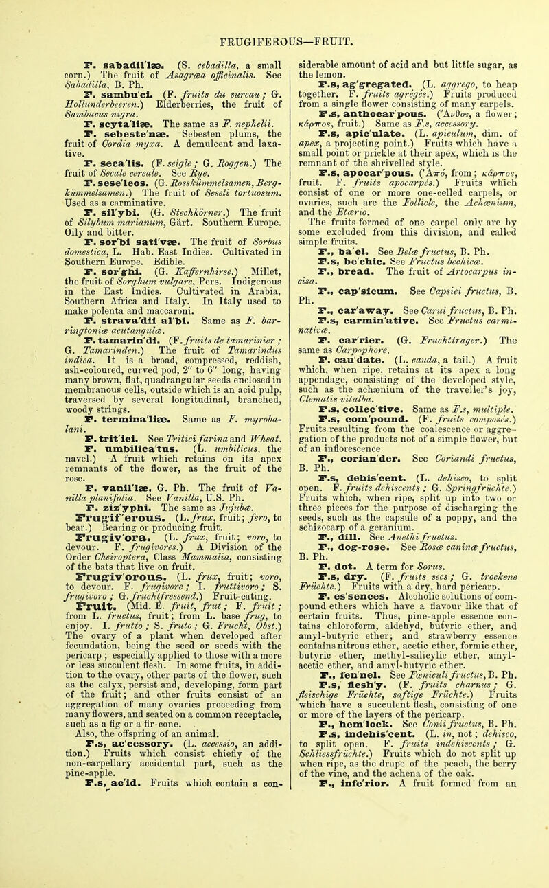FRUGIFE ROUS—FRUIT. JE*. sabadll'Iae. (S. cebadilla, a small corn.) The fruit of Asagrcsa officinalis. See Sabadilla, B. Ph. P. sambu'cl. (F. fruits du sureau; G. Hollunderbeeren.) Elderberries, the fruit of Sambucus nigra. P. scyta'liae. The same as F. nephelii. P. sebeste nae. Sebesten plums, the fruit of Uordia myxa. A demulcent and laxa- tive. P. seca'lis. (F.seigle; G. Roggen.) The fruit of Secale cereale. See Rye. P. sese'leos. (G. Rosskiimmelsamen, Berg- kiimmelsamen.) The fruit of Seseli tortuosum. Used as a carminative. P. sil'ybi. (G. Stechkorner.) The fruit of Silybum marianum, Gart. Southern Europe. Oily and bitter. P. sor'bi sati'vae. The fruit of Sorbus domestica, L. Hab. East Indies. Cultivated in Southern Europe. Edible. P. sor'grbi. (G. Kaffernhirse.) Millet, the fruit of Sorghum vulgare, Pers. Indigenous in the East Indies. Cultivated in Arabia, Southern Africa and Italy. In Italy used to make polenta and maccaroni. P. strava'dii al'bi. Same as F. bar- ringtonice acutangulcs. P. tamarin'di. (F. fruits de tamarinier ; G. Tamarinden.) The fruit of Tamarindus indica. It is a broad, compressed, reddish, ash-coloured, curved pod, 2 to 6 long, having many brown, flat, quadrangular seeds enclosed in membranous cells, outside which is an acid pulp, traversed by several longitudinal, branched, woody strings. P. termina'liae. Same as F. myroba- lani. P. trit'ici. See Tritici farina and Wheat. P. umbilica'tus. (L. umbilicus, the navel.) A fruit which retains on its apex remnants of the flower, as the fruit of the rose. P. vamil'lse, G. Ph. The fruit of Va- nilla planifolia. See Vanilla, U.S. Ph. P. ziz'yphi. The same as Jujubes. Frugiferous. (L. frux, fruit; fero, to bear.) Bearing or producing fruit. Frugivora. (L. frux, fruit; voro, to devour. F. frugivores.) A Division of the Order Cheiroptera, Class Mammalia, consisting of the bats that live on fruit. Frugiv'orous. (L. frux, fruit; voro, to devour. F. frugivore; I. fruttivoro; S. fruqivoro ; Q.fruchtfressend.) Fruit-eating. Fruit. (Mid. E. fruit, frut; F. fruit; from L. fructus, fruit; from L. base frug, to enjoy. I. frutto ; S. fruto; G. Frucht, Obst.) The ovary of a plant when developed after fecundation, being the seed or seeds with the pericarp ; especially applied to those with a more or less succulent flesh. In some fruits, in addi- tion to the ovary, other parts of the flower, such as the calyx, persist and, developing, form part of the fruit; and other fruits consist of an aggregation of many ovaries proceeding from many flowers, and seated on a common receptacle, such as a fig or a fir-cone. Also, the offspring of an animal. P.s, ac'cessory. (L. aceessio, an addi- tion.) Fruits which consist chiefly of the non-carpellary accidental part, such as the pine-apple. P.s, ac id. Fruits which contain a con- siderable amount of acid and but little sugar, as the lemon. P.s, agr'grrefrated. (L. aggrego, to heap together. F. fruits agreges.) Fruits produced from a single flower consisting of many carpels. P.s, anthocar'pous. (Ai>6os, a flower; KapTroi, fruit.) Same as F.s, accessory. P.s, apic'ulate. (L. apiculum, dim. of apex, a projecting point.) Fruits which have a small point or prickle at their apex, which is the remnant of the shrivelled style. P.s, apocar'pous. ('A77-0, from ; /cap-n-os, fruit. F. fruits apocarpes.) Fruits which consist of one or more one-celled carpels, or ovaries, such are the Follicle, the Achisn'mm, and the Etcerio. The fruits formed of one carpel only are by some excluded from this division, and called simple fruits. P., ba'el. See Beles fructus, B. Ph. P.s, be'ebic. See Fructus bechiccs. P., bread. The fruit of Artocarpus in- cisa. P., cap'slcum. See Capsici fructus, B. Ph. P., car'away. See Carui fructus, B. Ph. P.s, carmin ative. See Fructus carmi- natives. P. ear'rier. (G. Fruehttrager.) The same as Carpophore. P. cau'date. (L. cauda, a tail.) A fruit which, when ripe, retains at its apex a long appendage, consisting of the developed style, such as the achajnium of the traveller's joy, Clematis vitalba. P.s, collective. Same as F.s, multiple. P.s, compound. (F. fruits composes.) Fruits resulting from the coalescence or aggre- gation of the products not of a simple flower, but of an inflorescence. P., corian'der. See Coriandi fructus, B. Ph. P.s, debis'cent. (L. dehisco, to split open. F. fruits dchiscents ; G. Springfruchte.) Fruits which, when ripe, split up into two or three pieces for the purpose of discharging the seeds, such as the capsule of a poppy, and the schizocarp of a geranium. P., dill. See Auethi fructus. P., dog-rose. See Roses canines fructus, B. Ph. P. dot. A term for Sorus. P.s, dry. (F. fruits sees; G. trochene Friichte.) Fruits with a dry, hard pericarp. P. es'sences. Alcoholic solutions of com- pound ethers which have a flavour like that of certain fruits. Thus, pine-apple essence con- tains chloroform, aldehyd, butyric ether, and amyl-butyric ether; and strawberry essence contains nitrous ether, acetic ether, formic ether, butyric ether, methyl-salicylic ether, amyl- acetic ether, and amyl-butyric ether. P., fen nel. See Fceniculi fructus, B. Ph. P.s, flesb'y. (F. fruits charnus; G. Jkischige Friichte, saftige Friichte?) Fruits which have a succulent flesh, consisting of one or more of the layers of the pericarp. P., hemlock. See Conii fructus, B. Ph. F.s, indebis'cent. (L. in, not; dehisco, to split open. F. fruits indehiscents; G. Schliessfruchte.) Fruits which do not split up when ripe, as the drupe of the peach, the berry of the vine, and the achena of the oak. P., infe'rior. A fruit formed from an