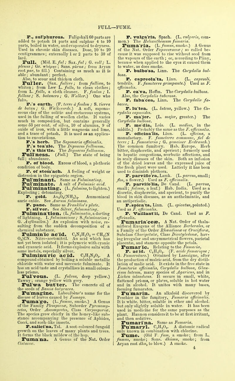 FULL—FUME. P., sul'plmrous. Fuligokali 60 parts are added to potash 14 parts and sulphur 4 to 10 parts, boiled in water, and evaporated to dryness. Used in chronic skin diseases. Dose, 10 to 20 centigrammes; externally 1 or 2 parts to 30 of lard. Full. (Mid.E./MZ- Saz.ful; G. voll; L. plenus ; Gr. irAjJpr/s ; Sans, puma; from Aryan root par, to fill.) Containing as much as it is able; abundant; perfect. Also, to scour and thicken cloth. Fuller. (Sax. fullere ; from fullian, to whiten; from Low L. f/tllo, to clean clothes; from L. fullo, a cloth cleaner. Y.foulon; I. follone; S. batanero; G. Walker.) One who fulls. T.'s earth. (F. terra a foulon ; S. tierra de batan; G. Walkererde.) A soft, sapona- ceous clay of the oolitic and cretaceous systems, used in the fulling of woollen cloths. It varies much in composition, but contains generally some 53 per cent, of silica, 10 of alumina, 9 of oxide of iron, with a little magnesia and lime, and a trace of potash. It is used as an applica- tion to excoriations. P.'s herb. The Saponaria officinalis. F.'s tea'zle. The Dipsacus fullonum. F.'s this'tle. The Dipsacus fullonum. Full'ness. {Full.) The state of being full; abundance. P. of blood. Excess of blood, a plethoric condition of body. P. of stom'ach. A feeling of weight or distension in the epigastric region. Fulminant. Same as Fulminating. Fulminate. A salt of Fulminic acid. Fulminating*. (L. fulmino, to lighten.) Exploding; detonating. P. gold. Au203(NH3)4. Ammoniacal auric oxide. See Aurum fulminans. P. pane. Same as Franklin's plate. P. sil'ver. See Silver, fulminating. Fulmina'tion. (L.fulminatio, a darting of lightning. I. fulminazione ; S.fulminacion ; G. Aufknallen.) An explosion with noise, re- sulting from the sudden decomposition of a chemical substance. Fulmin'ic ac'id. C2N2H202 = CH2(N 02)CN. Nitro-acetonitril. An acid which has not yet been isolated; it is polymeric with cyanic and cyanuric acid. It forms explosive salts with some metals, especially silver. Fulminuric acid. C3H3N303. A compound obtained by boiling a soluble metallic chloride with water and mercuric fulminate. It has an acid taste and crystallises in small colour- less prisms. Ful'vous. (L. fulvus, deep yellow.) Tawny; orange yellow with grey. Ful'wa but'ter. The concrete oil of the seeds of Bassia butyracea. Fu'mag'ine. Laboulbene's name for the disease of leaves caused by Fumago. Fuma'g*0. (L.fumus, smoke.) A Genus of the Family Plcosporea), Suborder Fyrenomy- cetes, Order Ascomycetes, Class Carposporcce. The species grow chietly in the honey-like sub- stance accompanying the pi-esence of Aphides, Cocci, and such-like insects. P. salicl'na, Tal. A soot-coloured fungoid growth on the leaves of many plants and trees. It forms the black mildew of the hop. Fuma'na. A Genus of the Nat. Order Cistaccce. P. vulgra'ris, Spach. (L. vulgaris, com- mon.) The Helianthemum fumaria. Fuma'ria. (L.fumus, smoke.) A Genus of the Nat. Order Papaveracece ; so called be- cause it was supposed to rise without seed from the vapoui's of the earth ; or, according to Pliny, because when applied to the eyes it caused them to water, as does smoke. P. bulbo'sa, Linn. The Corydalis bul- bosa. P. capreola'ta, Linn. (L. capreoli. tendrils. F'. fumiterre grimpante.) Used as F. officinalis. F. ca'va, Hotfm. The Corydalis bulbosa. Also, the Corydalis tuberosa. P. faba'cea, Linn. The Corydalis fa- bacea, F. lu'tea. (L. luteus, yellow.) The Co- rydalis capnoides. P. major. (L. major, greater.) The Corydalis bulbosa. P. me'dia, Lois. (L. mcdius, in the middle.) Probably the same as the F. officinalis. P. officinalis, Linn. (L. officina, a manufactory. F. fumeterre commune, fiel de terre ; I. fumosterno ; G. gemeiner Erdrauch.) The common fumitory. Hab. Europe. Herb bitter, diaphoretic, and aperient; formerly used in hepatic congestions, scorbutic affections, and in scaly diseases of the skin. Both an infusion of the dried leaves and the expressed juice of the fresh plant were used. Latterly it has been used to diminish plethora. P. parviflo'ra, Lamk. (L.parvus, small; flos, a flower.) Used as F. officinalis. F. parvifo'lia, De Cand. (L. parvus, small; folium, a leaf.) Hab. India. Used as a diuretic, diaphoretic, and aperient, to purify the blood in skin diseases, as an anthelmintic, and an antiperiodic. F.spica'ta, Linn. (L. spicatus, pointed.) Used as F. officinalis. F. Vaillant'ii, De Cand. Used as F. officinalis. Fumaria'ceae. A Nat. Order of thala- mifloral Exogens of the Alliance Berberales, or a Family of the Order Phceadinem or Cruciflora, Subclass Choripetala, Class Dicotyledoncc, hav- ing irregular and unsymmetrical flowers, parietal placentas, and stamens opposite the petals. Fumar'ic. Relating to the Fumaria. F. acid. C4H404. (F. acide fumarique; G. Fumarsdure.) Obtained by Lassaigne, after the production of maleic acid, from the dry distil- lation of malic acid. It exists in the free state in Fumitoria officinalis, Corydalis bulbosa, Glau- cium luteum, many species of Agaricus, and in Lichen islandicus. It occurs in small, white, flattened prisms, or plates, soluble in hot water and in alcohol. It unites with many bases, forming fumarates. Fu'marin. An alkaloid discovered by Peschier in the fumitory, Fumaria officinalis. It is white, bitter, soluble in ether and alcohol, but .only slightly soluble in water. It has been used in medicine for the same purposes as the plant. Hannon considers it to be at first irritant, and then sedative. Fumari'na. Same as Fumaria. Fu'maryl. CjH202. A diatomic radical only known in combination with chlorine. Fume. (Old F. fum, a smoke; from L. fumus, smoke; Sans, dkmnu, smoke; from Aryan root dhu, to blow.) A smoke.