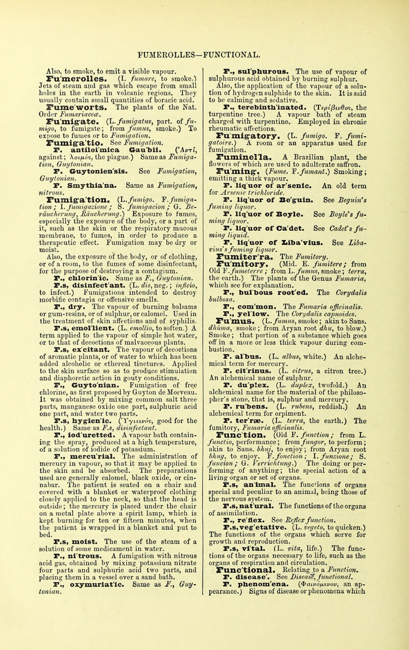 FUMEROLLES- FUNCTIONAL. Also, to smoke, to emit a visible vapour. Fu'merolles. (I. fumare, to smoke.) Jets of steam and gas which escape from small holes in the earth in volcanic regions. They usually contain small quantities of boracic acid. Fume WOI'tS. The plants of the Nat. Order Fumariacece. Fu'migate. (L. fumigatus, part, of fu- migo, to fumigate; from ftimus, smoke.) To expose to fumes or to Fumigation. Fumiga'tio. See Fumigation. F. antiloi'mica Gau'bii. ('Ami, against; Aoi/uos, the plague.) Sameas Fumiga- tion, Guytonian. F. Cruytonien'sis. See Fumigation, Guytonian. F. Smytbia'na. Same as Fumigation, nitrous. Fumig-a'tion. (L.fumigo. _ F. fumiga- tion; I. fumigazione ; S. fumigacion ; G. Be- raucherung, Raucherung.) Exposure to fumes, especially the exposure of the body, or a part of it, such as the skin or the respiratory mucous membrane, to fumes, in order to produce a therapeutic effect. Fumigation may be dry or moist. Also, the exposure of the body, or of clothing, or of a room, to the fumes of some disinfectant, for the purpose of destroying a contagium. F., cblorin'ic. Same as F., Guytonian. F.s, disinfect'ant. (L. dis, neg.; inficio, to infect.) Fumigations intended to destroy morbific contagia or offensive smells. P., dry. The vapour of burning balsams or gum-resins, or of sulphur, or calomel. Used in the treatment of skin affections and of syphilis. F.s, emollient. (L. emoltio, to soften.) A term applied to the vapour of simple hot water, or to that of decoctions of malvaceous plants. F.s, ex'citant. The vapour of decoctions of aromatic plants, or of water to which has been added alcoholic or ethereal tinctures. Applied to the skin surface so as to produce stimulation and diaphoretic action in gouty conditions. F., Guyto'nian. Fumigation of fre.e chlorine, as first proposed by Guyton de Moiveau. It was obtained by mixing common salt three parts, manganese oxide one part, sulphuric acid one part, and water two parts. F.s, bygrien'ic. (Tyi6ii>09, good for the health.) Same as F.s, disinfectant. F., iod'uretted. A vapour bath contain- ing the spray, produced at a high temperature, of a solution of iodide of potassium. F., mercurial. The administration of mercury in vapour, so that it may be applied to the skin and be absorbed. The preparations used are generally calomel, black oxide, or cin- nabar. The patient is seated on a chair and covered with a blanket or waterproof clothing closely applied to the neck, so that the head is outside; the mercury is placed under the chair on a metal plate above a spirit lamp, which is kept burning for ten or fifteen minutes, when the patient is wrapped in a blanket and put to bed. F.s, moist. The use of the steam of a solution of some medicament in water. F., ni'trous. A fumigation with nitrous acid gas, obtained by mixing potassium nitrate four parts and sulphuric acid two parts, and placing them in a vessel over a sand bath. F., oxymurlat'ic. Same as F., Guy- tonian. F., sul phurous, The use of vapour of sulphurous acid obtained by burning sulphur. Also, the application of the vapour of a solu- tion of hydrogen sulphide to the skin. It is said to be calming and sedative. P., terebintnlnated. (T£/>f'/3u/8os, the turpentine tree.) A vapour bath of steam charged with turpentine. Employed in chronic rheumatic affections. Pu migatory, (L. fumigo. F. fumi- gatoire.) A room or an apparatus used for fumigation. Fuminella. A Brazilian plant, the flowers of which are used to adulterate saffron. Fu'ming'. {Fume. Y.fumant.) Smoking; emitting a thick vapour. F. liq uor of ar'senic. An old term for Arsenic trichloride. F. liq'uor of Be'guin. See Beguin's fuming liquor. F. liq'uor of Boyle. See Boyle's fu- ming liquor. F. liq'uor of Ca'det. See Cadet's fu- ming liquid. F. liq'uor of Xiiba'vius. See Liba- vius's fuming liquor. Fumiter'ra. The Fumitory. Fumitory, (Mid. E. fumitere; from Old F.futneterre ; from L.fumus, smoke; terra, the earth.) The plants of the Genus Fumaria, which see for explanation. F., bulbous root'ed. The Corydalis bulbosa. F., com mon. The Fumaria officinalis. F., yel'low. The Corydalis capnoides. Fu'mus, (L.fumus, smoke; akin to Sans. dhiima, smoke ; from Aryan root dhu, to blow.) Smoke; that portion of a substance which goes off in a more or less thick vapour during com- bustion. F. al'bus. (L. albus, white.) An alche- mical term for mercury. F. cit'rinus. (L. citrus, a citron tree.) An alchemical name of sulphur. F. duplex. (L. duplex, twofold.) An alchemical name for the material of the philoso- pher's stone, that is, sulphur and mercury. F. ru'bens. (L. rubens, reddish.) An alchemical term for orpiment. F. ter'rse. (L. terra, the earth.) The fumitory, Fumaria officinalis. Func'tion. (Old F. function; from L. functio, performance; from fungor, to perform; akin to Sans, bhuj, to enjoy; from Aryan root bhug, to enjoy. F.fonction; l.funzione; S. funcion ; G. Verrichtung.') The doing or per- forming of anything; the special action of a living organ or set of organs. F.s, animal. The functions of organs special and peculiar to an animal, being those of the nervous system. F.s, nat'ural. The functions of the organs of assimilation. F., reflex. See Reflex function. F.s.veg etative. (L. vegeto, to quicken.) The functions of the organs which serve for growth and reproduction. F.s, vital. (L. vita, life.) The func- tions of the organs necessary to life, such as the organs of respiration and circulation. Func tional. Relating to a Function. F. disease'. See Diseasi!, functional. F. pbenom'ena. (Jbaivoixtvov, an ap- pearance.) Signs of disease or phenomena which