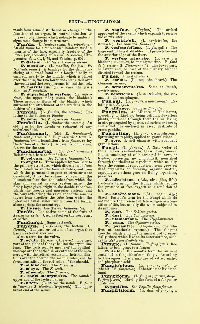 FUNDA—FUNGILLIFORM. result from some disturbance or change in the functions of an organ, in contradistinction to physical phenomena which indicate by material signs some change in its structure. Fun'da. (L.funda, a sling. Gr. <r</>Ei>Soi>i].) An old name for a four-headed bandage used in injuries of the face, especially fracture of the lower jaw, according to Galen, de Fasciis, Hip- pocrates, de Art., i, H, and Foesius, p. 604. P. Gale'ni. (Galen.) Same as Fuuda. P. maxillae. (L. maxilla, the jaw. G. Schleuderbinde.) A bandage for the chin, con- sisting of a broad band split longitudinally at each end nearly to the middle, which is placed over the chin, the two lower ends being tied over the vertex and thetwoupper ones behind the neck. I*. maxilla'rls. (L. maxilla, the jaw.) Same as F. maxillce. P. superficialis vesicae. (L. super- ficies, the upper side; vesica, the bladder.) Those muscular fibres of the bladder which surround the attachment of the urachus in the fashion of a sling. Fun'dal. (L. fundus, the bottom.) Re- lating to the bottom or Fundus. P. zone. See Zone, uterine, fundal. Fundalia. (L. fundus, the bottom.) An old term for the faecula or sediment of any turbulent fluid. Fun'dament. (Mid. E. foundement, fundement; from Old F. fondement; from L. fundamentum, a foundation ; from fundo, to lay the bottom of a thing.) A base ; a foundation. A term for the anus. Fundamental. (L. fundamentum.) Relating to a base or foundation. P. col'ours. See Colours, fundamental. P. or trans. Term applied by von Baer to the primary structures which directly issue from the blastoderm in the form of tubes, and from which the permanent organs or structures are developed; thus the cutaneous layer of the blastoderm furnishes the tubes from which the skin and central nervous system arise; the fleshy layer gives origin to the double tube from which the osseous and muscular systems and the bony axis arise ; the vascular and the mucous layers form together the tube from which the intestinal canal arises, while from the former alone springs the mesentery. P. tis'sue. See Tissue, fundamental. Fun di. The native name of the fruit of Paspalum exile. Used as food on the west coast of Africa. Fundun'gi. Same as Fundi. Fun'dus. (L. fundus, the bottom. G. Grund.) The base or bottom of an organ that has an external aperture. Also, a term for the vulva. P. oc'uli. (L. oculus, the eye.) The back part of the globe of the eye behind the crystalline lens. The parts seen by means of the ophthal- moscope are the optic disc, or entrance of the optic nerve, with the retinal vessels and their ramifica- tions over the choroid, the macula lutea, and the fovea centralis on the red reflex of the choroid. P. of blad der. The F. vesicae. P. of eye. The F. oculi. P. of womb. The F. uteri. P. sac'ci lachryma lis. The rounded upper end of the lachrymal sac. P. u'terl. (L. uterus, the womb. Y.fond de Vuterus; G. Gebdrmuttergi mid.) The upper broad end of the womb. P. vaginae. (Vagina.) The arched upper end of the vagina which expands to receive the cervix uteri. P. ventric'uli. (L. ventriculus, the stomach.) See Stomach, fundus of. P. vesicae felleae. (L fel, gall.) The large end of the gall-bladder. It proj ects beyond the anterior edge of the liver. P. vesicae urina'riae. (L. vesica, a bladder; urinarius, belonging to urine. Y.fond de la vessie ; G. Blasengrund.) The lower part, or larger end, or base of the urinary bladder directed toward the rectum. Fu'nes. Plural of Funis. P. cor'dis. (L. cor, the heart.) The Columnce carnece. P. semicircula'res. Same as Canals, semicircular. P. ventric'uli. (L. ventriculus, the sto- mach.) The oesophagus. Fun'gral. (L. fungus, a mushroom.) Re- lating to a Fungus. P. alliance. Same as Fungales. Fttnga'les. An Alliance of Thallogens, according to Lindley, being cellular, flowerless plants, nourished through their thallus, living in air, propagated by spores, colourless or brown, and sometimes enclosed in asci; destitute of green gonidia. Fun'grating. (L. fungus, a mushroom.) Sprouting up rapidly, applied to granulations. P. sore. A soft chancre with abundant granulations. Fun gi. (L. fungus.) A Nat. Order of the Subclass Thaltophyta, Class Acotyledones. Plants consisting of cells arranged in rows, or hyphae, possessing no chlorophyll, nourished through the thallus or mycelium, which usually bears the organs of reproduction; some grow on dead organisms or decaying organic matter, saprophytes; others grow on living organisms, parasites. P., aero'bious. ('Avp, air; /3ios, life.) Pasteur's term for the Fungi which require the presence of free oxygen as a condition of life. P., anaero'blous. ('Aj/, neg.; &np; /3i'os.) Pasteur's term for the Fungi which do not require the presence of free oxygen as a con- dition of life, but usually die when subjected to its influence. P., cleft. The Schizomycetes. P., dust. The Coniomycetes. P., filamentous. The Hyphomycetes. P., germ. The Gymnomycetes. P., parasit'ic. (Ilapao-iTos, one who lives at another's expense.) The fungous growths which inhabit the animal body ; espe- cially those which live on its outer surface, such as the Achorion Schmileinii. Fun'gic. (L.fungus. F'.fongique.) Re- lating, or belonging, to a fungus. P. ac'ld. Braconnot's term for an acid contained in the juice of some fungi. According to Dessaignes, it is a mixture of citric, malic, and phosphoric acids. Fungic'olous. (L. fungus; colo, to inhabit. F. fongicole.) Inhabiting or living on fungi. Fungiform. (L. fungus ; forma, shape. F'. fongiform.) Having the form of a fungus or mushroom. P. papillae. See Papillce fungiformes. Fungll liform. (L. dim. of fungus, a